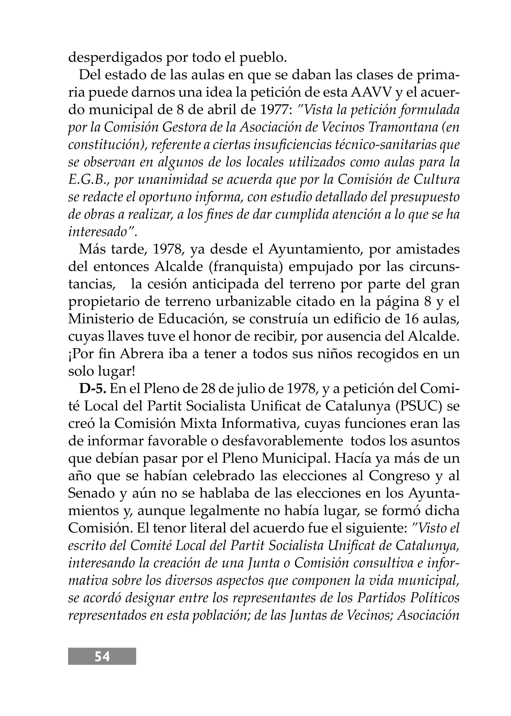 54
desperdigados por todo el pueblo.
Del estado de las aulas en que se daban las clases de prima-
ria puede darnos una idea la petición de esta AAVV y el acuer-
do municipal de 8 de abril de 1977: ”Vista la petición formulada
por la Comisión Gestora de la Asociación de Vecinos Tramontana (en
constitución), referente a ciertas insuﬁciencias técnico-sanitarias que
se observan en algunos de los locales utilizados como aulas para la
E.G.B., por unanimidad se acuerda que por la Comisión de Cultura
se redacte el oportuno informa, con estudio detallado del presupuesto
de obras a realizar, a los ﬁnes de dar cumplida atención a lo que se ha
interesado”.
Más tarde, 1978, ya desde el Ayuntamiento, por amistades
del entonces Alcalde (franquista) empujado por las circuns-
tancias, la cesión anticipada del terreno por parte del gran
propietario de terreno urbanizable citado en la página 8 y el
Ministerio de Educación, se construía un ediﬁcio de 16 aulas,
cuyas llaves tuve el honor de recibir, por ausencia del Alcalde.
¡Por ﬁn Abrera iba a tener a todos sus niños recogidos en un
solo lugar!
D-5. En el Pleno de 28 de julio de 1978, y a petición del Comi-
té Local del Partit Socialista Uniﬁcat de Catalunya (PSUC) se
creó la Comisión Mixta Informativa, cuyas funciones eran las
de informar favorable o desfavorablemente todos los asuntos
que debían pasar por el Pleno Municipal. Hacía ya más de un
año que se habían celebrado las elecciones al Congreso y al
Senado y aún no se hablaba de las elecciones en los Ayunta-
mientos y, aunque legalmente no había lugar, se formó dicha
Comisión. El tenor literal del acuerdo fue el siguiente: ”Visto el
escrito del Comité Local del Partit Socialista Uniﬁcat de Catalunya,
interesando la creación de una Junta o Comisión consultiva e infor-
mativa sobre los diversos aspectos que componen la vida municipal,
se acordó designar entre los representantes de los Partidos Políticos
representados en esta población; de las Juntas de Vecinos; Asociación
 