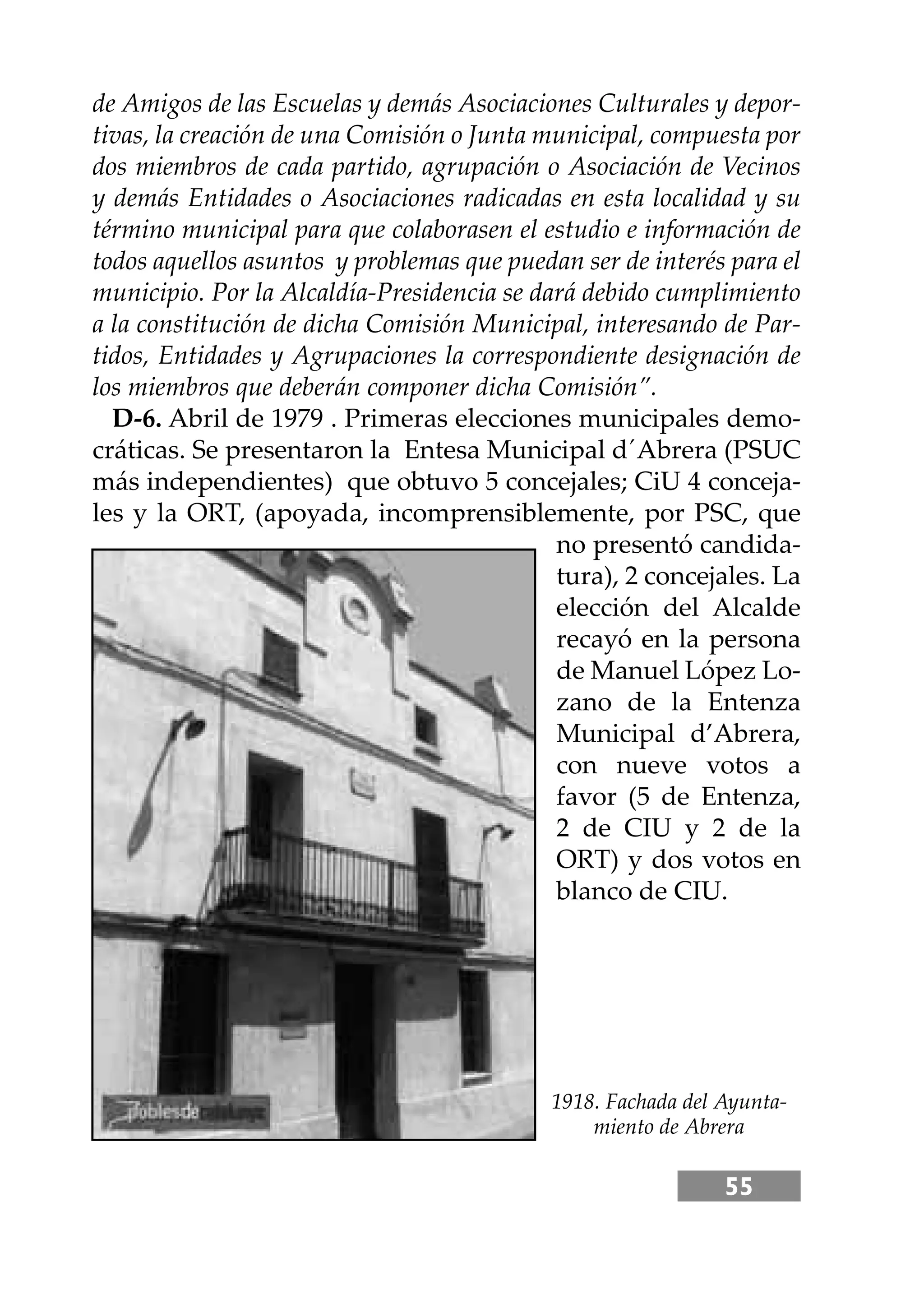 55
de Amigos de las Escuelas y demás Asociaciones Culturales y depor-
tivas, la creación de una Comisión o Junta municipal, compuesta por
dos miembros de cada partido, agrupación o Asociación de Vecinos
y demás Entidades o Asociaciones radicadas en esta localidad y su
término municipal para que colaborasen el estudio e información de
todos aquellos asuntos y problemas que puedan ser de interés para el
municipio. Por la Alcaldía-Presidencia se dará debido cumplimiento
a la constitución de dicha Comisión Municipal, interesando de Par-
tidos, Entidades y Agrupaciones la correspondiente designación de
los miembros que deberán componer dicha Comisión”.
D-6. Abril de 1979 . Primeras elecciones municipales demo-
cráticas. Se presentaron la Entesa Municipal d´Abrera (PSUC
más independientes) que obtuvo 5 concejales; CiU 4 conceja-
les y la ORT, (apoyada, incomprensiblemente, por PSC, que
no presentó candida-
tura), 2 concejales. La
elección del Alcalde
recayó en la persona
de Manuel López Lo-
zano de la Entenza
Municipal d’Abrera,
con nueve votos a
favor (5 de Entenza,
2 de CIU y 2 de la
ORT) y dos votos en
blanco de CIU.
1918. Fachada del Ayunta-
miento de Abrera
 