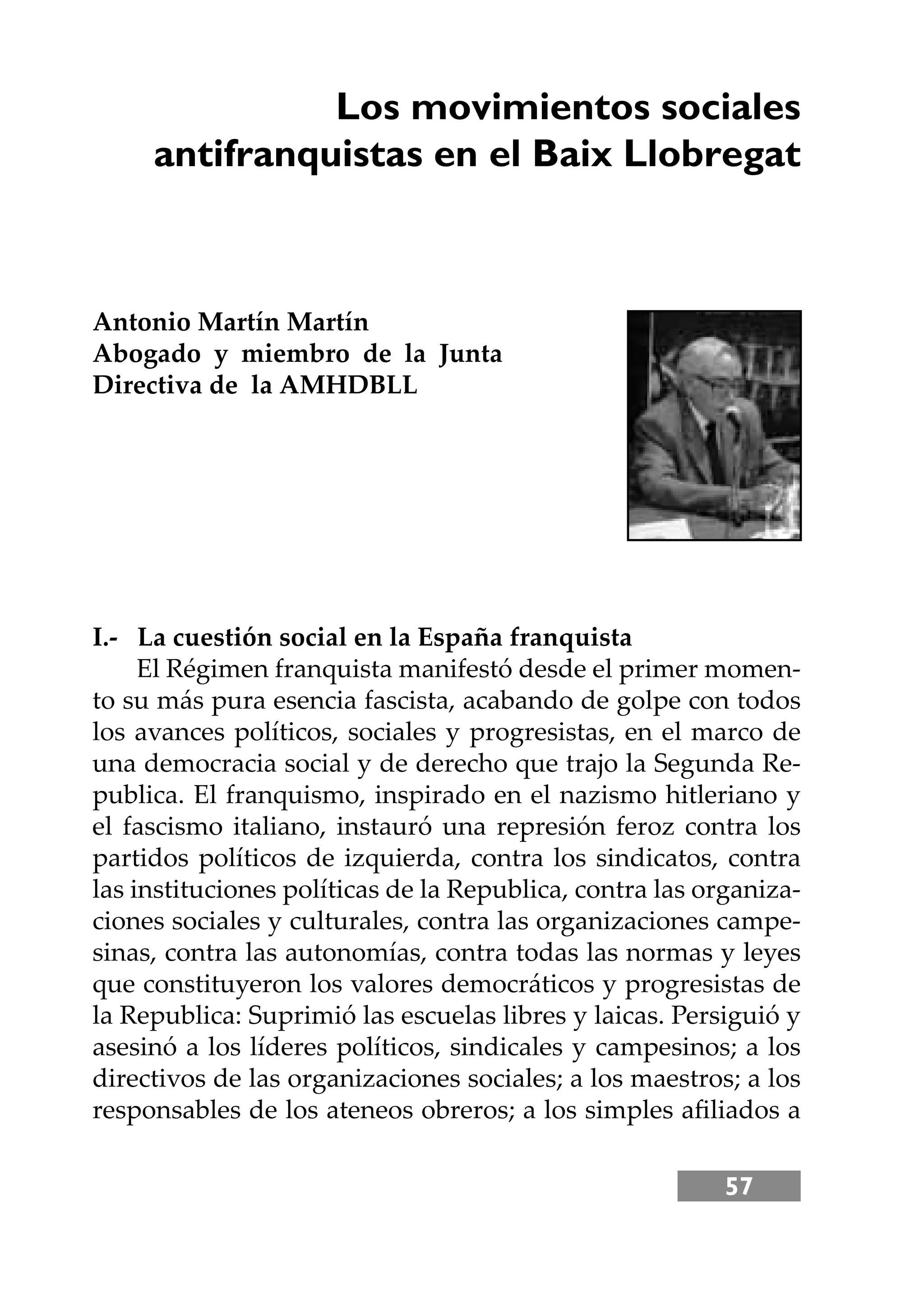 57
Los movimientos sociales
antifranquistas en el Baix Llobregat
Antonio Martín Martín
Abogado y miembro de la Junta
Directiva de la AMHDBLL
I.- La cuestión social en la España franquista
El Régimen franquista manifestó desde el primer momen-
to su más pura esencia fascista, acabando de golpe con todos
los avances políticos, sociales y progresistas, en el marco de
una democracia social y de derecho que trajo la Segunda Re-
publica. El franquismo, inspirado en el nazismo hitleriano y
el fascismo italiano, instauró una represión feroz contra los
partidos políticos de izquierda, contra los sindicatos, contra
las instituciones políticas de la Republica, contra las organiza-
ciones sociales y culturales, contra las organizaciones campe-
sinas, contra las autonomías, contra todas las normas y leyes
que constituyeron los valores democráticos y progresistas de
la Republica: Suprimió las escuelas libres y laicas. Persiguió y
asesinó a los líderes políticos, sindicales y campesinos; a los
directivos de las organizaciones sociales; a los maestros; a los
responsables de los ateneos obreros; a los simples aﬁliados a
 