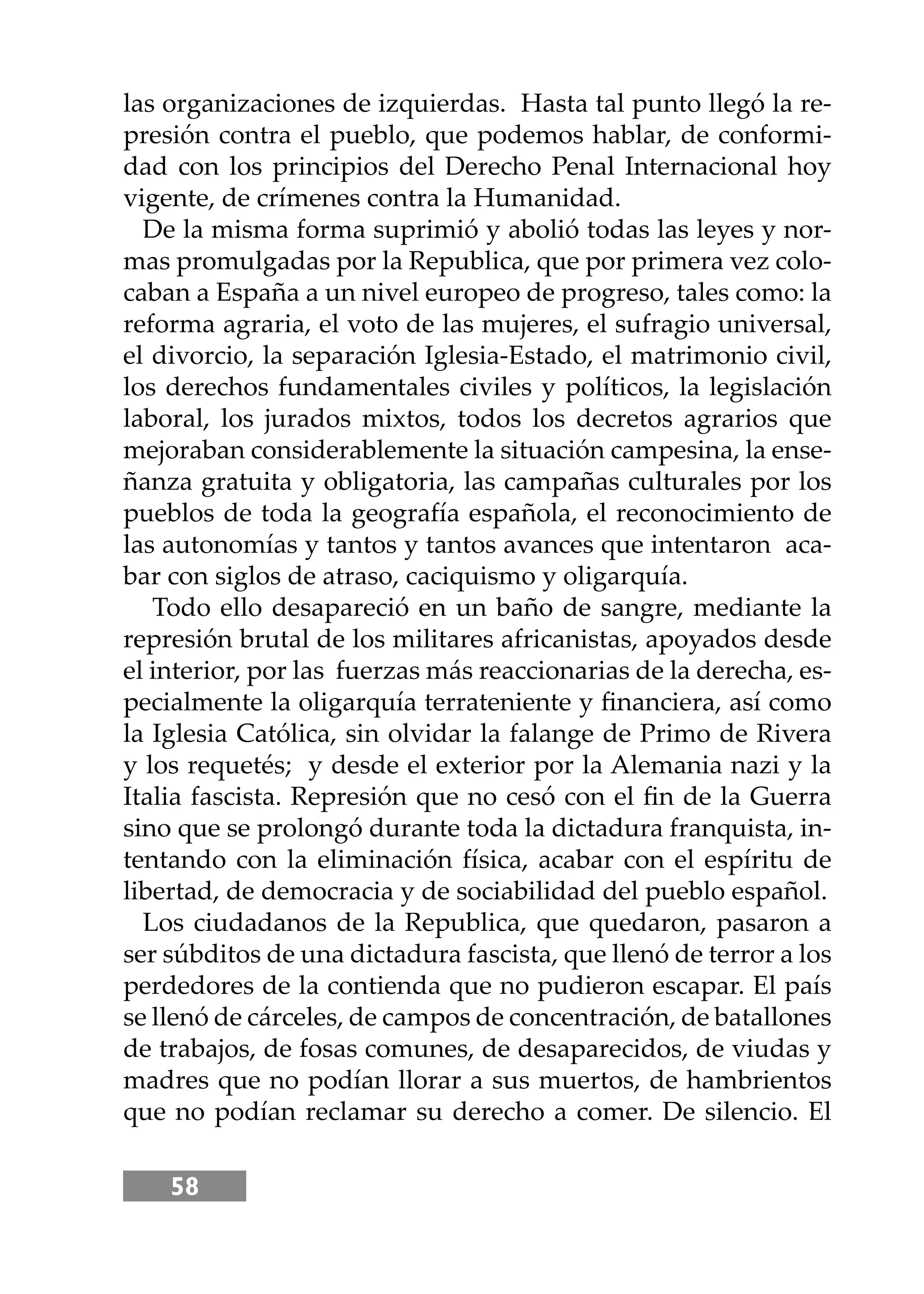 58
las organizaciones de izquierdas. Hasta tal punto llegó la re-
presión contra el pueblo, que podemos hablar, de conformi-
dad con los principios del Derecho Penal Internacional hoy
vigente, de crímenes contra la Humanidad.
De la misma forma suprimió y abolió todas las leyes y nor-
mas promulgadas por la Republica, que por primera vez colo-
caban a España a un nivel europeo de progreso, tales como: la
reforma agraria, el voto de las mujeres, el sufragio universal,
el divorcio, la separación Iglesia-Estado, el matrimonio civil,
los derechos fundamentales civiles y políticos, la legislación
laboral, los jurados mixtos, todos los decretos agrarios que
mejoraban considerablemente la situación campesina, la ense-
ñanza gratuita y obligatoria, las campañas culturales por los
pueblos de toda la geografía española, el reconocimiento de
las autonomías y tantos y tantos avances que intentaron aca-
bar con siglos de atraso, caciquismo y oligarquía.
Todo ello desapareció en un baño de sangre, mediante la
represión brutal de los militares africanistas, apoyados desde
el interior, por las fuerzas más reaccionarias de la derecha, es-
pecialmente la oligarquía terrateniente y ﬁnanciera, así como
la Iglesia Católica, sin olvidar la falange de Primo de Rivera
y los requetés; y desde el exterior por la Alemania nazi y la
Italia fascista. Represión que no cesó con el ﬁn de la Guerra
sino que se prolongó durante toda la dictadura franquista, in-
tentando con la eliminación física, acabar con el espíritu de
libertad, de democracia y de sociabilidad del pueblo español.
Los ciudadanos de la Republica, que quedaron, pasaron a
ser súbditos de una dictadura fascista, que llenó de terror a los
perdedores de la contienda que no pudieron escapar. El país
se llenó de cárceles, de campos de concentración, de batallones
de trabajos, de fosas comunes, de desaparecidos, de viudas y
madres que no podían llorar a sus muertos, de hambrientos
que no podían reclamar su derecho a comer. De silencio. El
 