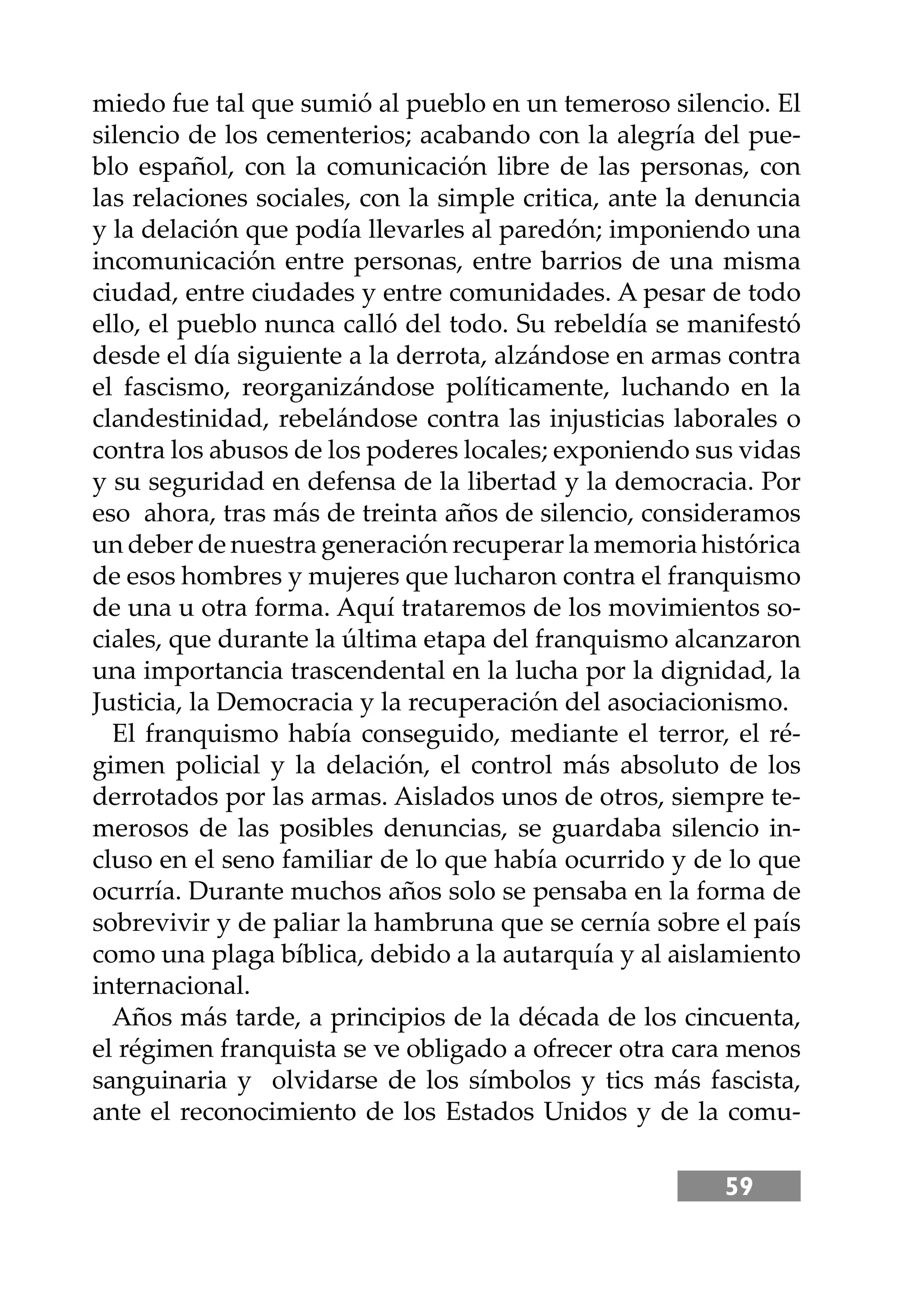 59
miedo fue tal que sumió al pueblo en un temeroso silencio. El
silencio de los cementerios; acabando con la alegría del pue-
blo español, con la comunicación libre de las personas, con
las relaciones sociales, con la simple critica, ante la denuncia
y la delación que podía llevarles al paredón; imponiendo una
incomunicación entre personas, entre barrios de una misma
ciudad, entre ciudades y entre comunidades. A pesar de todo
ello, el pueblo nunca calló del todo. Su rebeldía se manifestó
desde el día siguiente a la derrota, alzándose en armas contra
el fascismo, reorganizándose políticamente, luchando en la
clandestinidad, rebelándose contra las injusticias laborales o
contra los abusos de los poderes locales; exponiendo sus vidas
y su seguridad en defensa de la libertad y la democracia. Por
eso ahora, tras más de treinta años de silencio, consideramos
un deber de nuestra generación recuperar la memoria histórica
de esos hombres y mujeres que lucharon contra el franquismo
de una u otra forma. Aquí trataremos de los movimientos so-
ciales, que durante la última etapa del franquismo alcanzaron
una importancia trascendental en la lucha por la dignidad, la
Justicia, la Democracia y la recuperación del asociacionismo.
El franquismo había conseguido, mediante el terror, el ré-
gimen policial y la delación, el control más absoluto de los
derrotados por las armas. Aislados unos de otros, siempre te-
merosos de las posibles denuncias, se guardaba silencio in-
cluso en el seno familiar de lo que había ocurrido y de lo que
ocurría. Durante muchos años solo se pensaba en la forma de
sobrevivir y de paliar la hambruna que se cernía sobre el país
como una plaga bíblica, debido a la autarquía y al aislamiento
internacional.
Años más tarde, a principios de la década de los cincuenta,
el régimen franquista se ve obligado a ofrecer otra cara menos
sanguinaria y olvidarse de los símbolos y tics más fascista,
ante el reconocimiento de los Estados Unidos y de la comu-
 