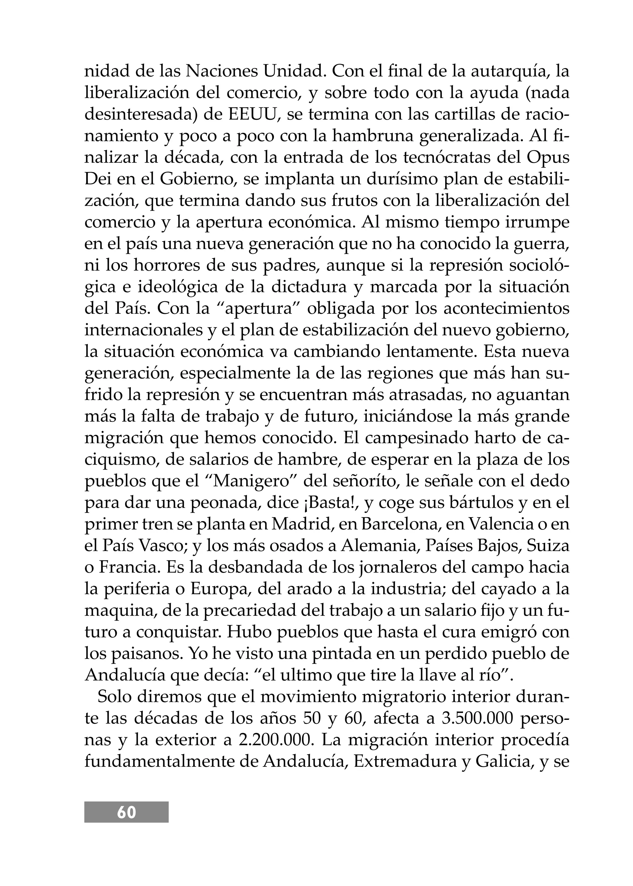 60
nidad de las Naciones Unidad. Con el ﬁnal de la autarquía, la
liberalización del comercio, y sobre todo con la ayuda (nada
desinteresada) de EEUU, se termina con las cartillas de racio-
namiento y poco a poco con la hambruna generalizada. Al ﬁ-
nalizar la década, con la entrada de los tecnócratas del Opus
Dei en el Gobierno, se implanta un durísimo plan de estabili-
zación, que termina dando sus frutos con la liberalización del
comercio y la apertura económica. Al mismo tiempo irrumpe
en el país una nueva generación que no ha conocido la guerra,
ni los horrores de sus padres, aunque si la represión socioló-
gica e ideológica de la dictadura y marcada por la situación
del País. Con la “apertura” obligada por los acontecimientos
internacionales y el plan de estabilización del nuevo gobierno,
la situación económica va cambiando lentamente. Esta nueva
generación, especialmente la de las regiones que más han su-
frido la represión y se encuentran más atrasadas, no aguantan
más la falta de trabajo y de futuro, iniciándose la más grande
migración que hemos conocido. El campesinado harto de ca-
ciquismo, de salarios de hambre, de esperar en la plaza de los
pueblos que el “Manigero” del señoríto, le señale con el dedo
para dar una peonada, dice ¡Basta!, y coge sus bártulos y en el
primer tren se planta en Madrid, en Barcelona, en Valencia o en
el País Vasco; y los más osados a Alemania, Países Bajos, Suiza
o Francia. Es la desbandada de los jornaleros del campo hacia
la periferia o Europa, del arado a la industria; del cayado a la
maquina, de la precariedad del trabajo a un salario ﬁjo y un fu-
turo a conquistar. Hubo pueblos que hasta el cura emigró con
los paisanos. Yo he visto una pintada en un perdido pueblo de
Andalucía que decía: “el ultimo que tire la llave al río”.
Solo diremos que el movimiento migratorio interior duran-
te las décadas de los años 50 y 60, afecta a 3.500.000 perso-
nas y la exterior a 2.200.000. La migración interior procedía
fundamentalmente de Andalucía, Extremadura y Galicia, y se
 
