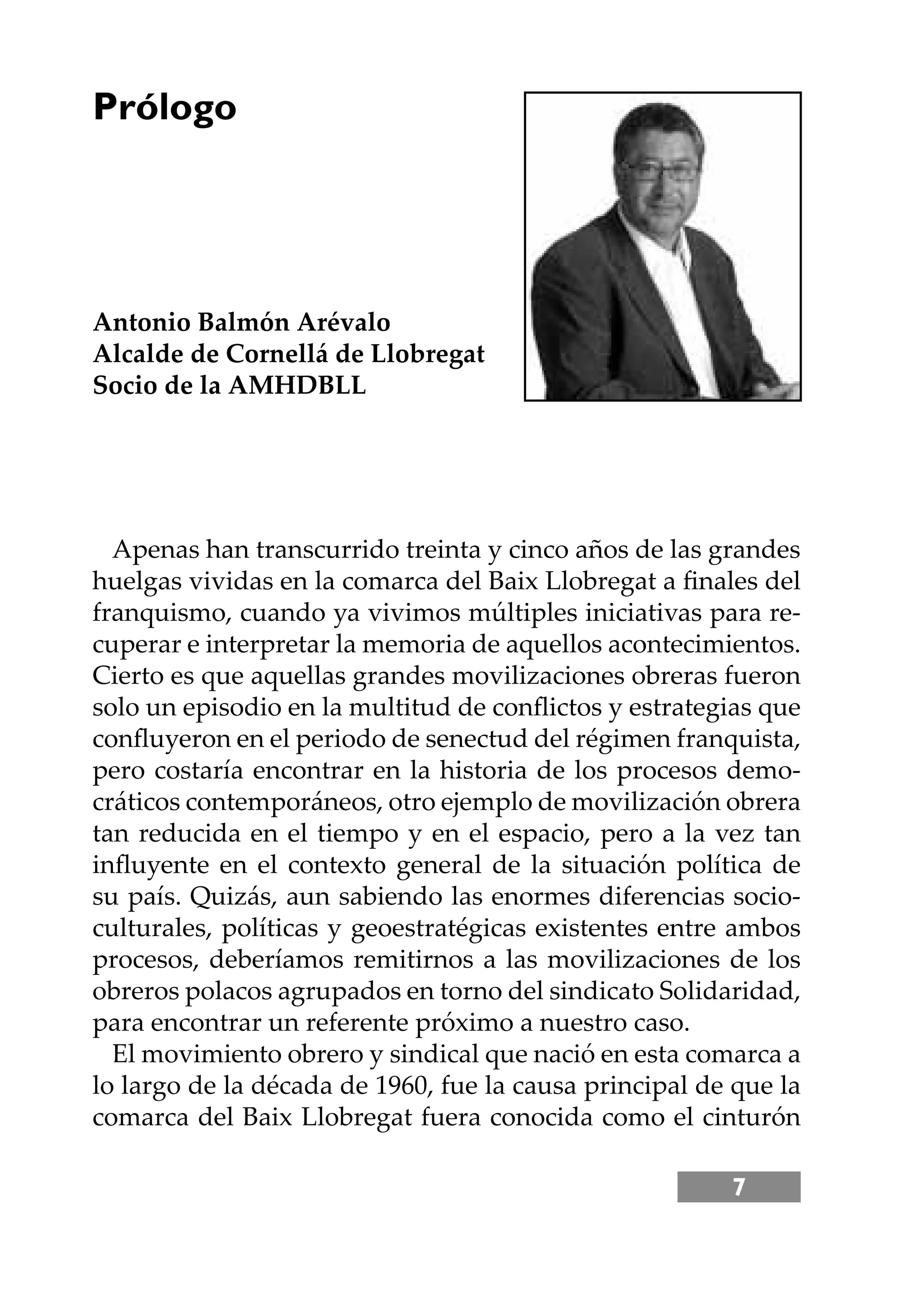 7
Apenas han transcurrido treinta y cinco años de las grandes
huelgas vividas en la comarca del Baix Llobregat a ﬁnales del
franquismo, cuando ya vivimos múltiples iniciativas para re-
cuperar e interpretar la memoria de aquellos acontecimientos.
Cierto es que aquellas grandes movilizaciones obreras fueron
solo un episodio en la multitud de conﬂictos y estrategias que
conﬂuyeron en el periodo de senectud del régimen franquista,
pero costaría encontrar en la historia de los procesos demo-
cráticos contemporáneos, otro ejemplo de movilización obrera
tan reducida en el tiempo y en el espacio, pero a la vez tan
inﬂuyente en el contexto general de la situación política de
su país. Quizás, aun sabiendo las enormes diferencias socio-
culturales, políticas y geoestratégicas existentes entre ambos
procesos, deberíamos remitirnos a las movilizaciones de los
obreros polacos agrupados en torno del sindicato Solidaridad,
para encontrar un referente próximo a nuestro caso.
El movimiento obrero y sindical que nació en esta comarca a
lo largo de la década de 1960, fue la causa principal de que la
comarca del Baix Llobregat fuera conocida como el cinturón
Prólogo
Antonio Balmón Arévalo
Alcalde de Cornellá de Llobregat
Socio de la AMHDBLL
 