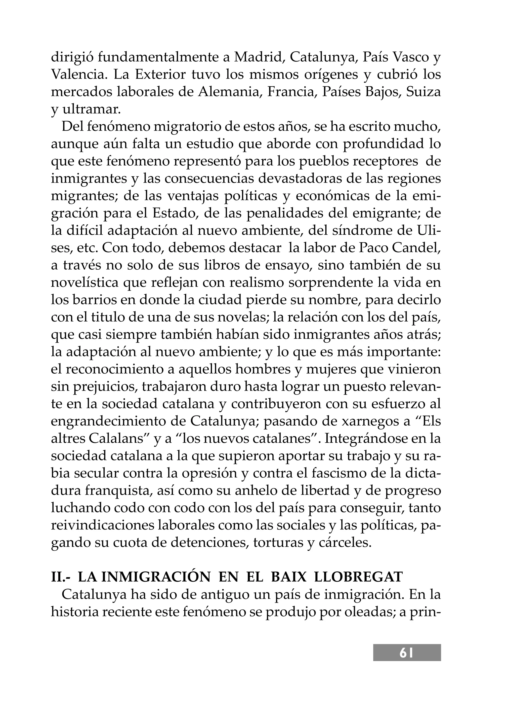 61
dirigió fundamentalmente a Madrid, Catalunya, País Vasco y
Valencia. La Exterior tuvo los mismos orígenes y cubrió los
mercados laborales de Alemania, Francia, Países Bajos, Suiza
y ultramar.
Del fenómeno migratorio de estos años, se ha escrito mucho,
aunque aún falta un estudio que aborde con profundidad lo
que este fenómeno representó para los pueblos receptores de
inmigrantes y las consecuencias devastadoras de las regiones
migrantes; de las ventajas políticas y económicas de la emi-
gración para el Estado, de las penalidades del emigrante; de
la difícil adaptación al nuevo ambiente, del síndrome de Uli-
ses, etc. Con todo, debemos destacar la labor de Paco Candel,
a través no solo de sus libros de ensayo, sino también de su
novelística que reﬂejan con realismo sorprendente la vida en
los barrios en donde la ciudad pierde su nombre, para decirlo
con el titulo de una de sus novelas; la relación con los del país,
que casi siempre también habían sido inmigrantes años atrás;
la adaptación al nuevo ambiente; y lo que es más importante:
el reconocimiento a aquellos hombres y mujeres que vinieron
sin prejuicios, trabajaron duro hasta lograr un puesto relevan-
te en la sociedad catalana y contribuyeron con su esfuerzo al
engrandecimiento de Catalunya; pasando de xarnegos a “Els
altres Calalans” y a “los nuevos catalanes”. Integrándose en la
sociedad catalana a la que supieron aportar su trabajo y su ra-
bia secular contra la opresión y contra el fascismo de la dicta-
dura franquista, así como su anhelo de libertad y de progreso
luchando codo con codo con los del país para conseguir, tanto
reivindicaciones laborales como las sociales y las políticas, pa-
gando su cuota de detenciones, torturas y cárceles.
II.- LA INMIGRACIÓN EN EL BAIX LLOBREGAT
Catalunya ha sido de antiguo un país de inmigración. En la
historia reciente este fenómeno se produjo por oleadas; a prin-
 