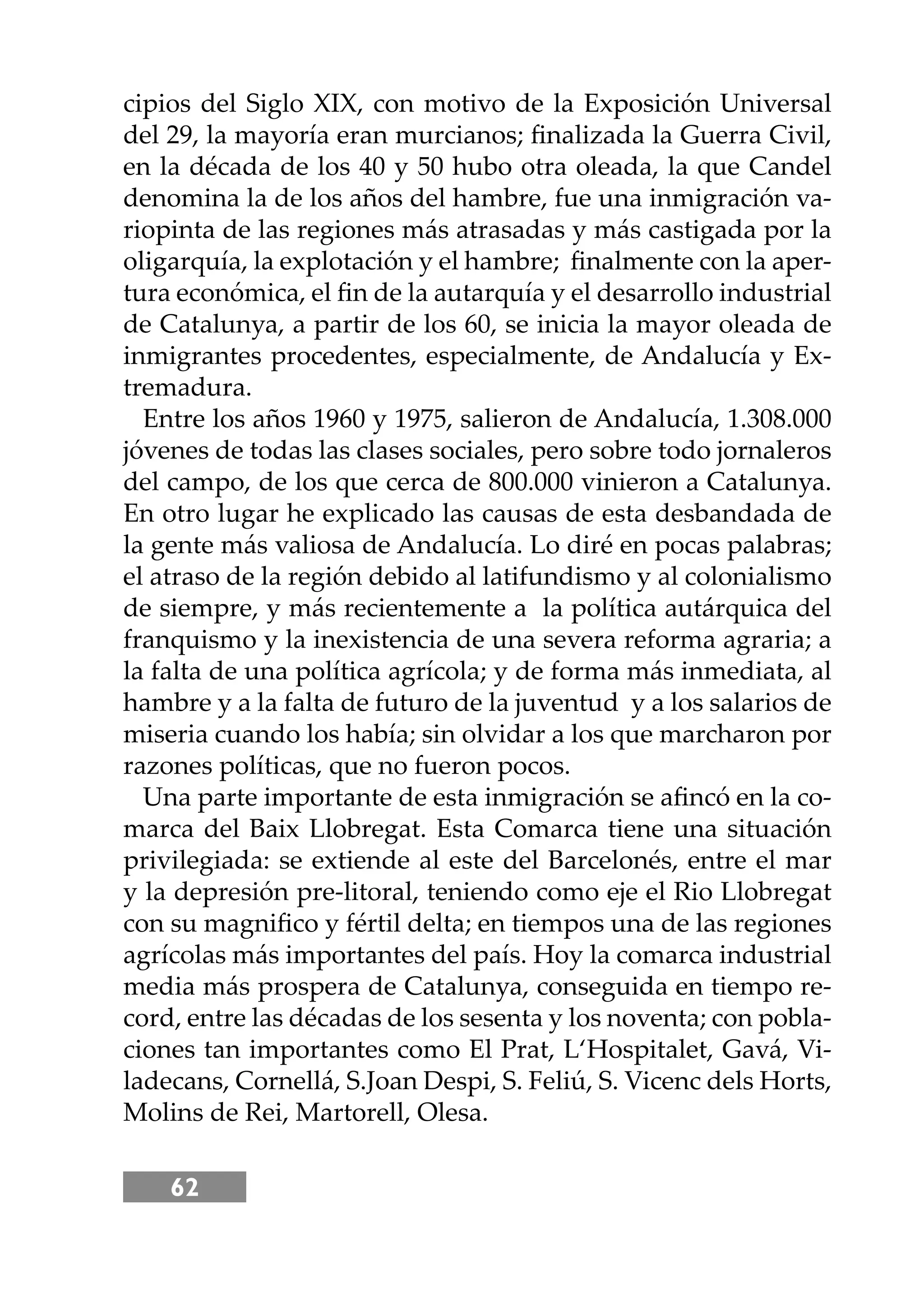 62
cipios del Siglo XIX, con motivo de la Exposición Universal
del 29, la mayoría eran murcianos; ﬁnalizada la Guerra Civil,
en la década de los 40 y 50 hubo otra oleada, la que Candel
denomina la de los años del hambre, fue una inmigración va-
riopinta de las regiones más atrasadas y más castigada por la
oligarquía, la explotación y el hambre; ﬁnalmente con la aper-
tura económica, el ﬁn de la autarquía y el desarrollo industrial
de Catalunya, a partir de los 60, se inicia la mayor oleada de
inmigrantes procedentes, especialmente, de Andalucía y Ex-
tremadura.
Entre los años 1960 y 1975, salieron de Andalucía, 1.308.000
jóvenes de todas las clases sociales, pero sobre todo jornaleros
del campo, de los que cerca de 800.000 vinieron a Catalunya.
En otro lugar he explicado las causas de esta desbandada de
la gente más valiosa de Andalucía. Lo diré en pocas palabras;
el atraso de la región debido al latifundismo y al colonialismo
de siempre, y más recientemente a la política autárquica del
franquismo y la inexistencia de una severa reforma agraria; a
la falta de una política agrícola; y de forma más inmediata, al
hambre y a la falta de futuro de la juventud y a los salarios de
miseria cuando los había; sin olvidar a los que marcharon por
razones políticas, que no fueron pocos.
Una parte importante de esta inmigración se aﬁncó en la co-
marca del Baix Llobregat. Esta Comarca tiene una situación
privilegiada: se extiende al este del Barcelonés, entre el mar
y la depresión pre-litoral, teniendo como eje el Rio Llobregat
con su magniﬁco y fértil delta; en tiempos una de las regiones
agrícolas más importantes del país. Hoy la comarca industrial
media más prospera de Catalunya, conseguida en tiempo re-
cord, entre las décadas de los sesenta y los noventa; con pobla-
ciones tan importantes como El Prat, L‘Hospitalet, Gavá, Vi-
ladecans, Cornellá, S.Joan Despi, S. Feliú, S. Vicenc dels Horts,
Molins de Rei, Martorell, Olesa.
 