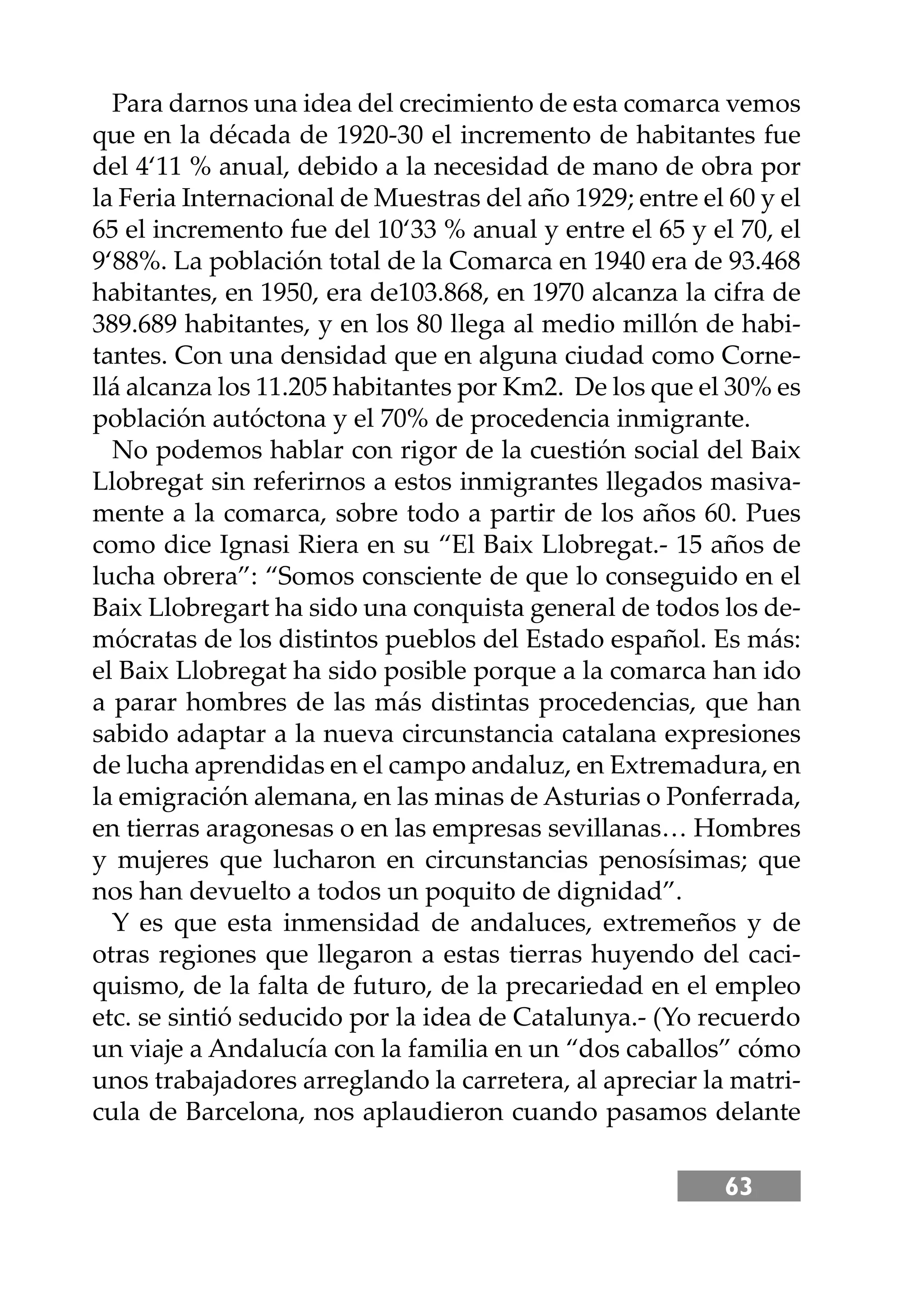 63
Para darnos una idea del crecimiento de esta comarca vemos
que en la década de 1920-30 el incremento de habitantes fue
del 4‘11 % anual, debido a la necesidad de mano de obra por
la Feria Internacional de Muestras del año 1929; entre el 60 y el
65 el incremento fue del 10‘33 % anual y entre el 65 y el 70, el
9‘88%. La población total de la Comarca en 1940 era de 93.468
habitantes, en 1950, era de103.868, en 1970 alcanza la cifra de
389.689 habitantes, y en los 80 llega al medio millón de habi-
tantes. Con una densidad que en alguna ciudad como Corne-
llá alcanza los 11.205 habitantes por Km2. De los que el 30% es
población autóctona y el 70% de procedencia inmigrante.
No podemos hablar con rigor de la cuestión social del Baix
Llobregat sin referirnos a estos inmigrantes llegados masiva-
mente a la comarca, sobre todo a partir de los años 60. Pues
como dice Ignasi Riera en su “El Baix Llobregat.- 15 años de
lucha obrera”: “Somos consciente de que lo conseguido en el
Baix Llobregart ha sido una conquista general de todos los de-
mócratas de los distintos pueblos del Estado español. Es más:
el Baix Llobregat ha sido posible porque a la comarca han ido
a parar hombres de las más distintas procedencias, que han
sabido adaptar a la nueva circunstancia catalana expresiones
de lucha aprendidas en el campo andaluz, en Extremadura, en
la emigración alemana, en las minas de Asturias o Ponferrada,
en tierras aragonesas o en las empresas sevillanas… Hombres
y mujeres que lucharon en circunstancias penosísimas; que
nos han devuelto a todos un poquito de dignidad”.
Y es que esta inmensidad de andaluces, extremeños y de
otras regiones que llegaron a estas tierras huyendo del caci-
quismo, de la falta de futuro, de la precariedad en el empleo
etc. se sintió seducido por la idea de Catalunya.- (Yo recuerdo
un viaje a Andalucía con la familia en un “dos caballos” cómo
unos trabajadores arreglando la carretera, al apreciar la matri-
cula de Barcelona, nos aplaudieron cuando pasamos delante
 