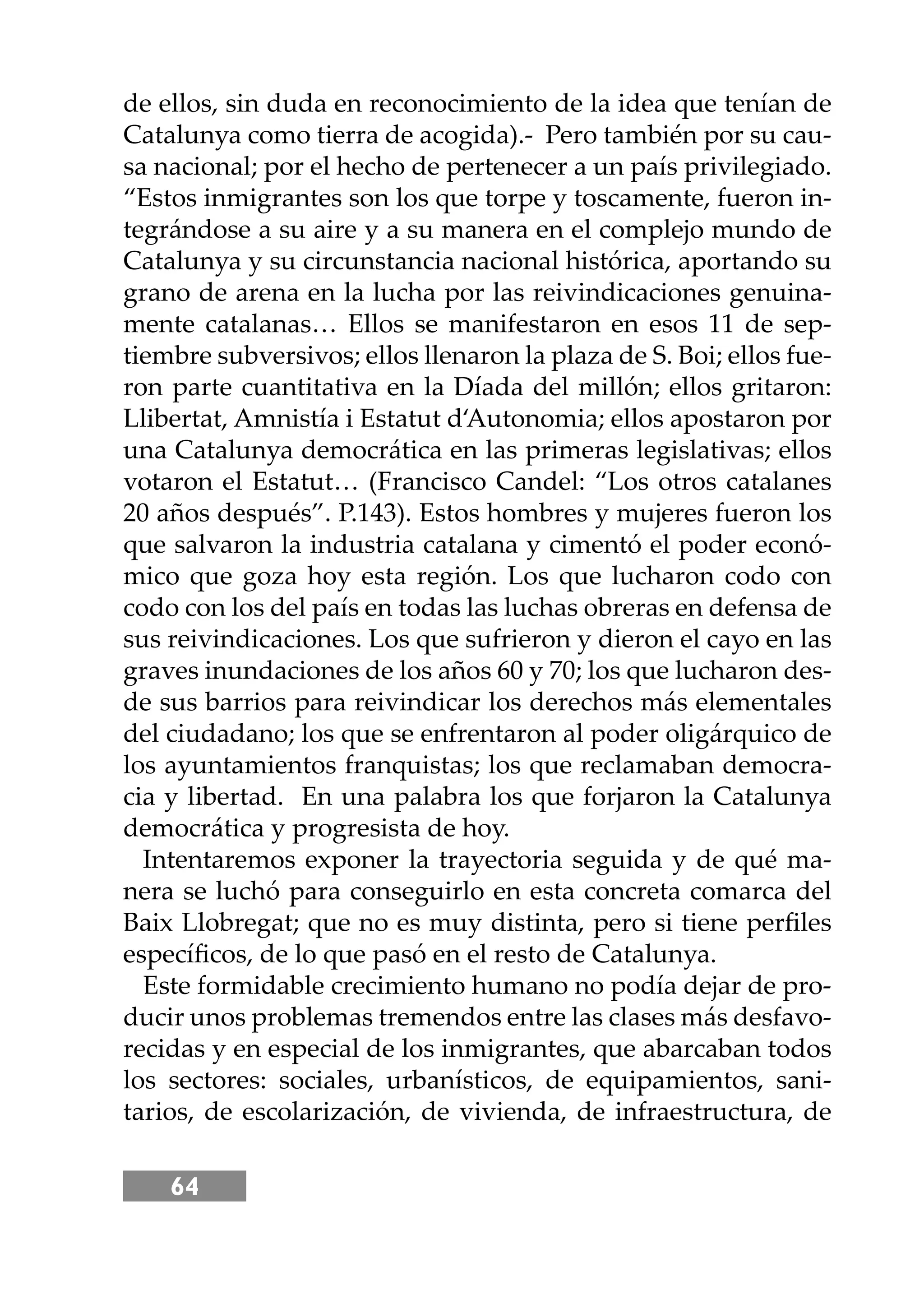 64
de ellos, sin duda en reconocimiento de la idea que tenían de
Catalunya como tierra de acogida).- Pero también por su cau-
sa nacional; por el hecho de pertenecer a un país privilegiado.
“Estos inmigrantes son los que torpe y toscamente, fueron in-
tegrándose a su aire y a su manera en el complejo mundo de
Catalunya y su circunstancia nacional histórica, aportando su
grano de arena en la lucha por las reivindicaciones genuina-
mente catalanas… Ellos se manifestaron en esos 11 de sep-
tiembre subversivos; ellos llenaron la plaza de S. Boi; ellos fue-
ron parte cuantitativa en la Díada del millón; ellos gritaron:
Llibertat, Amnistía i Estatut d‘Autonomia; ellos apostaron por
una Catalunya democrática en las primeras legislativas; ellos
votaron el Estatut… (Francisco Candel: “Los otros catalanes
20 años después”. P.143). Estos hombres y mujeres fueron los
que salvaron la industria catalana y cimentó el poder econó-
mico que goza hoy esta región. Los que lucharon codo con
codo con los del país en todas las luchas obreras en defensa de
sus reivindicaciones. Los que sufrieron y dieron el cayo en las
graves inundaciones de los años 60 y 70; los que lucharon des-
de sus barrios para reivindicar los derechos más elementales
del ciudadano; los que se enfrentaron al poder oligárquico de
los ayuntamientos franquistas; los que reclamaban democra-
cia y libertad. En una palabra los que forjaron la Catalunya
democrática y progresista de hoy.
Intentaremos exponer la trayectoria seguida y de qué ma-
nera se luchó para conseguirlo en esta concreta comarca del
Baix Llobregat; que no es muy distinta, pero si tiene perﬁles
especíﬁcos, de lo que pasó en el resto de Catalunya.
Este formidable crecimiento humano no podía dejar de pro-
ducir unos problemas tremendos entre las clases más desfavo-
recidas y en especial de los inmigrantes, que abarcaban todos
los sectores: sociales, urbanísticos, de equipamientos, sani-
tarios, de escolarización, de vivienda, de infraestructura, de
 