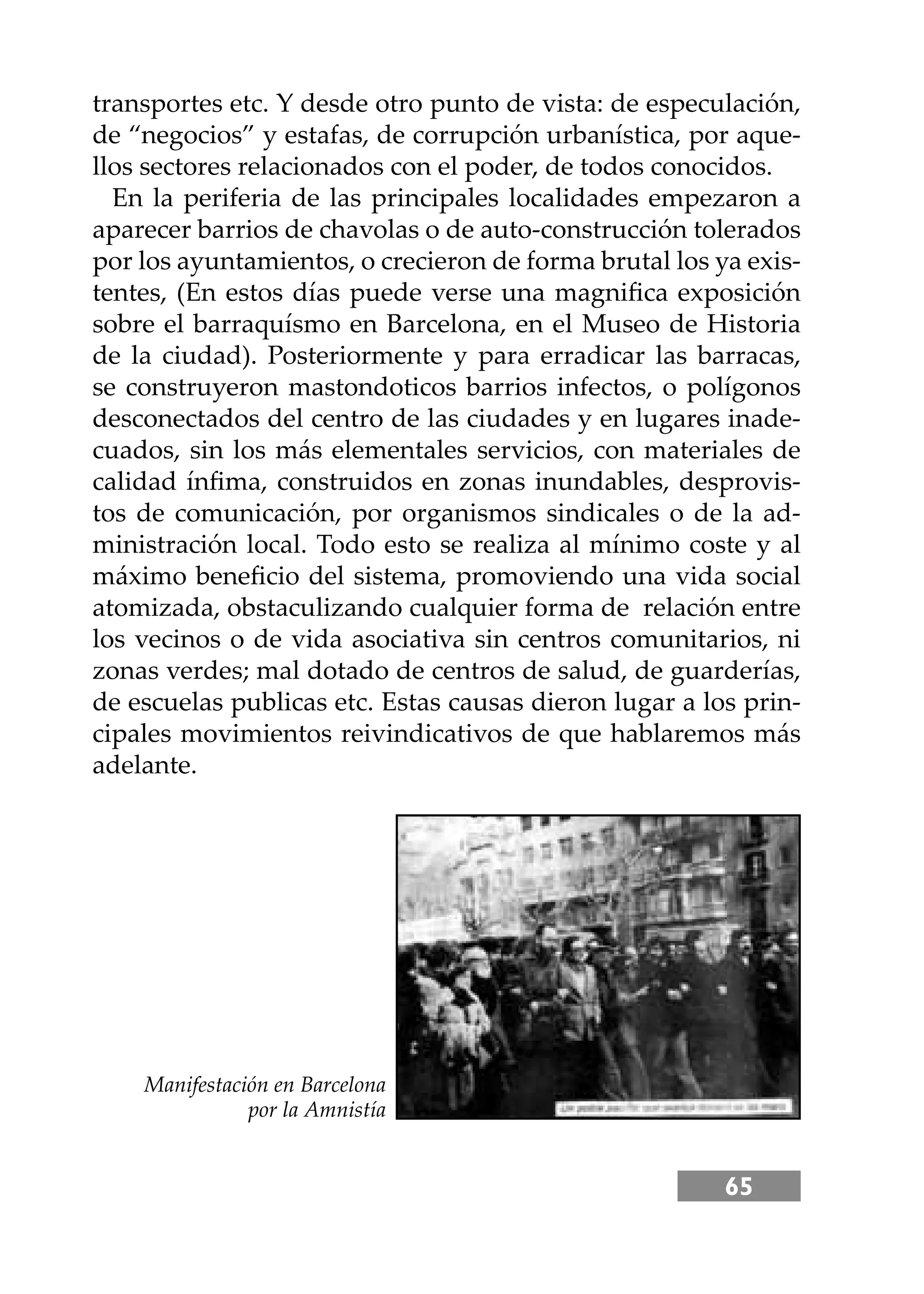 65
transportes etc. Y desde otro punto de vista: de especulación,
de “negocios” y estafas, de corrupción urbanística, por aque-
llos sectores relacionados con el poder, de todos conocidos.
En la periferia de las principales localidades empezaron a
aparecer barrios de chavolas o de auto-construcción tolerados
por los ayuntamientos, o crecieron de forma brutal los ya exis-
tentes, (En estos días puede verse una magniﬁca exposición
sobre el barraquísmo en Barcelona, en el Museo de Historia
de la ciudad). Posteriormente y para erradicar las barracas,
se construyeron mastondoticos barrios infectos, o polígonos
desconectados del centro de las ciudades y en lugares inade-
cuados, sin los más elementales servicios, con materiales de
calidad ínﬁma, construidos en zonas inundables, desprovis-
tos de comunicación, por organismos sindicales o de la ad-
ministración local. Todo esto se realiza al mínimo coste y al
máximo beneﬁcio del sistema, promoviendo una vida social
atomizada, obstaculizando cualquier forma de relación entre
los vecinos o de vida asociativa sin centros comunitarios, ni
zonas verdes; mal dotado de centros de salud, de guarderías,
de escuelas publicas etc. Estas causas dieron lugar a los prin-
cipales movimientos reivindicativos de que hablaremos más
adelante.
Manifestación en Barcelona
por la Amnistía
 