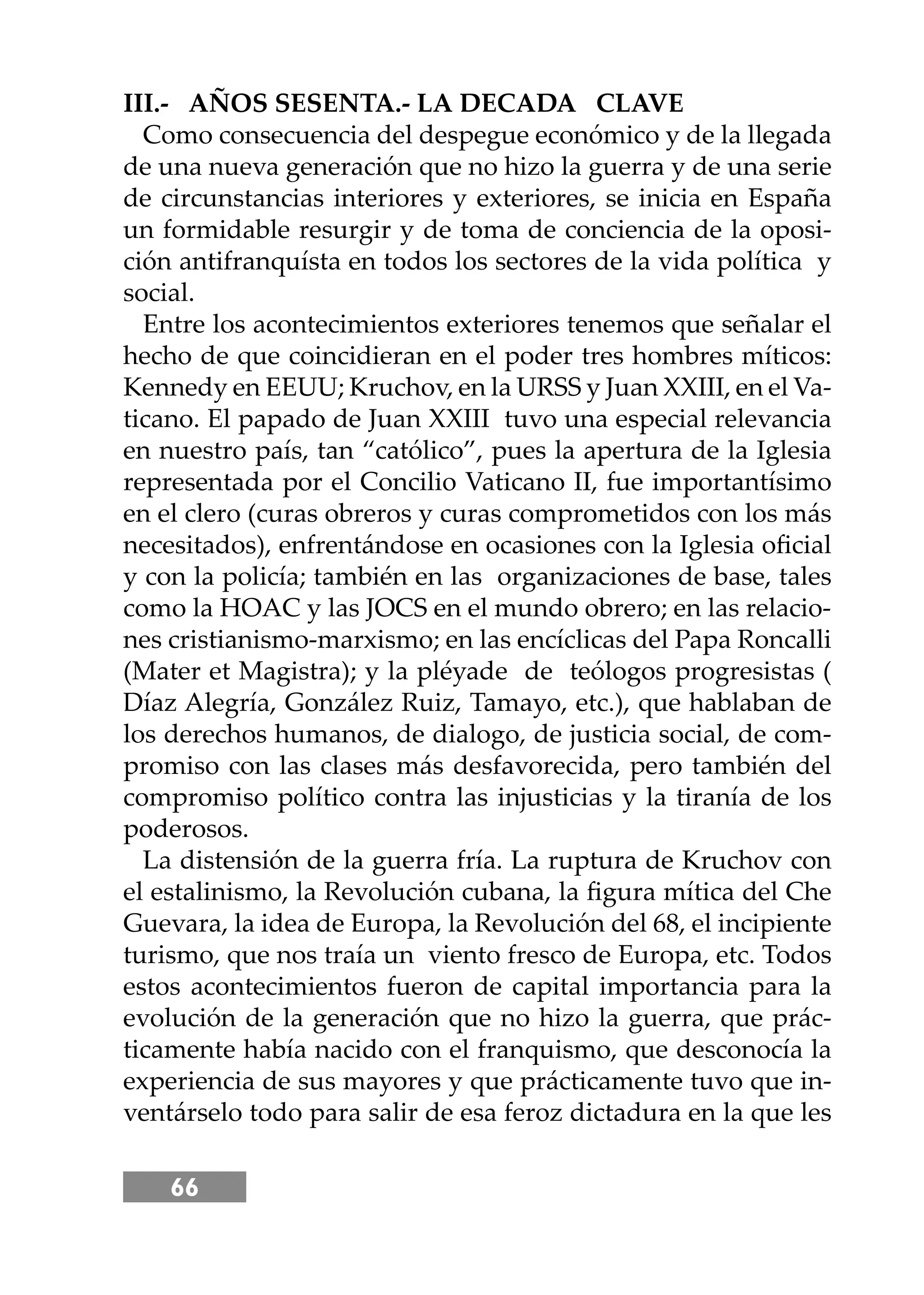 66
III.- AÑOS SESENTA.- LA DECADA CLAVE
Como consecuencia del despegue económico y de la llegada
de una nueva generación que no hizo la guerra y de una serie
de circunstancias interiores y exteriores, se inicia en España
un formidable resurgir y de toma de conciencia de la oposi-
ción antifranquísta en todos los sectores de la vida política y
social.
Entre los acontecimientos exteriores tenemos que señalar el
hecho de que coincidieran en el poder tres hombres míticos:
Kennedy en EEUU; Kruchov, en la URSS y Juan XXIII, en el Va-
ticano. El papado de Juan XXIII tuvo una especial relevancia
en nuestro país, tan “católico”, pues la apertura de la Iglesia
representada por el Concilio Vaticano II, fue importantísimo
en el clero (curas obreros y curas comprometidos con los más
necesitados), enfrentándose en ocasiones con la Iglesia oﬁcial
y con la policía; también en las organizaciones de base, tales
como la HOAC y las JOCS en el mundo obrero; en las relacio-
nes cristianismo-marxismo; en las encíclicas del Papa Roncalli
(Mater et Magistra); y la pléyade de teólogos progresistas (
Díaz Alegría, González Ruiz, Tamayo, etc.), que hablaban de
los derechos humanos, de dialogo, de justicia social, de com-
promiso con las clases más desfavorecida, pero también del
compromiso político contra las injusticias y la tiranía de los
poderosos.
La distensión de la guerra fría. La ruptura de Kruchov con
el estalinismo, la Revolución cubana, la ﬁgura mítica del Che
Guevara, la idea de Europa, la Revolución del 68, el incipiente
turismo, que nos traía un viento fresco de Europa, etc. Todos
estos acontecimientos fueron de capital importancia para la
evolución de la generación que no hizo la guerra, que prác-
ticamente había nacido con el franquismo, que desconocía la
experiencia de sus mayores y que prácticamente tuvo que in-
ventárselo todo para salir de esa feroz dictadura en la que les
 
