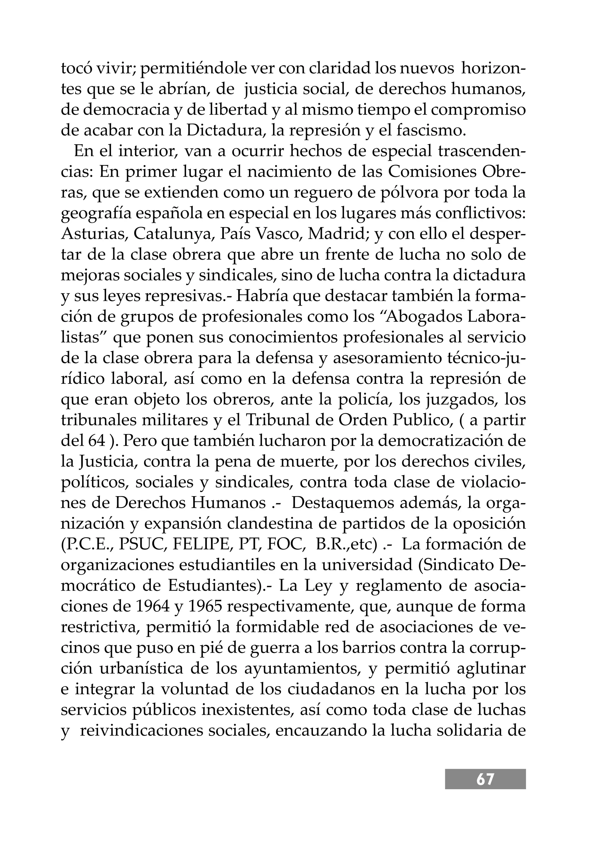 67
tocó vivir; permitiéndole ver con claridad los nuevos horizon-
tes que se le abrían, de justicia social, de derechos humanos,
de democracia y de libertad y al mismo tiempo el compromiso
de acabar con la Dictadura, la represión y el fascismo.
En el interior, van a ocurrir hechos de especial trascenden-
cias: En primer lugar el nacimiento de las Comisiones Obre-
ras, que se extienden como un reguero de pólvora por toda la
geografía española en especial en los lugares más conﬂictivos:
Asturias, Catalunya, País Vasco, Madrid; y con ello el desper-
tar de la clase obrera que abre un frente de lucha no solo de
mejoras sociales y sindicales, sino de lucha contra la dictadura
y sus leyes represivas.- Habría que destacar también la forma-
ción de grupos de profesionales como los “Abogados Labora-
listas” que ponen sus conocimientos profesionales al servicio
de la clase obrera para la defensa y asesoramiento técnico-ju-
rídico laboral, así como en la defensa contra la represión de
que eran objeto los obreros, ante la policía, los juzgados, los
tribunales militares y el Tribunal de Orden Publico, ( a partir
del 64 ). Pero que también lucharon por la democratización de
la Justicia, contra la pena de muerte, por los derechos civiles,
políticos, sociales y sindicales, contra toda clase de violacio-
nes de Derechos Humanos .- Destaquemos además, la orga-
nización y expansión clandestina de partidos de la oposición
(P.C.E., PSUC, FELIPE, PT, FOC, B.R.,etc) .- La formación de
organizaciones estudiantiles en la universidad (Sindicato De-
mocrático de Estudiantes).- La Ley y reglamento de asocia-
ciones de 1964 y 1965 respectivamente, que, aunque de forma
restrictiva, permitió la formidable red de asociaciones de ve-
cinos que puso en pié de guerra a los barrios contra la corrup-
ción urbanística de los ayuntamientos, y permitió aglutinar
e integrar la voluntad de los ciudadanos en la lucha por los
servicios públicos inexistentes, así como toda clase de luchas
y reivindicaciones sociales, encauzando la lucha solidaria de
 
