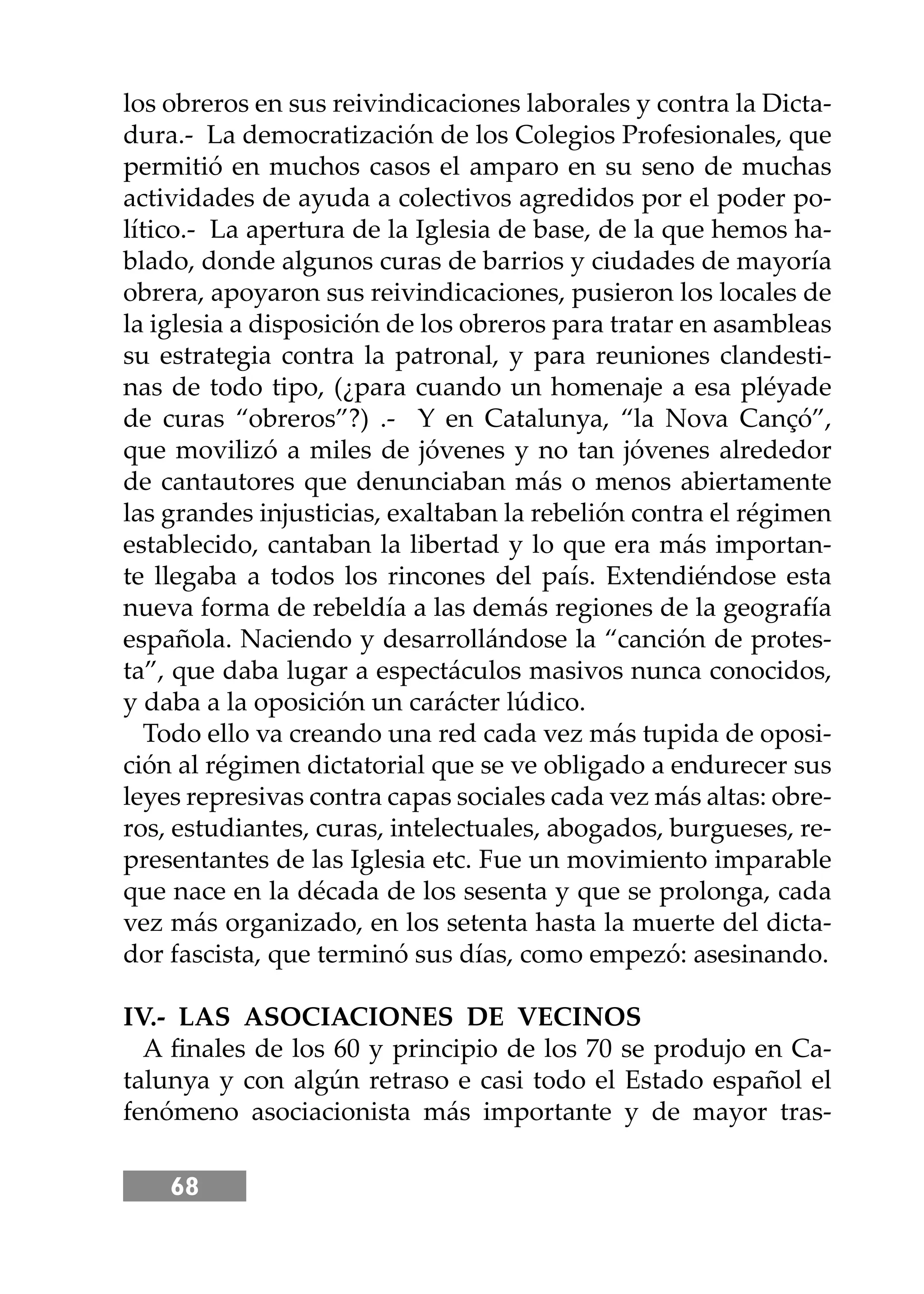 68
los obreros en sus reivindicaciones laborales y contra la Dicta-
dura.- La democratización de los Colegios Profesionales, que
permitió en muchos casos el amparo en su seno de muchas
actividades de ayuda a colectivos agredidos por el poder po-
lítico.- La apertura de la Iglesia de base, de la que hemos ha-
blado, donde algunos curas de barrios y ciudades de mayoría
obrera, apoyaron sus reivindicaciones, pusieron los locales de
la iglesia a disposición de los obreros para tratar en asambleas
su estrategia contra la patronal, y para reuniones clandesti-
nas de todo tipo, (¿para cuando un homenaje a esa pléyade
de curas “obreros”?) .- Y en Catalunya, “la Nova Cançó”,
que movilizó a miles de jóvenes y no tan jóvenes alrededor
de cantautores que denunciaban más o menos abiertamente
las grandes injusticias, exaltaban la rebelión contra el régimen
establecido, cantaban la libertad y lo que era más importan-
te llegaba a todos los rincones del país. Extendiéndose esta
nueva forma de rebeldía a las demás regiones de la geografía
española. Naciendo y desarrollándose la “canción de protes-
ta”, que daba lugar a espectáculos masivos nunca conocidos,
y daba a la oposición un carácter lúdico.
Todo ello va creando una red cada vez más tupida de oposi-
ción al régimen dictatorial que se ve obligado a endurecer sus
leyes represivas contra capas sociales cada vez más altas: obre-
ros, estudiantes, curas, intelectuales, abogados, burgueses, re-
presentantes de las Iglesia etc. Fue un movimiento imparable
que nace en la década de los sesenta y que se prolonga, cada
vez más organizado, en los setenta hasta la muerte del dicta-
dor fascista, que terminó sus días, como empezó: asesinando.
IV.- LAS ASOCIACIONES DE VECINOS
A ﬁnales de los 60 y principio de los 70 se produjo en Ca-
talunya y con algún retraso e casi todo el Estado español el
fenómeno asociacionista más importante y de mayor tras-
 