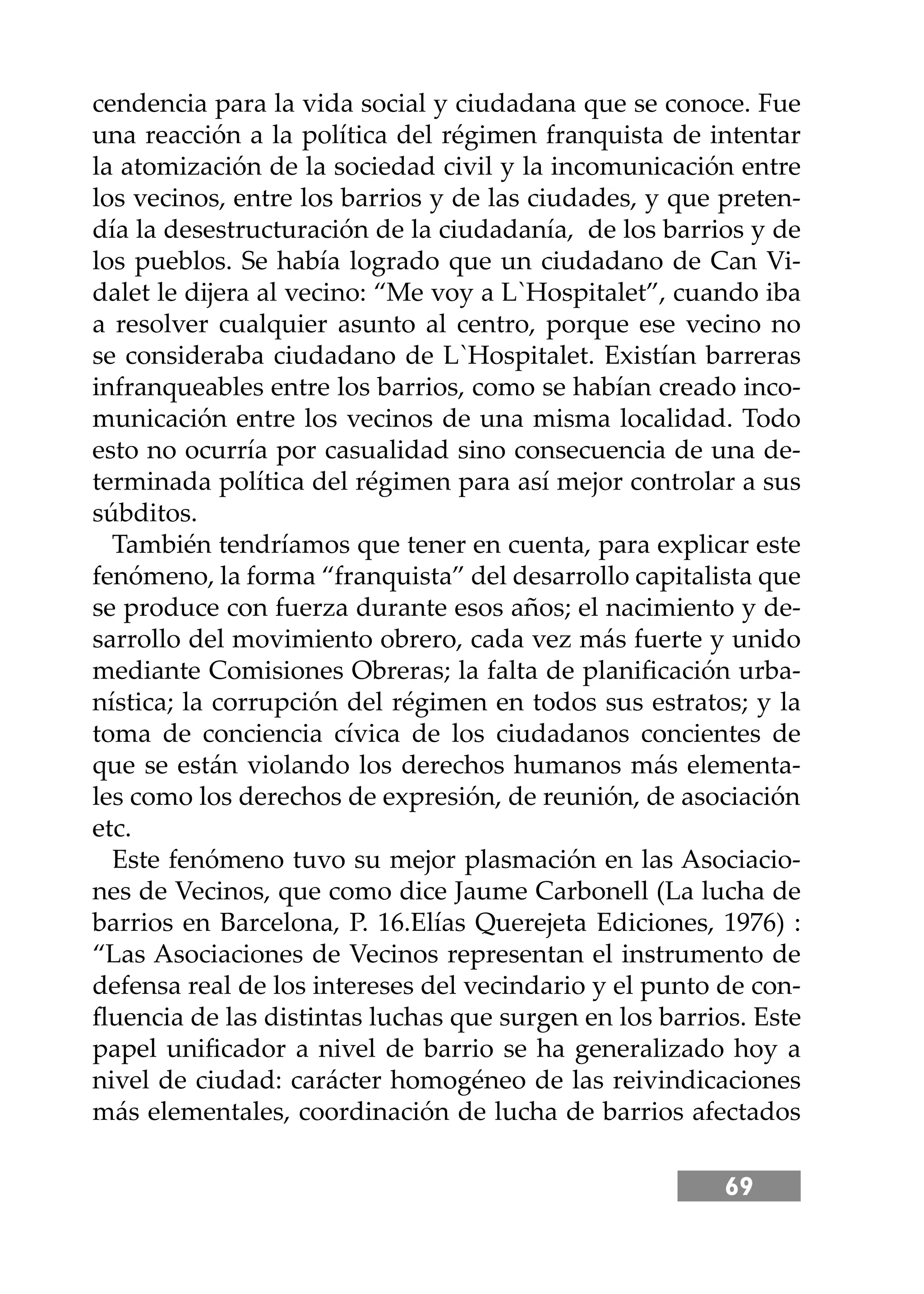 69
cendencia para la vida social y ciudadana que se conoce. Fue
una reacción a la política del régimen franquista de intentar
la atomización de la sociedad civil y la incomunicación entre
los vecinos, entre los barrios y de las ciudades, y que preten-
día la desestructuración de la ciudadanía, de los barrios y de
los pueblos. Se había logrado que un ciudadano de Can Vi-
dalet le dĳera al vecino: “Me voy a L`Hospitalet”, cuando iba
a resolver cualquier asunto al centro, porque ese vecino no
se consideraba ciudadano de L`Hospitalet. Existían barreras
infranqueables entre los barrios, como se habían creado inco-
municación entre los vecinos de una misma localidad. Todo
esto no ocurría por casualidad sino consecuencia de una de-
terminada política del régimen para así mejor controlar a sus
súbditos.
También tendríamos que tener en cuenta, para explicar este
fenómeno, la forma “franquista” del desarrollo capitalista que
se produce con fuerza durante esos años; el nacimiento y de-
sarrollo del movimiento obrero, cada vez más fuerte y unido
mediante Comisiones Obreras; la falta de planiﬁcación urba-
nística; la corrupción del régimen en todos sus estratos; y la
toma de conciencia cívica de los ciudadanos concientes de
que se están violando los derechos humanos más elementa-
les como los derechos de expresión, de reunión, de asociación
etc.
Este fenómeno tuvo su mejor plasmación en las Asociacio-
nes de Vecinos, que como dice Jaume Carbonell (La lucha de
barrios en Barcelona, P. 16.Elías Querejeta Ediciones, 1976) :
“Las Asociaciones de Vecinos representan el instrumento de
defensa real de los intereses del vecindario y el punto de con-
ﬂuencia de las distintas luchas que surgen en los barrios. Este
papel uniﬁcador a nivel de barrio se ha generalizado hoy a
nivel de ciudad: carácter homogéneo de las reivindicaciones
más elementales, coordinación de lucha de barrios afectados
 