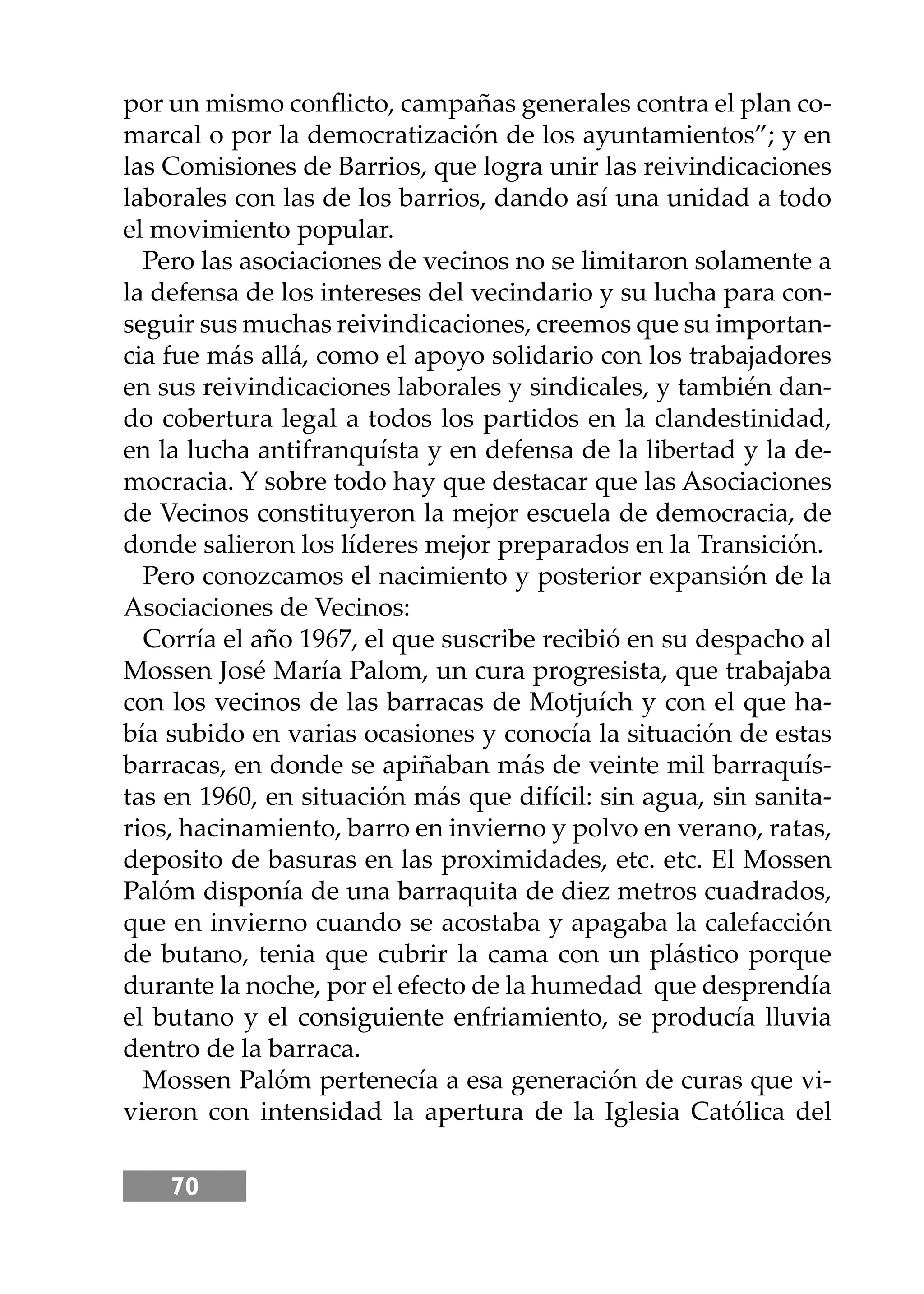 70
por un mismo conﬂicto, campañas generales contra el plan co-
marcal o por la democratización de los ayuntamientos”; y en
las Comisiones de Barrios, que logra unir las reivindicaciones
laborales con las de los barrios, dando así una unidad a todo
el movimiento popular.
Pero las asociaciones de vecinos no se limitaron solamente a
la defensa de los intereses del vecindario y su lucha para con-
seguir sus muchas reivindicaciones, creemos que su importan-
cia fue más allá, como el apoyo solidario con los trabajadores
en sus reivindicaciones laborales y sindicales, y también dan-
do cobertura legal a todos los partidos en la clandestinidad,
en la lucha antifranquísta y en defensa de la libertad y la de-
mocracia. Y sobre todo hay que destacar que las Asociaciones
de Vecinos constituyeron la mejor escuela de democracia, de
donde salieron los líderes mejor preparados en la Transición.
Pero conozcamos el nacimiento y posterior expansión de la
Asociaciones de Vecinos:
Corría el año 1967, el que suscribe recibió en su despacho al
Mossen José María Palom, un cura progresista, que trabajaba
con los vecinos de las barracas de Motjuích y con el que ha-
bía subido en varias ocasiones y conocía la situación de estas
barracas, en donde se apiñaban más de veinte mil barraquís-
tas en 1960, en situación más que difícil: sin agua, sin sanita-
rios, hacinamiento, barro en invierno y polvo en verano, ratas,
deposito de basuras en las proximidades, etc. etc. El Mossen
Palóm disponía de una barraquita de diez metros cuadrados,
que en invierno cuando se acostaba y apagaba la calefacción
de butano, tenia que cubrir la cama con un plástico porque
durante la noche, por el efecto de la humedad que desprendía
el butano y el consiguiente enfriamiento, se producía lluvia
dentro de la barraca.
Mossen Palóm pertenecía a esa generación de curas que vi-
vieron con intensidad la apertura de la Iglesia Católica del
 