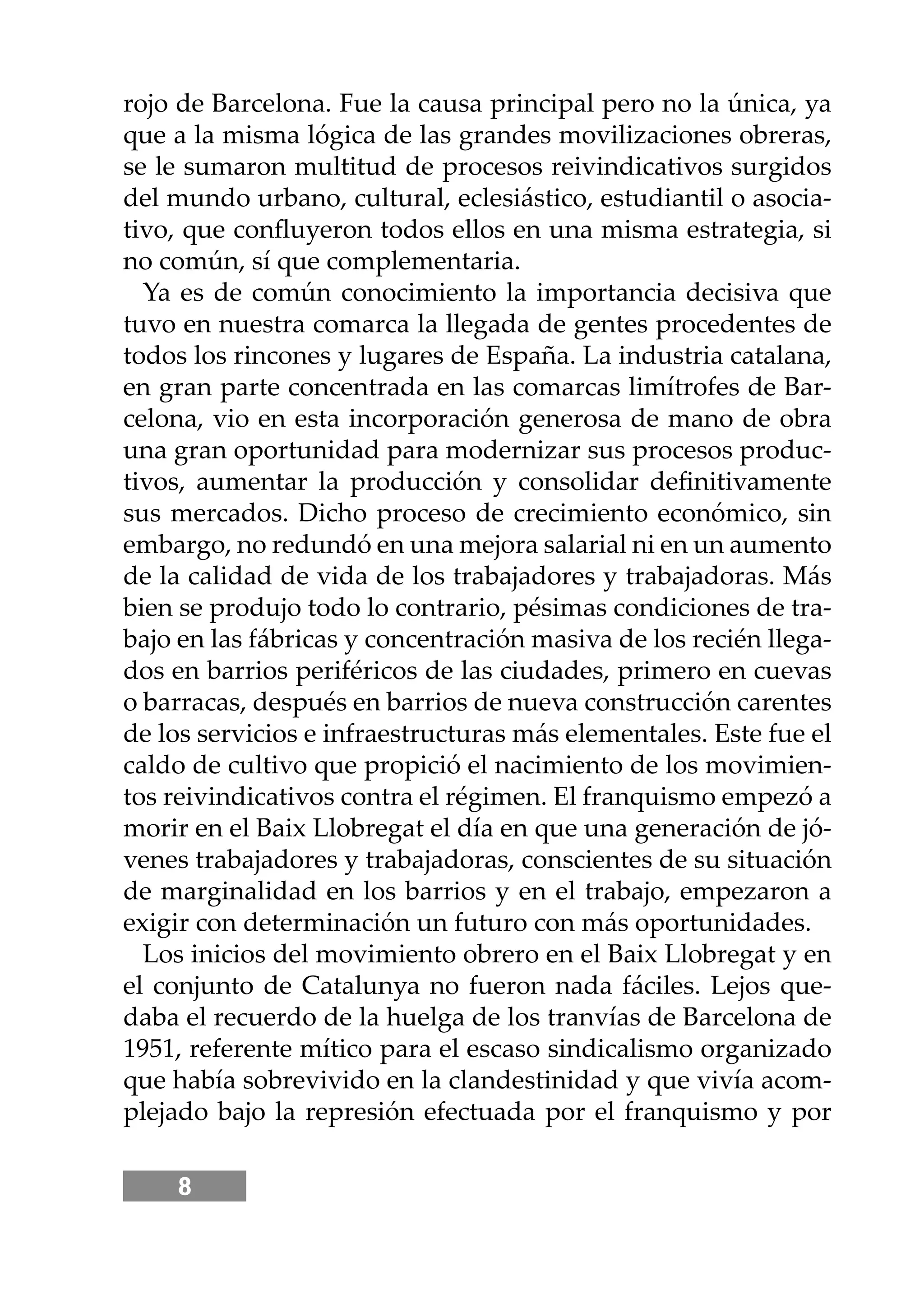 8
rojo de Barcelona. Fue la causa principal pero no la única, ya
que a la misma lógica de las grandes movilizaciones obreras,
se le sumaron multitud de procesos reivindicativos surgidos
del mundo urbano, cultural, eclesiástico, estudiantil o asocia-
tivo, que conﬂuyeron todos ellos en una misma estrategia, si
no común, sí que complementaria.
Ya es de común conocimiento la importancia decisiva que
tuvo en nuestra comarca la llegada de gentes procedentes de
todos los rincones y lugares de España. La industria catalana,
en gran parte concentrada en las comarcas limítrofes de Bar-
celona, vio en esta incorporación generosa de mano de obra
una gran oportunidad para modernizar sus procesos produc-
tivos, aumentar la producción y consolidar deﬁnitivamente
sus mercados. Dicho proceso de crecimiento económico, sin
embargo, no redundó en una mejora salarial ni en un aumento
de la calidad de vida de los trabajadores y trabajadoras. Más
bien se produjo todo lo contrario, pésimas condiciones de tra-
bajo en las fábricas y concentración masiva de los recién llega-
dos en barrios periféricos de las ciudades, primero en cuevas
o barracas, después en barrios de nueva construcción carentes
de los servicios e infraestructuras más elementales. Este fue el
caldo de cultivo que propició el nacimiento de los movimien-
tos reivindicativos contra el régimen. El franquismo empezó a
morir en el Baix Llobregat el día en que una generación de jó-
venes trabajadores y trabajadoras, conscientes de su situación
de marginalidad en los barrios y en el trabajo, empezaron a
exigir con determinación un futuro con más oportunidades.
Los inicios del movimiento obrero en el Baix Llobregat y en
el conjunto de Catalunya no fueron nada fáciles. Lejos que-
daba el recuerdo de la huelga de los tranvías de Barcelona de
1951, referente mítico para el escaso sindicalismo organizado
que había sobrevivido en la clandestinidad y que vivía acom-
plejado bajo la represión efectuada por el franquismo y por
 