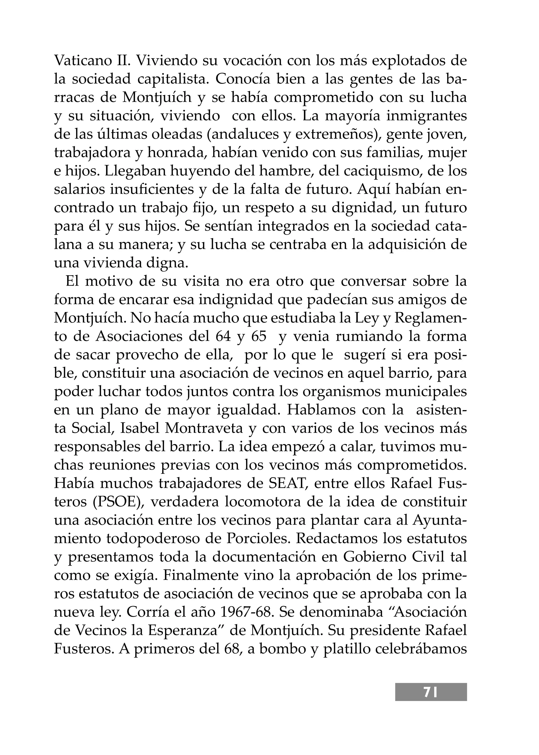 71
Vaticano II. Viviendo su vocación con los más explotados de
la sociedad capitalista. Conocía bien a las gentes de las ba-
rracas de Montjuích y se había comprometido con su lucha
y su situación, viviendo con ellos. La mayoría inmigrantes
de las últimas oleadas (andaluces y extremeños), gente joven,
trabajadora y honrada, habían venido con sus familias, mujer
e hĳos. Llegaban huyendo del hambre, del caciquismo, de los
salarios insuﬁcientes y de la falta de futuro. Aquí habían en-
contrado un trabajo ﬁjo, un respeto a su dignidad, un futuro
para él y sus hĳos. Se sentían integrados en la sociedad cata-
lana a su manera; y su lucha se centraba en la adquisición de
una vivienda digna.
El motivo de su visita no era otro que conversar sobre la
forma de encarar esa indignidad que padecían sus amigos de
Montjuích. No hacía mucho que estudiaba la Ley y Reglamen-
to de Asociaciones del 64 y 65 y venia rumiando la forma
de sacar provecho de ella, por lo que le sugerí si era posi-
ble, constituir una asociación de vecinos en aquel barrio, para
poder luchar todos juntos contra los organismos municipales
en un plano de mayor igualdad. Hablamos con la asisten-
ta Social, Isabel Montraveta y con varios de los vecinos más
responsables del barrio. La idea empezó a calar, tuvimos mu-
chas reuniones previas con los vecinos más comprometidos.
Había muchos trabajadores de SEAT, entre ellos Rafael Fus-
teros (PSOE), verdadera locomotora de la idea de constituir
una asociación entre los vecinos para plantar cara al Ayunta-
miento todopoderoso de Porcioles. Redactamos los estatutos
y presentamos toda la documentación en Gobierno Civil tal
como se exigía. Finalmente vino la aprobación de los prime-
ros estatutos de asociación de vecinos que se aprobaba con la
nueva ley. Corría el año 1967-68. Se denominaba “Asociación
de Vecinos la Esperanza” de Montjuích. Su presidente Rafael
Fusteros. A primeros del 68, a bombo y platillo celebrábamos
 