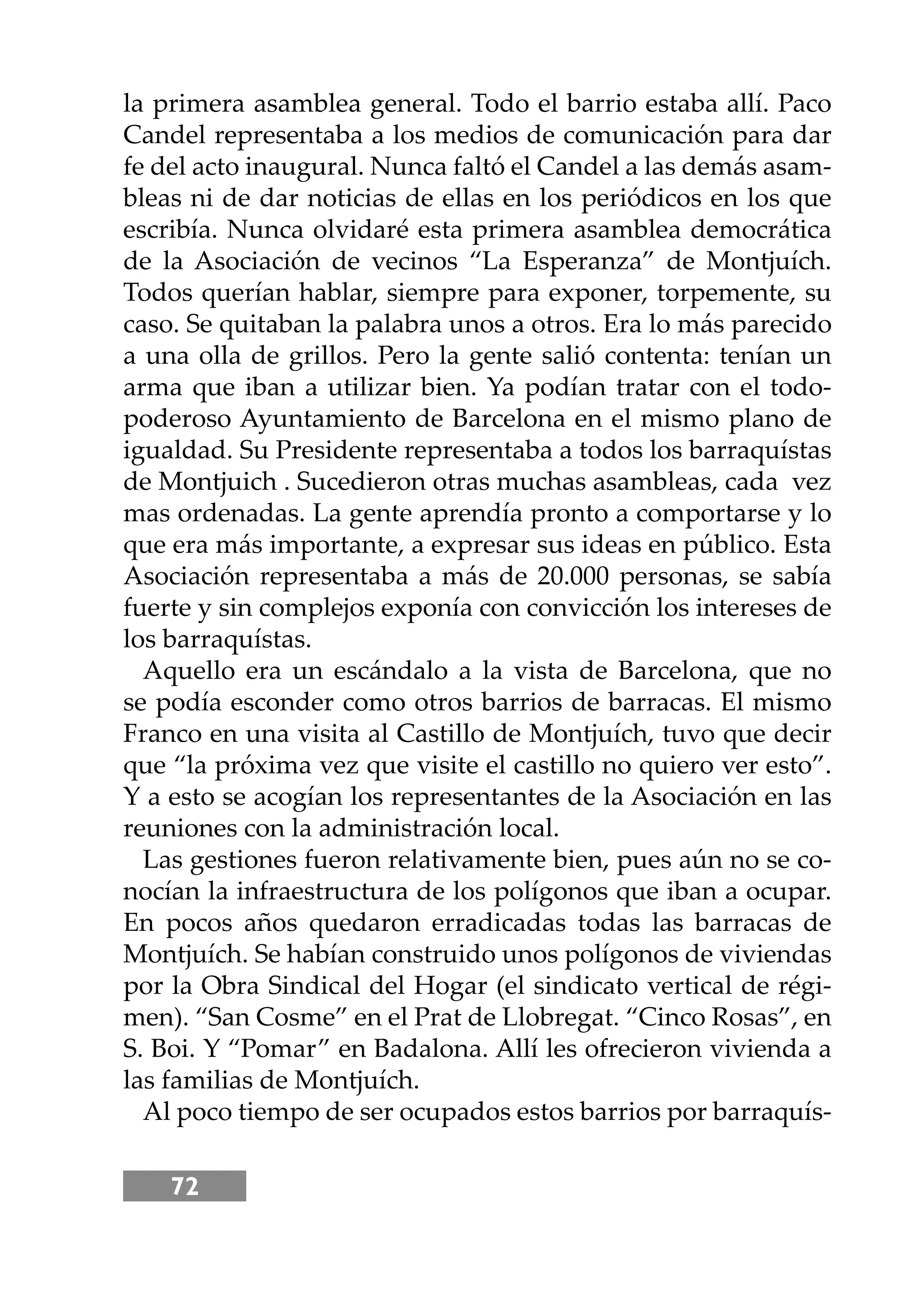 72
la primera asamblea general. Todo el barrio estaba allí. Paco
Candel representaba a los medios de comunicación para dar
fe del acto inaugural. Nunca faltó el Candel a las demás asam-
bleas ni de dar noticias de ellas en los periódicos en los que
escribía. Nunca olvidaré esta primera asamblea democrática
de la Asociación de vecinos “La Esperanza” de Montjuích.
Todos querían hablar, siempre para exponer, torpemente, su
caso. Se quitaban la palabra unos a otros. Era lo más parecido
a una olla de grillos. Pero la gente salió contenta: tenían un
arma que iban a utilizar bien. Ya podían tratar con el todo-
poderoso Ayuntamiento de Barcelona en el mismo plano de
igualdad. Su Presidente representaba a todos los barraquístas
de Montjuich . Sucedieron otras muchas asambleas, cada vez
mas ordenadas. La gente aprendía pronto a comportarse y lo
que era más importante, a expresar sus ideas en público. Esta
Asociación representaba a más de 20.000 personas, se sabía
fuerte y sin complejos exponía con convicción los intereses de
los barraquístas.
Aquello era un escándalo a la vista de Barcelona, que no
se podía esconder como otros barrios de barracas. El mismo
Franco en una visita al Castillo de Montjuích, tuvo que decir
que “la próxima vez que visite el castillo no quiero ver esto”.
Y a esto se acogían los representantes de la Asociación en las
reuniones con la administración local.
Las gestiones fueron relativamente bien, pues aún no se co-
nocían la infraestructura de los polígonos que iban a ocupar.
En pocos años quedaron erradicadas todas las barracas de
Montjuích. Se habían construido unos polígonos de viviendas
por la Obra Sindical del Hogar (el sindicato vertical de régi-
men). “San Cosme” en el Prat de Llobregat. “Cinco Rosas”, en
S. Boi. Y “Pomar” en Badalona. Allí les ofrecieron vivienda a
las familias de Montjuích.
Al poco tiempo de ser ocupados estos barrios por barraquís-
 