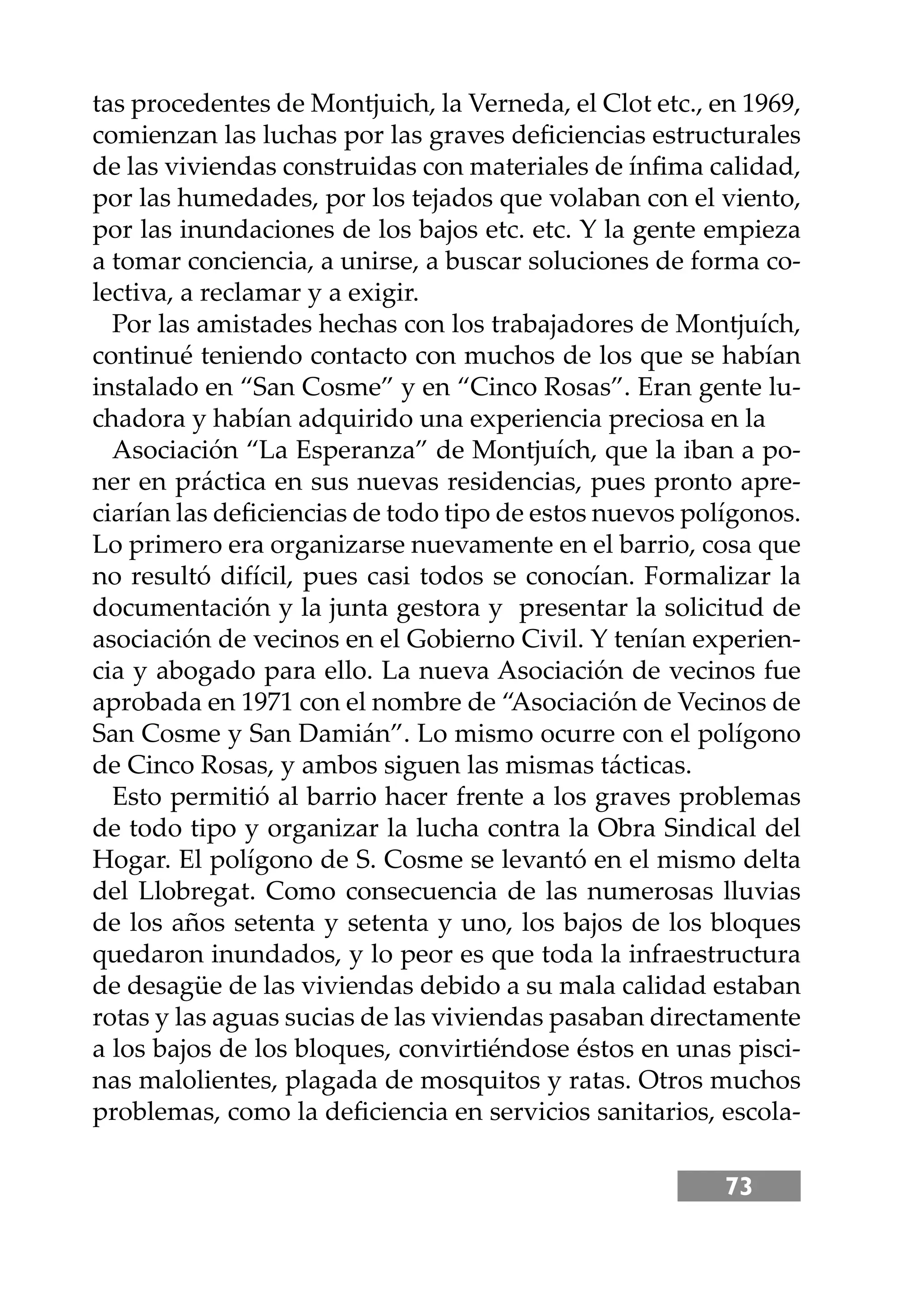 73
tas procedentes de Montjuich, la Verneda, el Clot etc., en 1969,
comienzan las luchas por las graves deﬁciencias estructurales
de las viviendas construidas con materiales de ínﬁma calidad,
por las humedades, por los tejados que volaban con el viento,
por las inundaciones de los bajos etc. etc. Y la gente empieza
a tomar conciencia, a unirse, a buscar soluciones de forma co-
lectiva, a reclamar y a exigir.
Por las amistades hechas con los trabajadores de Montjuích,
continué teniendo contacto con muchos de los que se habían
instalado en “San Cosme” y en “Cinco Rosas”. Eran gente lu-
chadora y habían adquirido una experiencia preciosa en la
Asociación “La Esperanza” de Montjuích, que la iban a po-
ner en práctica en sus nuevas residencias, pues pronto apre-
ciarían las deﬁciencias de todo tipo de estos nuevos polígonos.
Lo primero era organizarse nuevamente en el barrio, cosa que
no resultó difícil, pues casi todos se conocían. Formalizar la
documentación y la junta gestora y presentar la solicitud de
asociación de vecinos en el Gobierno Civil. Y tenían experien-
cia y abogado para ello. La nueva Asociación de vecinos fue
aprobada en 1971 con el nombre de “Asociación de Vecinos de
San Cosme y San Damián”. Lo mismo ocurre con el polígono
de Cinco Rosas, y ambos siguen las mismas tácticas.
Esto permitió al barrio hacer frente a los graves problemas
de todo tipo y organizar la lucha contra la Obra Sindical del
Hogar. El polígono de S. Cosme se levantó en el mismo delta
del Llobregat. Como consecuencia de las numerosas lluvias
de los años setenta y setenta y uno, los bajos de los bloques
quedaron inundados, y lo peor es que toda la infraestructura
de desagüe de las viviendas debido a su mala calidad estaban
rotas y las aguas sucias de las viviendas pasaban directamente
a los bajos de los bloques, convirtiéndose éstos en unas pisci-
nas malolientes, plagada de mosquitos y ratas. Otros muchos
problemas, como la deﬁciencia en servicios sanitarios, escola-
 