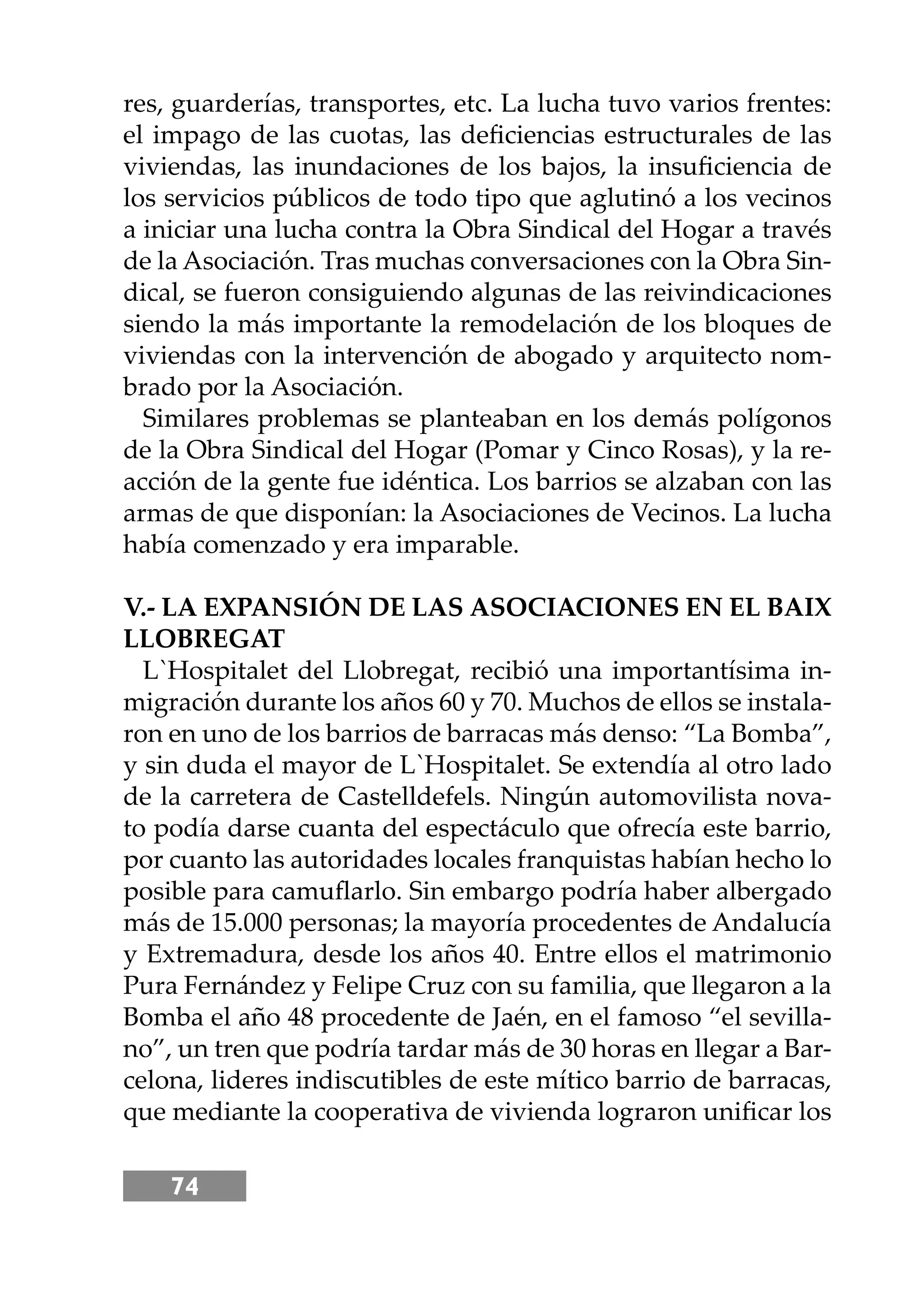 74
res, guarderías, transportes, etc. La lucha tuvo varios frentes:
el impago de las cuotas, las deﬁciencias estructurales de las
viviendas, las inundaciones de los bajos, la insuﬁciencia de
los servicios públicos de todo tipo que aglutinó a los vecinos
a iniciar una lucha contra la Obra Sindical del Hogar a través
de la Asociación. Tras muchas conversaciones con la Obra Sin-
dical, se fueron consiguiendo algunas de las reivindicaciones
siendo la más importante la remodelación de los bloques de
viviendas con la intervención de abogado y arquitecto nom-
brado por la Asociación.
Similares problemas se planteaban en los demás polígonos
de la Obra Sindical del Hogar (Pomar y Cinco Rosas), y la re-
acción de la gente fue idéntica. Los barrios se alzaban con las
armas de que disponían: la Asociaciones de Vecinos. La lucha
había comenzado y era imparable.
V.- LA EXPANSIÓN DE LAS ASOCIACIONES EN EL BAIX
LLOBREGAT
L`Hospitalet del Llobregat, recibió una importantísima in-
migración durante los años 60 y 70. Muchos de ellos se instala-
ron en uno de los barrios de barracas más denso: “La Bomba”,
y sin duda el mayor de L`Hospitalet. Se extendía al otro lado
de la carretera de Castelldefels. Ningún automovilista nova-
to podía darse cuanta del espectáculo que ofrecía este barrio,
por cuanto las autoridades locales franquistas habían hecho lo
posible para camuﬂarlo. Sin embargo podría haber albergado
más de 15.000 personas; la mayoría procedentes de Andalucía
y Extremadura, desde los años 40. Entre ellos el matrimonio
Pura Fernández y Felipe Cruz con su familia, que llegaron a la
Bomba el año 48 procedente de Jaén, en el famoso “el sevilla-
no”, un tren que podría tardar más de 30 horas en llegar a Bar-
celona, lideres indiscutibles de este mítico barrio de barracas,
que mediante la cooperativa de vivienda lograron uniﬁcar los
 