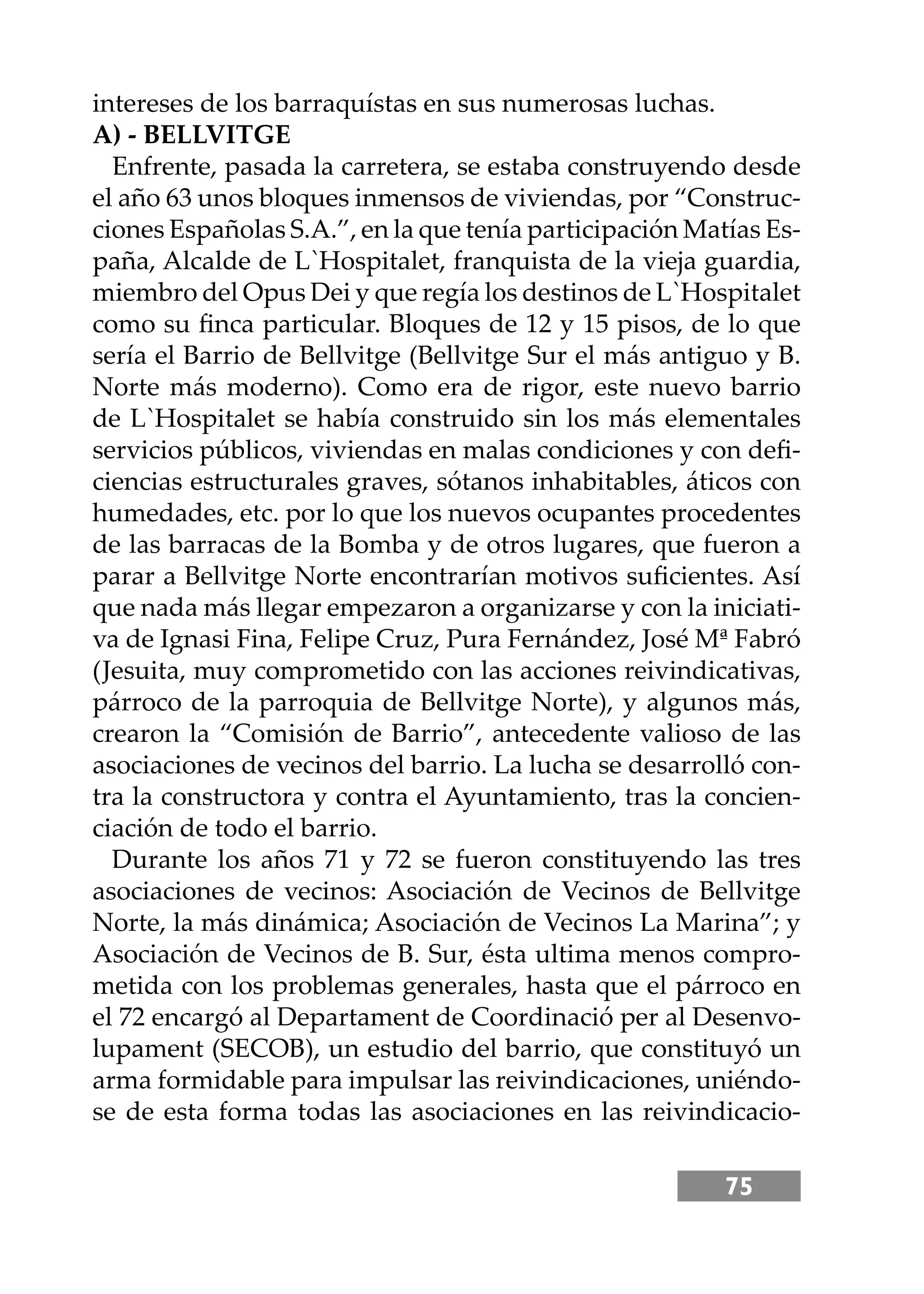 75
intereses de los barraquístas en sus numerosas luchas.
A) - BELLVITGE
Enfrente, pasada la carretera, se estaba construyendo desde
el año 63 unos bloques inmensos de viviendas, por “Construc-
ciones Españolas S.A.”, en la que tenía participación Matías Es-
paña, Alcalde de L`Hospitalet, franquista de la vieja guardia,
miembro del Opus Dei y que regía los destinos de L`Hospitalet
como su ﬁnca particular. Bloques de 12 y 15 pisos, de lo que
sería el Barrio de Bellvitge (Bellvitge Sur el más antiguo y B.
Norte más moderno). Como era de rigor, este nuevo barrio
de L`Hospitalet se había construido sin los más elementales
servicios públicos, viviendas en malas condiciones y con deﬁ-
ciencias estructurales graves, sótanos inhabitables, áticos con
humedades, etc. por lo que los nuevos ocupantes procedentes
de las barracas de la Bomba y de otros lugares, que fueron a
parar a Bellvitge Norte encontrarían motivos suﬁcientes. Así
que nada más llegar empezaron a organizarse y con la iniciati-
va de Ignasi Fina, Felipe Cruz, Pura Fernández, José Mª Fabró
(Jesuita, muy comprometido con las acciones reivindicativas,
párroco de la parroquia de Bellvitge Norte), y algunos más,
crearon la “Comisión de Barrio”, antecedente valioso de las
asociaciones de vecinos del barrio. La lucha se desarrolló con-
tra la constructora y contra el Ayuntamiento, tras la concien-
ciación de todo el barrio.
Durante los años 71 y 72 se fueron constituyendo las tres
asociaciones de vecinos: Asociación de Vecinos de Bellvitge
Norte, la más dinámica; Asociación de Vecinos La Marina”; y
Asociación de Vecinos de B. Sur, ésta ultima menos compro-
metida con los problemas generales, hasta que el párroco en
el 72 encargó al Departament de Coordinació per al Desenvo-
lupament (SECOB), un estudio del barrio, que constituyó un
arma formidable para impulsar las reivindicaciones, uniéndo-
se de esta forma todas las asociaciones en las reivindicacio-
 