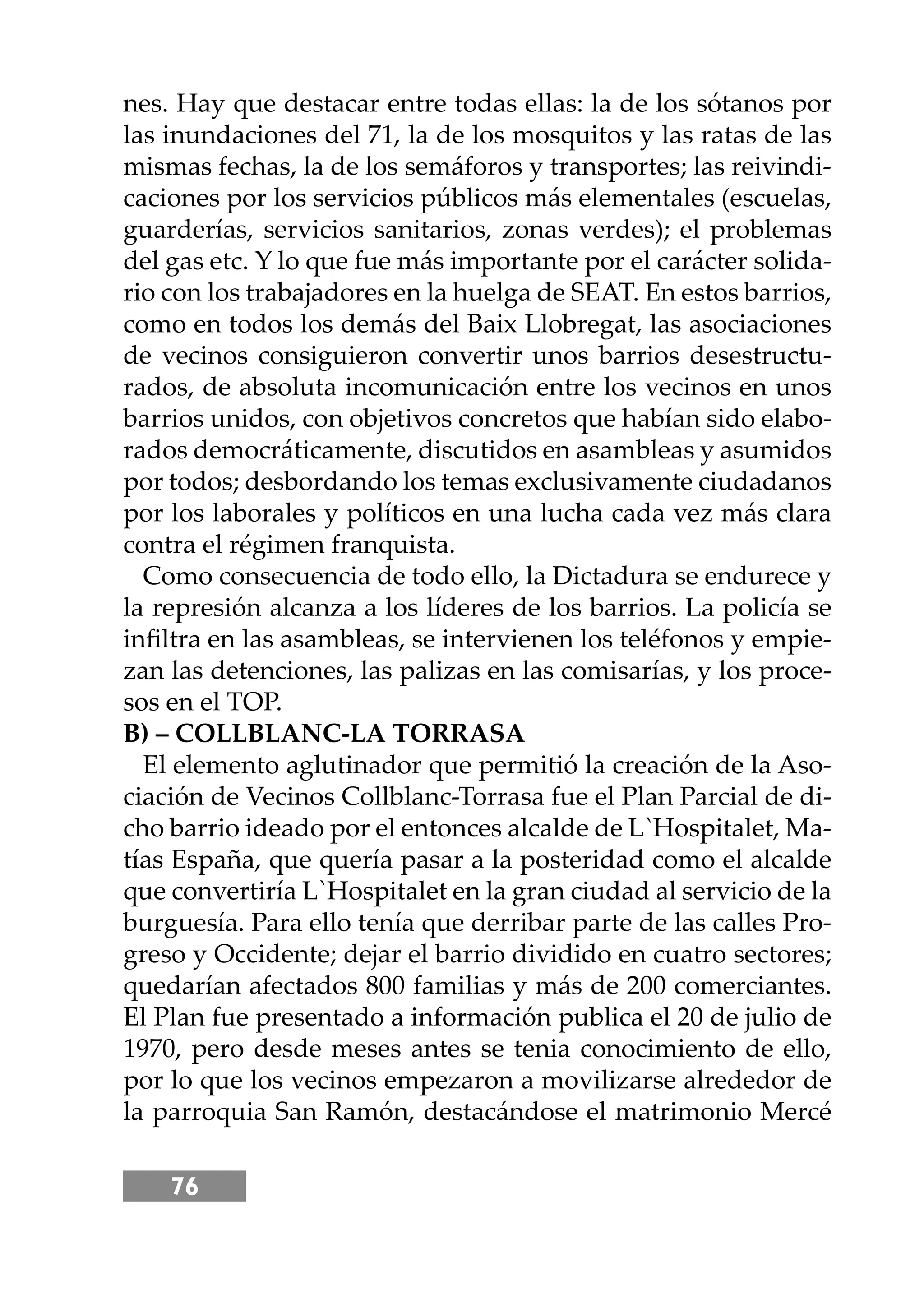 76
nes. Hay que destacar entre todas ellas: la de los sótanos por
las inundaciones del 71, la de los mosquitos y las ratas de las
mismas fechas, la de los semáforos y transportes; las reivindi-
caciones por los servicios públicos más elementales (escuelas,
guarderías, servicios sanitarios, zonas verdes); el problemas
del gas etc. Y lo que fue más importante por el carácter solida-
rio con los trabajadores en la huelga de SEAT. En estos barrios,
como en todos los demás del Baix Llobregat, las asociaciones
de vecinos consiguieron convertir unos barrios desestructu-
rados, de absoluta incomunicación entre los vecinos en unos
barrios unidos, con objetivos concretos que habían sido elabo-
rados democráticamente, discutidos en asambleas y asumidos
por todos; desbordando los temas exclusivamente ciudadanos
por los laborales y políticos en una lucha cada vez más clara
contra el régimen franquista.
Como consecuencia de todo ello, la Dictadura se endurece y
la represión alcanza a los líderes de los barrios. La policía se
inﬁltra en las asambleas, se intervienen los teléfonos y empie-
zan las detenciones, las palizas en las comisarías, y los proce-
sos en el TOP.
B) – COLLBLANC-LA TORRASA
El elemento aglutinador que permitió la creación de la Aso-
ciación de Vecinos Collblanc-Torrasa fue el Plan Parcial de di-
cho barrio ideado por el entonces alcalde de L`Hospitalet, Ma-
tías España, que quería pasar a la posteridad como el alcalde
que convertiría L`Hospitalet en la gran ciudad al servicio de la
burguesía. Para ello tenía que derribar parte de las calles Pro-
greso y Occidente; dejar el barrio dividido en cuatro sectores;
quedarían afectados 800 familias y más de 200 comerciantes.
El Plan fue presentado a información publica el 20 de julio de
1970, pero desde meses antes se tenia conocimiento de ello,
por lo que los vecinos empezaron a movilizarse alrededor de
la parroquia San Ramón, destacándose el matrimonio Mercé
 