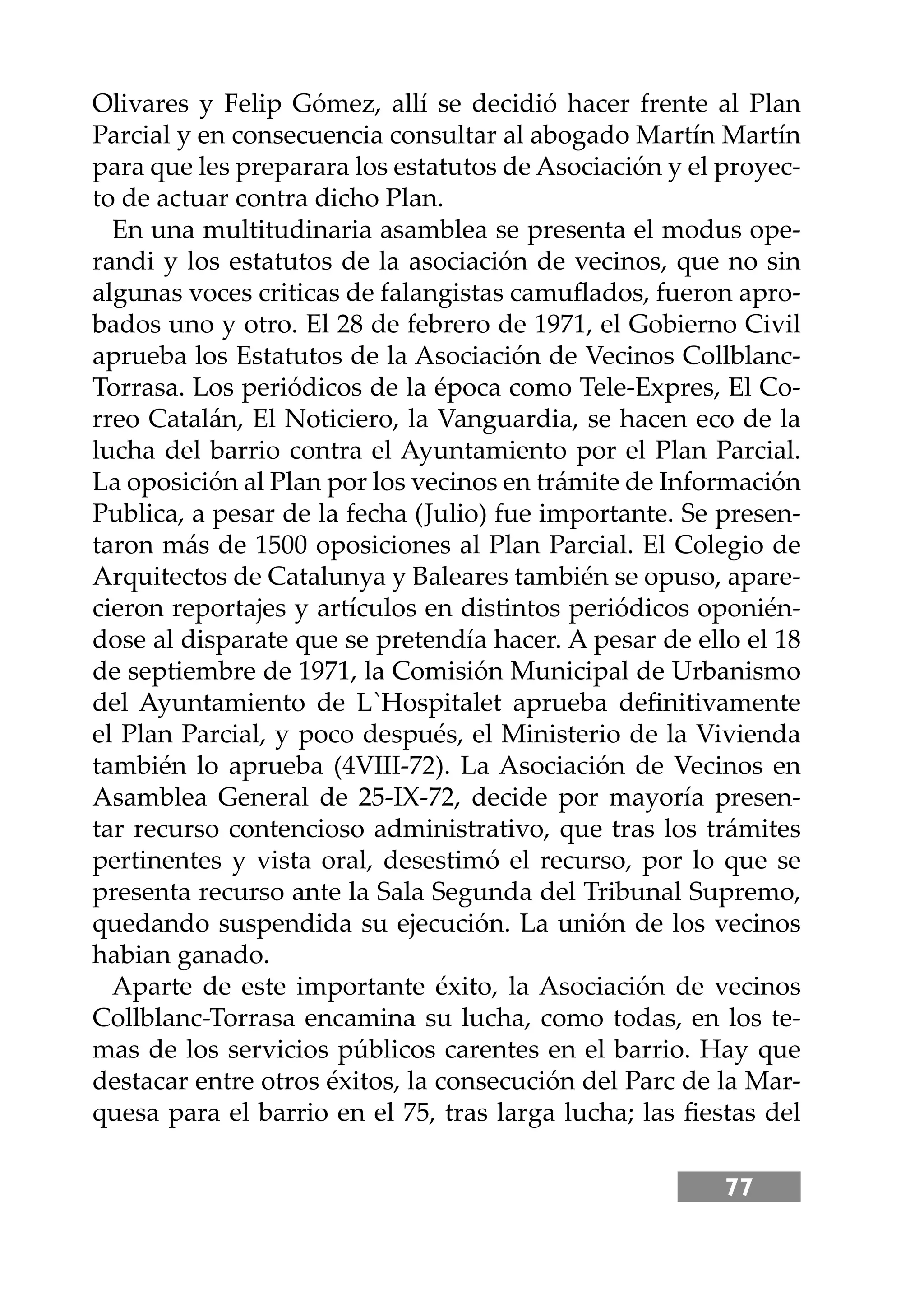 77
Olivares y Felip Gómez, allí se decidió hacer frente al Plan
Parcial y en consecuencia consultar al abogado Martín Martín
para que les preparara los estatutos de Asociación y el proyec-
to de actuar contra dicho Plan.
En una multitudinaria asamblea se presenta el modus ope-
randi y los estatutos de la asociación de vecinos, que no sin
algunas voces criticas de falangistas camuﬂados, fueron apro-
bados uno y otro. El 28 de febrero de 1971, el Gobierno Civil
aprueba los Estatutos de la Asociación de Vecinos Collblanc-
Torrasa. Los periódicos de la época como Tele-Expres, El Co-
rreo Catalán, El Noticiero, la Vanguardia, se hacen eco de la
lucha del barrio contra el Ayuntamiento por el Plan Parcial.
La oposición al Plan por los vecinos en trámite de Información
Publica, a pesar de la fecha (Julio) fue importante. Se presen-
taron más de 1500 oposiciones al Plan Parcial. El Colegio de
Arquitectos de Catalunya y Baleares también se opuso, apare-
cieron reportajes y artículos en distintos periódicos oponién-
dose al disparate que se pretendía hacer. A pesar de ello el 18
de septiembre de 1971, la Comisión Municipal de Urbanismo
del Ayuntamiento de L`Hospitalet aprueba deﬁnitivamente
el Plan Parcial, y poco después, el Ministerio de la Vivienda
también lo aprueba (4VIII-72). La Asociación de Vecinos en
Asamblea General de 25-IX-72, decide por mayoría presen-
tar recurso contencioso administrativo, que tras los trámites
pertinentes y vista oral, desestimó el recurso, por lo que se
presenta recurso ante la Sala Segunda del Tribunal Supremo,
quedando suspendida su ejecución. La unión de los vecinos
habian ganado.
Aparte de este importante éxito, la Asociación de vecinos
Collblanc-Torrasa encamina su lucha, como todas, en los te-
mas de los servicios públicos carentes en el barrio. Hay que
destacar entre otros éxitos, la consecución del Parc de la Mar-
quesa para el barrio en el 75, tras larga lucha; las ﬁestas del
 