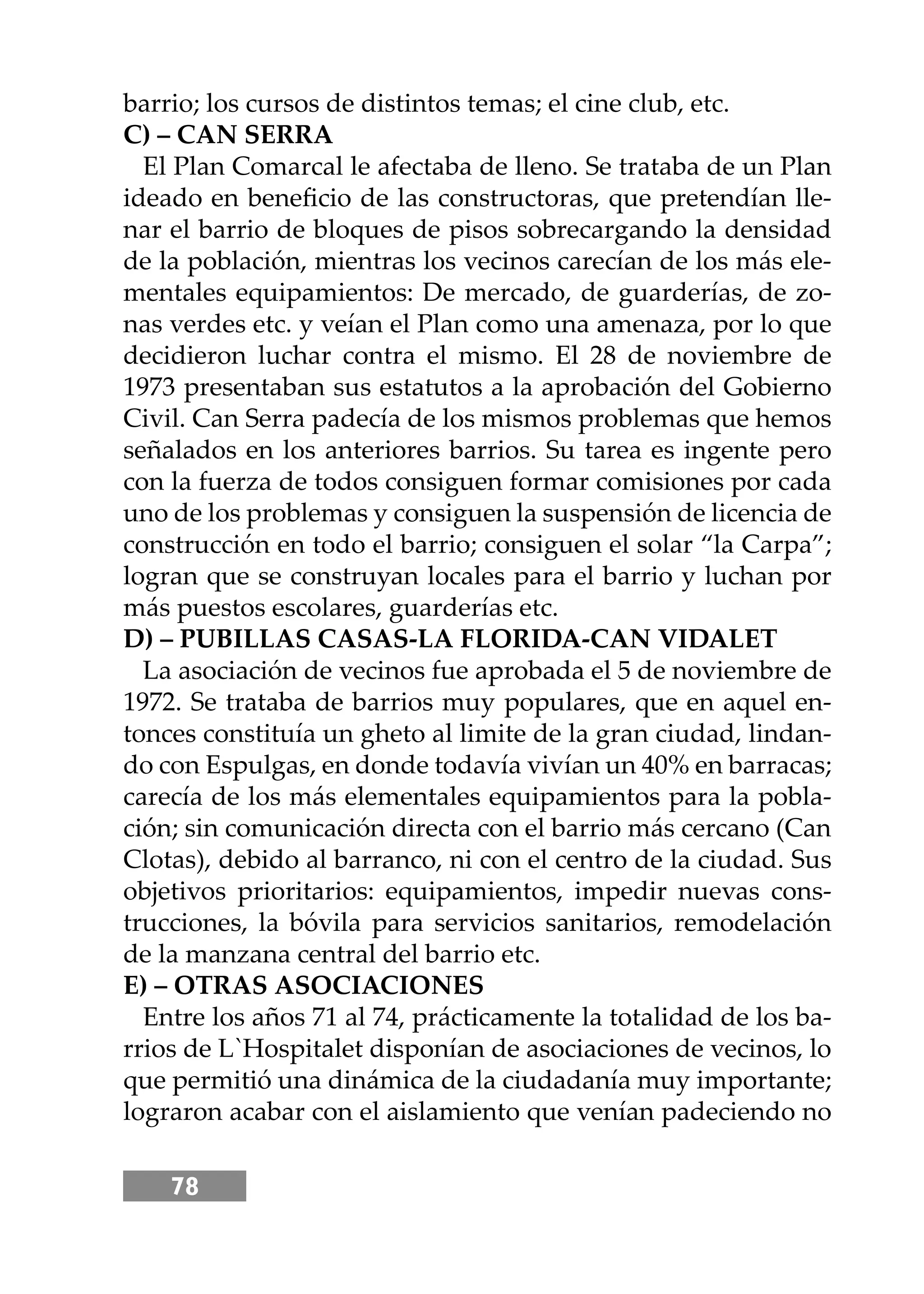 78
barrio; los cursos de distintos temas; el cine club, etc.
C) – CAN SERRA
El Plan Comarcal le afectaba de lleno. Se trataba de un Plan
ideado en beneﬁcio de las constructoras, que pretendían lle-
nar el barrio de bloques de pisos sobrecargando la densidad
de la población, mientras los vecinos carecían de los más ele-
mentales equipamientos: De mercado, de guarderías, de zo-
nas verdes etc. y veían el Plan como una amenaza, por lo que
decidieron luchar contra el mismo. El 28 de noviembre de
1973 presentaban sus estatutos a la aprobación del Gobierno
Civil. Can Serra padecía de los mismos problemas que hemos
señalados en los anteriores barrios. Su tarea es ingente pero
con la fuerza de todos consiguen formar comisiones por cada
uno de los problemas y consiguen la suspensión de licencia de
construcción en todo el barrio; consiguen el solar “la Carpa”;
logran que se construyan locales para el barrio y luchan por
más puestos escolares, guarderías etc.
D) – PUBILLAS CASAS-LA FLORIDA-CAN VIDALET
La asociación de vecinos fue aprobada el 5 de noviembre de
1972. Se trataba de barrios muy populares, que en aquel en-
tonces constituía un gheto al limite de la gran ciudad, lindan-
do con Espulgas, en donde todavía vivían un 40% en barracas;
carecía de los más elementales equipamientos para la pobla-
ción; sin comunicación directa con el barrio más cercano (Can
Clotas), debido al barranco, ni con el centro de la ciudad. Sus
objetivos prioritarios: equipamientos, impedir nuevas cons-
trucciones, la bóvila para servicios sanitarios, remodelación
de la manzana central del barrio etc.
E) – OTRAS ASOCIACIONES
Entre los años 71 al 74, prácticamente la totalidad de los ba-
rrios de L`Hospitalet disponían de asociaciones de vecinos, lo
que permitió una dinámica de la ciudadanía muy importante;
lograron acabar con el aislamiento que venían padeciendo no
 