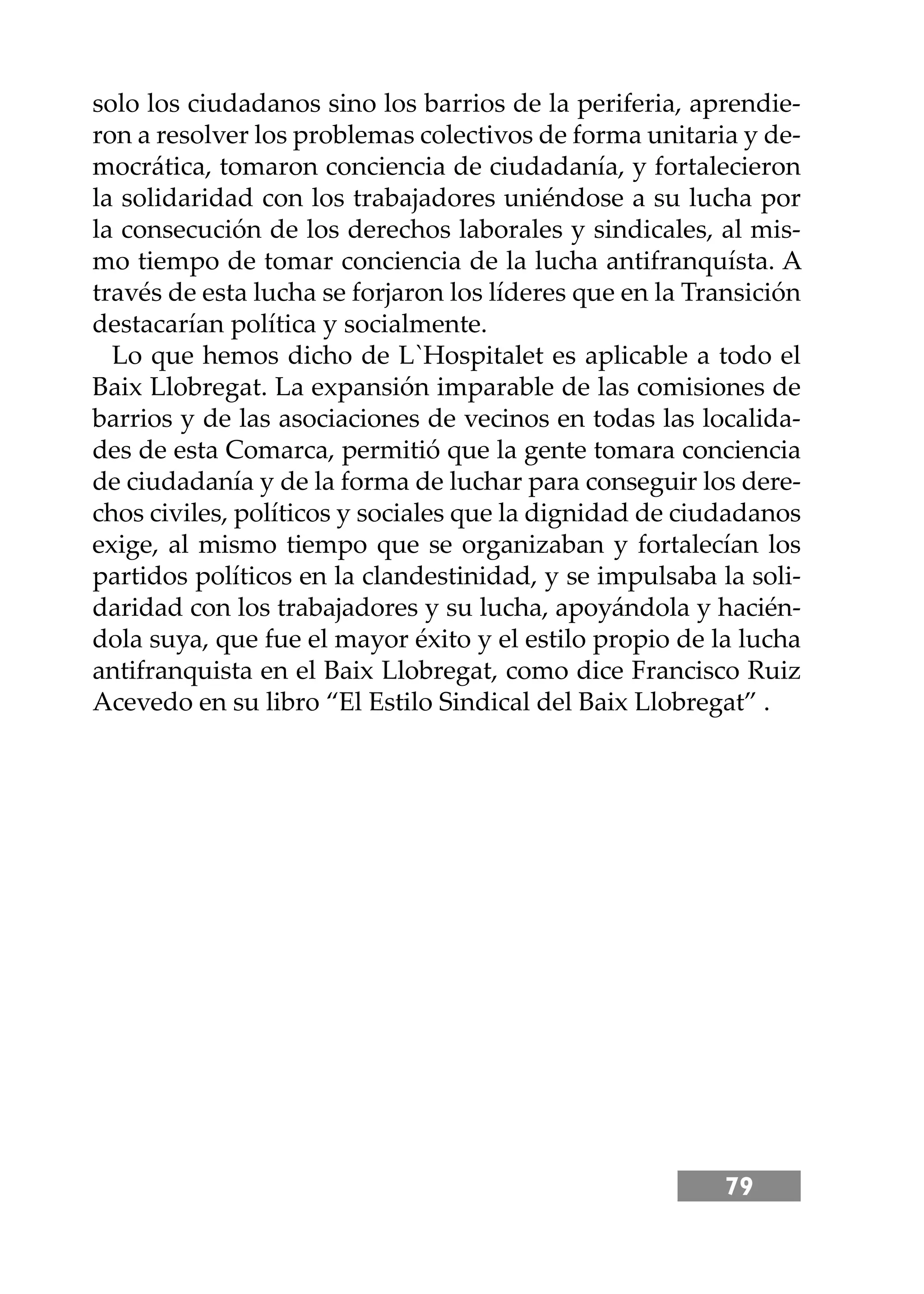 79
solo los ciudadanos sino los barrios de la periferia, aprendie-
ron a resolver los problemas colectivos de forma unitaria y de-
mocrática, tomaron conciencia de ciudadanía, y fortalecieron
la solidaridad con los trabajadores uniéndose a su lucha por
la consecución de los derechos laborales y sindicales, al mis-
mo tiempo de tomar conciencia de la lucha antifranquísta. A
través de esta lucha se forjaron los líderes que en la Transición
destacarían política y socialmente.
Lo que hemos dicho de L`Hospitalet es aplicable a todo el
Baix Llobregat. La expansión imparable de las comisiones de
barrios y de las asociaciones de vecinos en todas las localida-
des de esta Comarca, permitió que la gente tomara conciencia
de ciudadanía y de la forma de luchar para conseguir los dere-
chos civiles, políticos y sociales que la dignidad de ciudadanos
exige, al mismo tiempo que se organizaban y fortalecían los
partidos políticos en la clandestinidad, y se impulsaba la soli-
daridad con los trabajadores y su lucha, apoyándola y hacién-
dola suya, que fue el mayor éxito y el estilo propio de la lucha
antifranquista en el Baix Llobregat, como dice Francisco Ruiz
Acevedo en su libro “El Estilo Sindical del Baix Llobregat” .
 