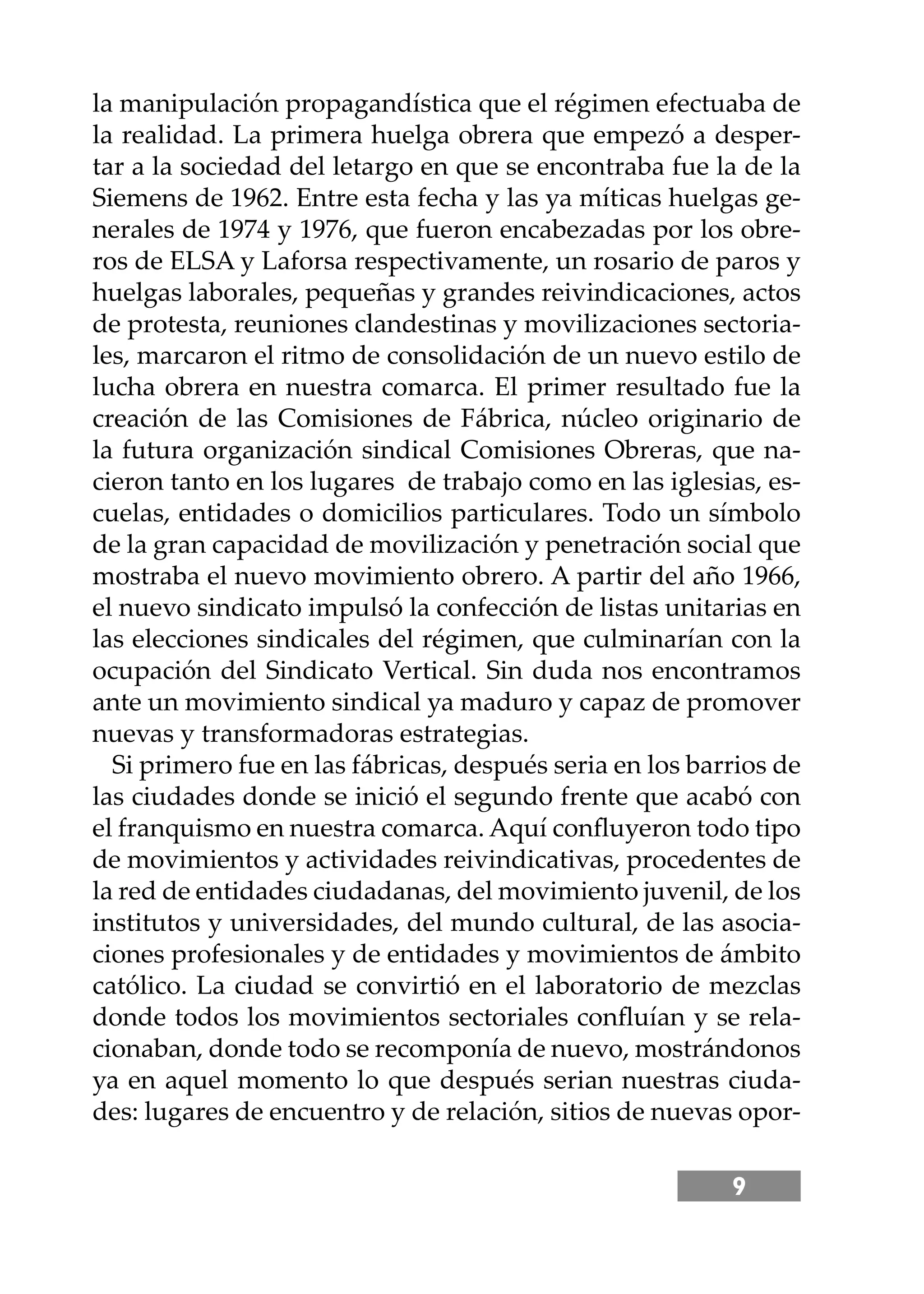 9
la manipulación propagandística que el régimen efectuaba de
la realidad. La primera huelga obrera que empezó a desper-
tar a la sociedad del letargo en que se encontraba fue la de la
Siemens de 1962. Entre esta fecha y las ya míticas huelgas ge-
nerales de 1974 y 1976, que fueron encabezadas por los obre-
ros de ELSA y Laforsa respectivamente, un rosario de paros y
huelgas laborales, pequeñas y grandes reivindicaciones, actos
de protesta, reuniones clandestinas y movilizaciones sectoria-
les, marcaron el ritmo de consolidación de un nuevo estilo de
lucha obrera en nuestra comarca. El primer resultado fue la
creación de las Comisiones de Fábrica, núcleo originario de
la futura organización sindical Comisiones Obreras, que na-
cieron tanto en los lugares de trabajo como en las iglesias, es-
cuelas, entidades o domicilios particulares. Todo un símbolo
de la gran capacidad de movilización y penetración social que
mostraba el nuevo movimiento obrero. A partir del año 1966,
el nuevo sindicato impulsó la confección de listas unitarias en
las elecciones sindicales del régimen, que culminarían con la
ocupación del Sindicato Vertical. Sin duda nos encontramos
ante un movimiento sindical ya maduro y capaz de promover
nuevas y transformadoras estrategias.
Si primero fue en las fábricas, después seria en los barrios de
las ciudades donde se inició el segundo frente que acabó con
el franquismo en nuestra comarca. Aquí conﬂuyeron todo tipo
de movimientos y actividades reivindicativas, procedentes de
la red de entidades ciudadanas, del movimiento juvenil, de los
institutos y universidades, del mundo cultural, de las asocia-
ciones profesionales y de entidades y movimientos de ámbito
católico. La ciudad se convirtió en el laboratorio de mezclas
donde todos los movimientos sectoriales conﬂuían y se rela-
cionaban, donde todo se recomponía de nuevo, mostrándonos
ya en aquel momento lo que después serian nuestras ciuda-
des: lugares de encuentro y de relación, sitios de nuevas opor-
 