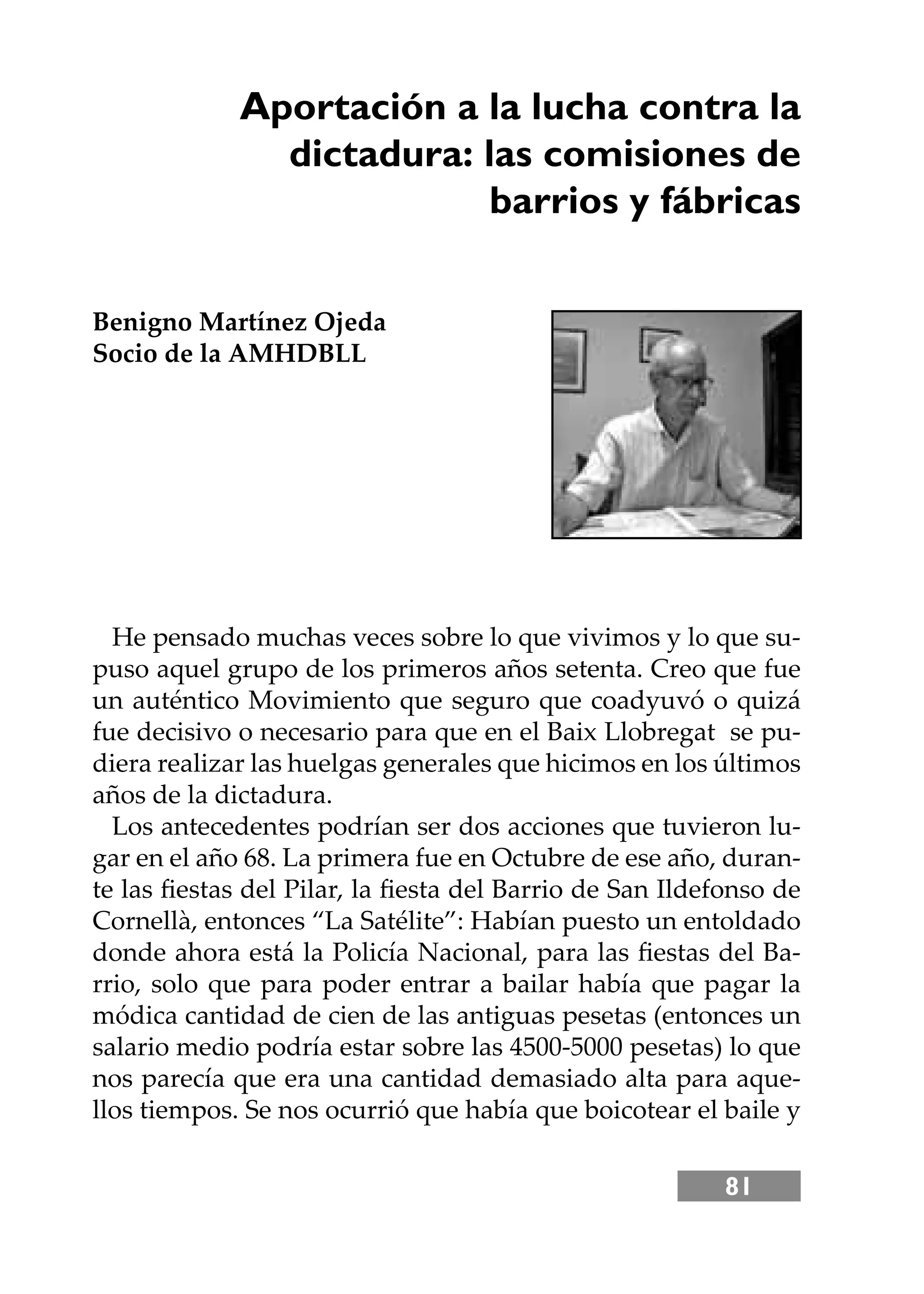 81
He pensado muchas veces sobre lo que vivimos y lo que su-
puso aquel grupo de los primeros años setenta. Creo que fue
un auténtico Movimiento que seguro que coadyuvó o quizá
fue decisivo o necesario para que en el Baix Llobregat se pu-
diera realizar las huelgas generales que hicimos en los últimos
años de la dictadura.
Los antecedentes podrían ser dos acciones que tuvieron lu-
gar en el año 68. La primera fue en Octubre de ese año, duran-
te las ﬁestas del Pilar, la ﬁesta del Barrio de San Ildefonso de
Cornellà, entonces “La Satélite”: Habían puesto un entoldado
donde ahora está la Policía Nacional, para las ﬁestas del Ba-
rrio, solo que para poder entrar a bailar había que pagar la
módica cantidad de cien de las antiguas pesetas (entonces un
salario medio podría estar sobre las 4500-5000 pesetas) lo que
nos parecía que era una cantidad demasiado alta para aque-
llos tiempos. Se nos ocurrió que había que boicotear el baile y
Aportación a la lucha contra la
dictadura: las comisiones de
barrios y fábricas
Benigno Martínez Ojeda
Socio de la AMHDBLL
 