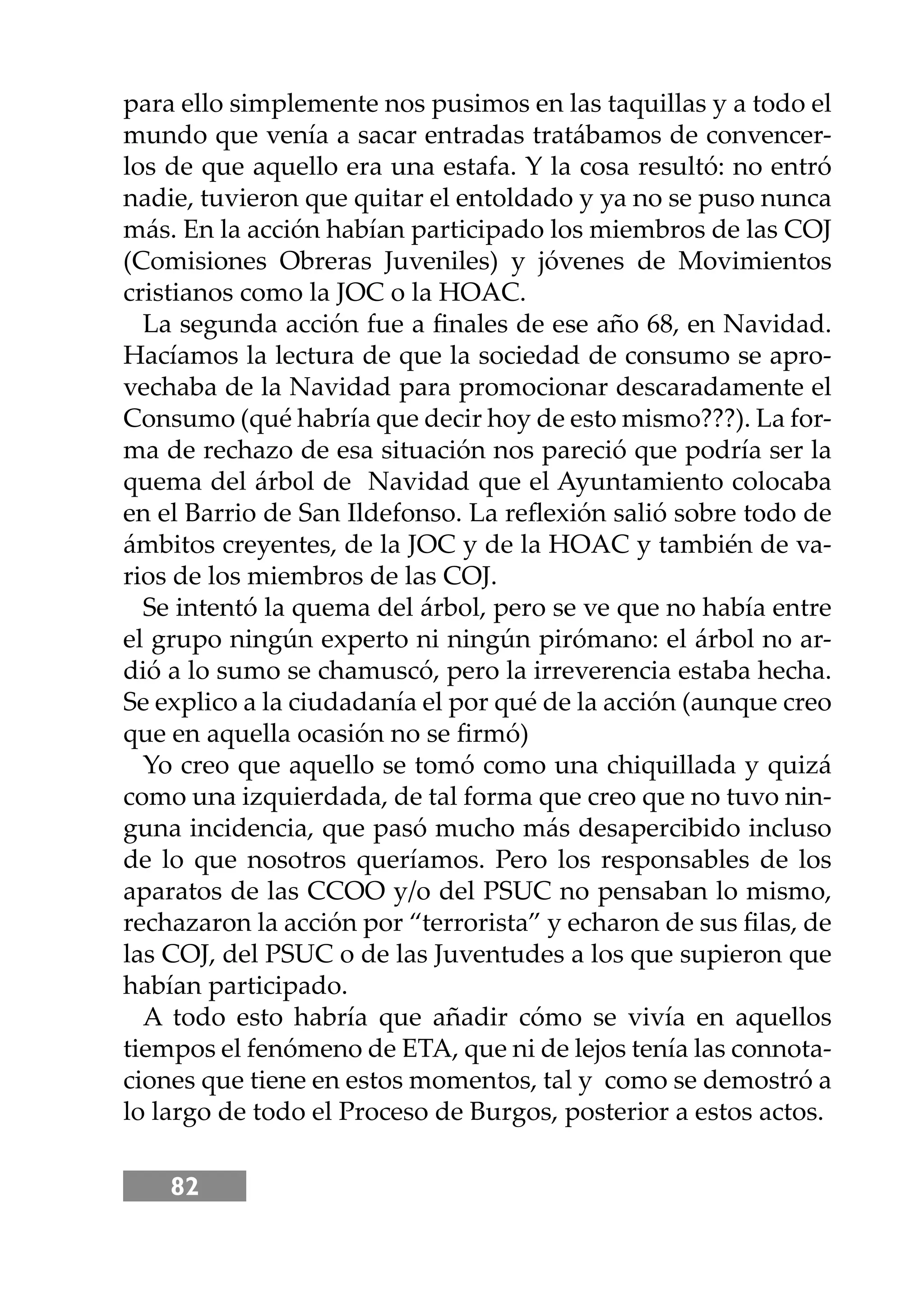82
para ello simplemente nos pusimos en las taquillas y a todo el
mundo que venía a sacar entradas tratábamos de convencer-
los de que aquello era una estafa. Y la cosa resultó: no entró
nadie, tuvieron que quitar el entoldado y ya no se puso nunca
más. En la acción habían participado los miembros de las COJ
(Comisiones Obreras Juveniles) y jóvenes de Movimientos
cristianos como la JOC o la HOAC.
La segunda acción fue a ﬁnales de ese año 68, en Navidad.
Hacíamos la lectura de que la sociedad de consumo se apro-
vechaba de la Navidad para promocionar descaradamente el
Consumo (qué habría que decir hoy de esto mismo???). La for-
ma de rechazo de esa situación nos pareció que podría ser la
quema del árbol de Navidad que el Ayuntamiento colocaba
en el Barrio de San Ildefonso. La reﬂexión salió sobre todo de
ámbitos creyentes, de la JOC y de la HOAC y también de va-
rios de los miembros de las COJ.
Se intentó la quema del árbol, pero se ve que no había entre
el grupo ningún experto ni ningún pirómano: el árbol no ar-
dió a lo sumo se chamuscó, pero la irreverencia estaba hecha.
Se explico a la ciudadanía el por qué de la acción (aunque creo
que en aquella ocasión no se ﬁrmó)
Yo creo que aquello se tomó como una chiquillada y quizá
como una izquierdada, de tal forma que creo que no tuvo nin-
guna incidencia, que pasó mucho más desapercibido incluso
de lo que nosotros queríamos. Pero los responsables de los
aparatos de las CCOO y/o del PSUC no pensaban lo mismo,
rechazaron la acción por “terrorista” y echaron de sus ﬁlas, de
las COJ, del PSUC o de las Juventudes a los que supieron que
habían participado.
A todo esto habría que añadir cómo se vivía en aquellos
tiempos el fenómeno de ETA, que ni de lejos tenía las connota-
ciones que tiene en estos momentos, tal y como se demostró a
lo largo de todo el Proceso de Burgos, posterior a estos actos.
 