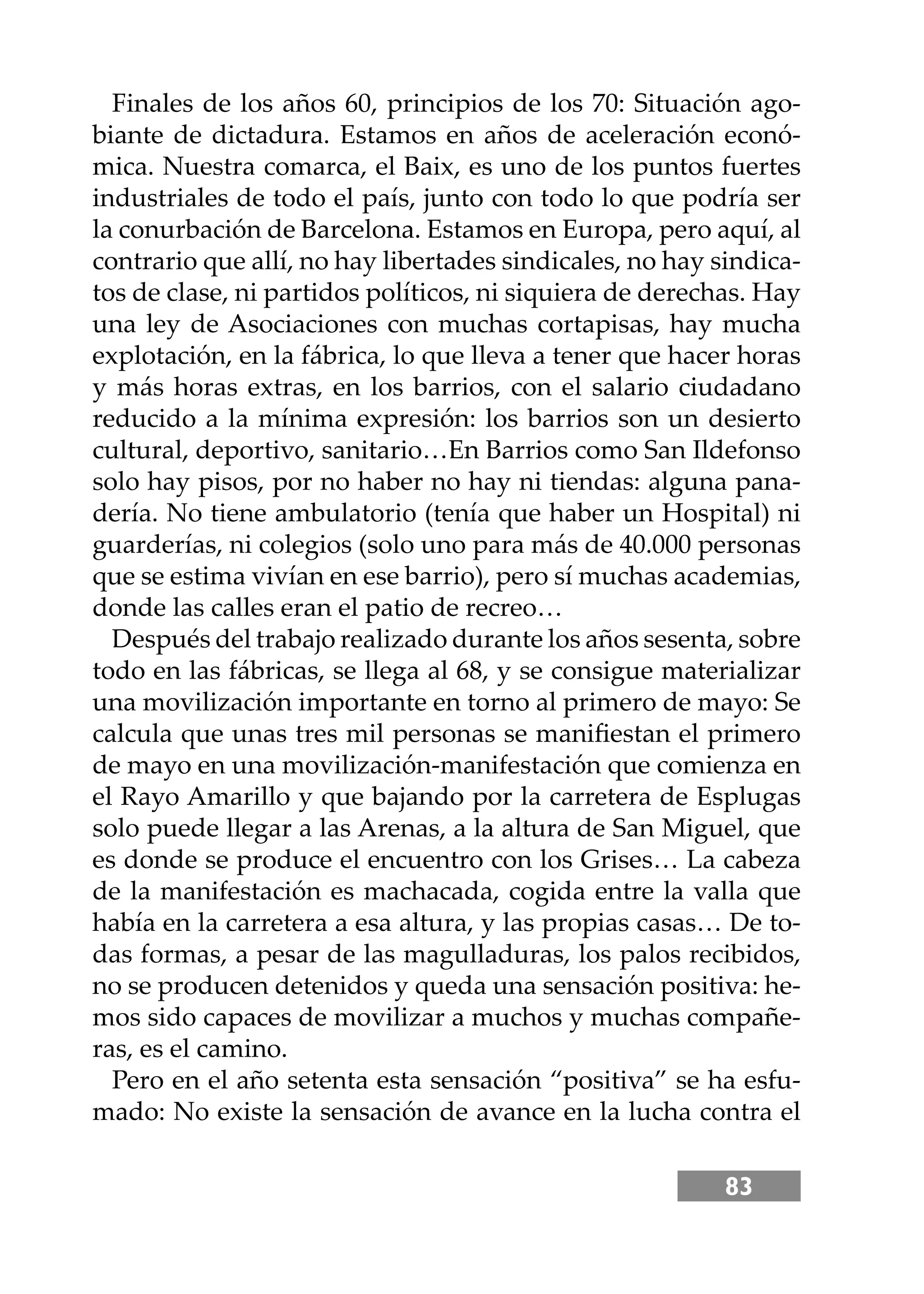 83
Finales de los años 60, principios de los 70: Situación ago-
biante de dictadura. Estamos en años de aceleración econó-
mica. Nuestra comarca, el Baix, es uno de los puntos fuertes
industriales de todo el país, junto con todo lo que podría ser
la conurbación de Barcelona. Estamos en Europa, pero aquí, al
contrario que allí, no hay libertades sindicales, no hay sindica-
tos de clase, ni partidos políticos, ni siquiera de derechas. Hay
una ley de Asociaciones con muchas cortapisas, hay mucha
explotación, en la fábrica, lo que lleva a tener que hacer horas
y más horas extras, en los barrios, con el salario ciudadano
reducido a la mínima expresión: los barrios son un desierto
cultural, deportivo, sanitario…En Barrios como San Ildefonso
solo hay pisos, por no haber no hay ni tiendas: alguna pana-
dería. No tiene ambulatorio (tenía que haber un Hospital) ni
guarderías, ni colegios (solo uno para más de 40.000 personas
que se estima vivían en ese barrio), pero sí muchas academias,
donde las calles eran el patio de recreo…
Después del trabajo realizado durante los años sesenta, sobre
todo en las fábricas, se llega al 68, y se consigue materializar
una movilización importante en torno al primero de mayo: Se
calcula que unas tres mil personas se maniﬁestan el primero
de mayo en una movilización-manifestación que comienza en
el Rayo Amarillo y que bajando por la carretera de Esplugas
solo puede llegar a las Arenas, a la altura de San Miguel, que
es donde se produce el encuentro con los Grises… La cabeza
de la manifestación es machacada, cogida entre la valla que
había en la carretera a esa altura, y las propias casas… De to-
das formas, a pesar de las magulladuras, los palos recibidos,
no se producen detenidos y queda una sensación positiva: he-
mos sido capaces de movilizar a muchos y muchas compañe-
ras, es el camino.
Pero en el año setenta esta sensación “positiva” se ha esfu-
mado: No existe la sensación de avance en la lucha contra el
 
