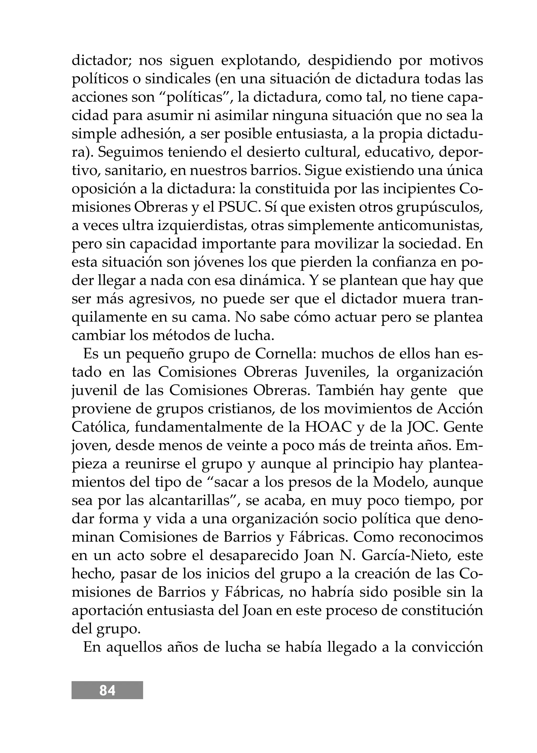 84
dictador; nos siguen explotando, despidiendo por motivos
políticos o sindicales (en una situación de dictadura todas las
acciones son “políticas”, la dictadura, como tal, no tiene capa-
cidad para asumir ni asimilar ninguna situación que no sea la
simple adhesión, a ser posible entusiasta, a la propia dictadu-
ra). Seguimos teniendo el desierto cultural, educativo, depor-
tivo, sanitario, en nuestros barrios. Sigue existiendo una única
oposición a la dictadura: la constituida por las incipientes Co-
misiones Obreras y el PSUC. Sí que existen otros grupúsculos,
a veces ultra izquierdistas, otras simplemente anticomunistas,
pero sin capacidad importante para movilizar la sociedad. En
esta situación son jóvenes los que pierden la conﬁanza en po-
der llegar a nada con esa dinámica. Y se plantean que hay que
ser más agresivos, no puede ser que el dictador muera tran-
quilamente en su cama. No sabe cómo actuar pero se plantea
cambiar los métodos de lucha.
Es un pequeño grupo de Cornella: muchos de ellos han es-
tado en las Comisiones Obreras Juveniles, la organización
juvenil de las Comisiones Obreras. También hay gente que
proviene de grupos cristianos, de los movimientos de Acción
Católica, fundamentalmente de la HOAC y de la JOC. Gente
joven, desde menos de veinte a poco más de treinta años. Em-
pieza a reunirse el grupo y aunque al principio hay plantea-
mientos del tipo de “sacar a los presos de la Modelo, aunque
sea por las alcantarillas”, se acaba, en muy poco tiempo, por
dar forma y vida a una organización socio política que deno-
minan Comisiones de Barrios y Fábricas. Como reconocimos
en un acto sobre el desaparecido Joan N. García-Nieto, este
hecho, pasar de los inicios del grupo a la creación de las Co-
misiones de Barrios y Fábricas, no habría sido posible sin la
aportación entusiasta del Joan en este proceso de constitución
del grupo.
En aquellos años de lucha se había llegado a la convicción
 