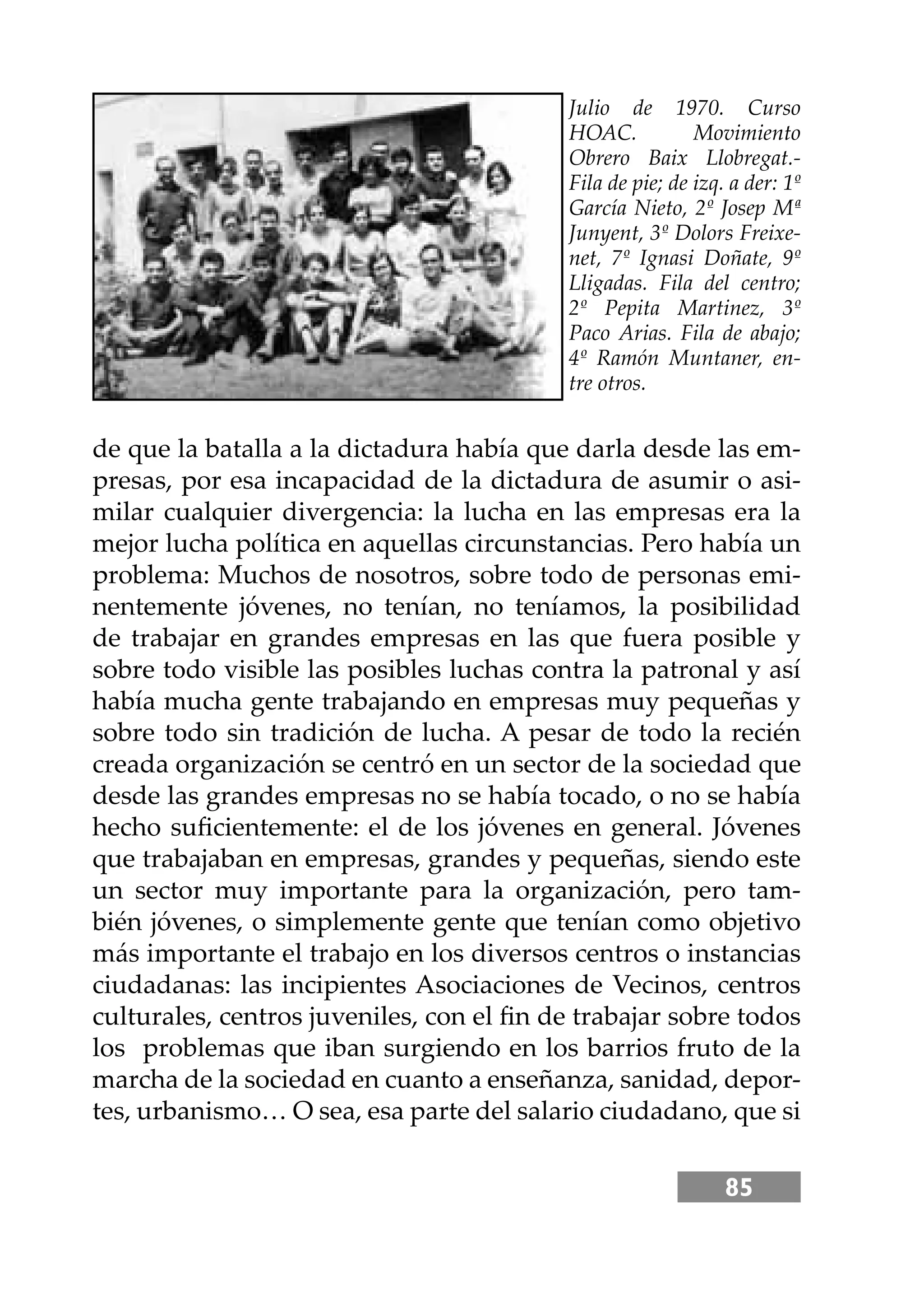 85
de que la batalla a la dictadura había que darla desde las em-
presas, por esa incapacidad de la dictadura de asumir o asi-
milar cualquier divergencia: la lucha en las empresas era la
mejor lucha política en aquellas circunstancias. Pero había un
problema: Muchos de nosotros, sobre todo de personas emi-
nentemente jóvenes, no tenían, no teníamos, la posibilidad
de trabajar en grandes empresas en las que fuera posible y
sobre todo visible las posibles luchas contra la patronal y así
había mucha gente trabajando en empresas muy pequeñas y
sobre todo sin tradición de lucha. A pesar de todo la recién
creada organización se centró en un sector de la sociedad que
desde las grandes empresas no se había tocado, o no se había
hecho suﬁcientemente: el de los jóvenes en general. Jóvenes
que trabajaban en empresas, grandes y pequeñas, siendo este
un sector muy importante para la organización, pero tam-
bién jóvenes, o simplemente gente que tenían como objetivo
más importante el trabajo en los diversos centros o instancias
ciudadanas: las incipientes Asociaciones de Vecinos, centros
culturales, centros juveniles, con el ﬁn de trabajar sobre todos
los problemas que iban surgiendo en los barrios fruto de la
marcha de la sociedad en cuanto a enseñanza, sanidad, depor-
tes, urbanismo… O sea, esa parte del salario ciudadano, que si
Julio de 1970. Curso
HOAC. Movimiento
Obrero Baix Llobregat.-
Fila de pie; de izq. a der: 1º
García Nieto, 2º Josep Mª
Junyent, 3º Dolors Freixe-
net, 7º Ignasi Doñate, 9º
Lligadas. Fila del centro;
2º Pepita Martinez, 3º
Paco Arias. Fila de abajo;
4º Ramón Muntaner, en-
tre otros.
 