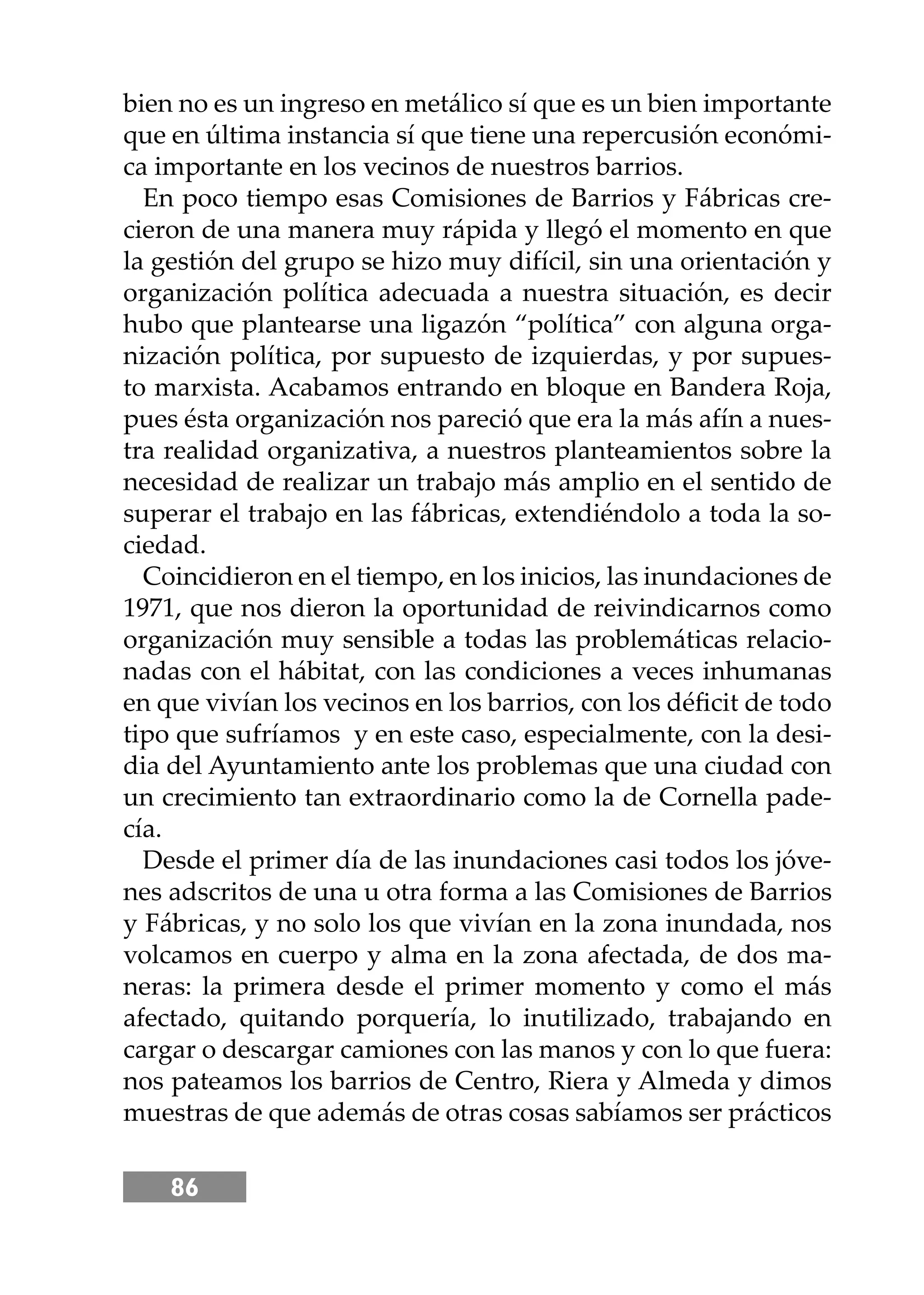 86
bien no es un ingreso en metálico sí que es un bien importante
que en última instancia sí que tiene una repercusión económi-
ca importante en los vecinos de nuestros barrios.
En poco tiempo esas Comisiones de Barrios y Fábricas cre-
cieron de una manera muy rápida y llegó el momento en que
la gestión del grupo se hizo muy difícil, sin una orientación y
organización política adecuada a nuestra situación, es decir
hubo que plantearse una ligazón “política” con alguna orga-
nización política, por supuesto de izquierdas, y por supues-
to marxista. Acabamos entrando en bloque en Bandera Roja,
pues ésta organización nos pareció que era la más afín a nues-
tra realidad organizativa, a nuestros planteamientos sobre la
necesidad de realizar un trabajo más amplio en el sentido de
superar el trabajo en las fábricas, extendiéndolo a toda la so-
ciedad.
Coincidieron en el tiempo, en los inicios, las inundaciones de
1971, que nos dieron la oportunidad de reivindicarnos como
organización muy sensible a todas las problemáticas relacio-
nadas con el hábitat, con las condiciones a veces inhumanas
en que vivían los vecinos en los barrios, con los déﬁcit de todo
tipo que sufríamos y en este caso, especialmente, con la desi-
dia del Ayuntamiento ante los problemas que una ciudad con
un crecimiento tan extraordinario como la de Cornella pade-
cía.
Desde el primer día de las inundaciones casi todos los jóve-
nes adscritos de una u otra forma a las Comisiones de Barrios
y Fábricas, y no solo los que vivían en la zona inundada, nos
volcamos en cuerpo y alma en la zona afectada, de dos ma-
neras: la primera desde el primer momento y como el más
afectado, quitando porquería, lo inutilizado, trabajando en
cargar o descargar camiones con las manos y con lo que fuera:
nos pateamos los barrios de Centro, Riera y Almeda y dimos
muestras de que además de otras cosas sabíamos ser prácticos
 