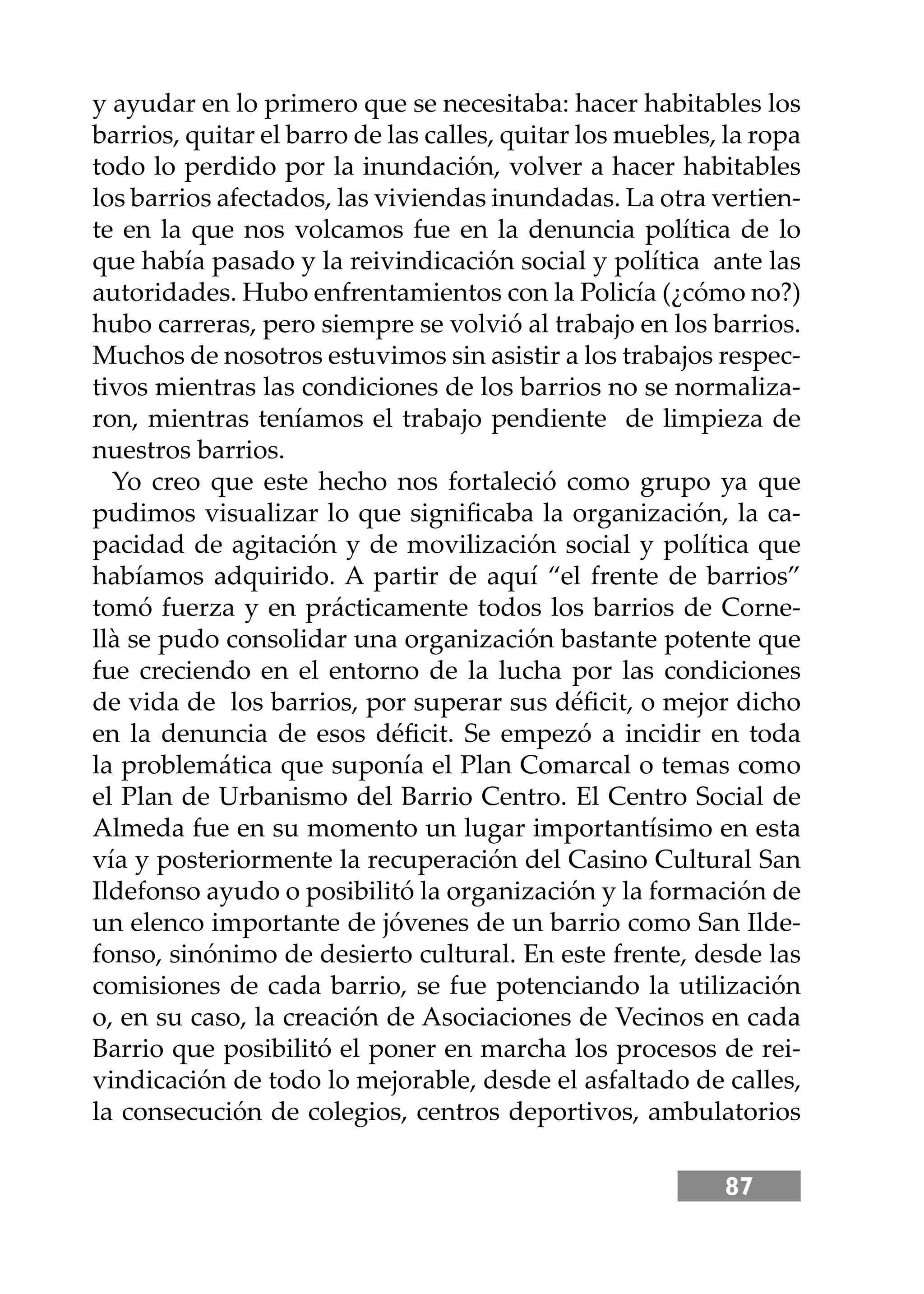 87
y ayudar en lo primero que se necesitaba: hacer habitables los
barrios, quitar el barro de las calles, quitar los muebles, la ropa
todo lo perdido por la inundación, volver a hacer habitables
los barrios afectados, las viviendas inundadas. La otra vertien-
te en la que nos volcamos fue en la denuncia política de lo
que había pasado y la reivindicación social y política ante las
autoridades. Hubo enfrentamientos con la Policía (¿cómo no?)
hubo carreras, pero siempre se volvió al trabajo en los barrios.
Muchos de nosotros estuvimos sin asistir a los trabajos respec-
tivos mientras las condiciones de los barrios no se normaliza-
ron, mientras teníamos el trabajo pendiente de limpieza de
nuestros barrios.
Yo creo que este hecho nos fortaleció como grupo ya que
pudimos visualizar lo que signiﬁcaba la organización, la ca-
pacidad de agitación y de movilización social y política que
habíamos adquirido. A partir de aquí “el frente de barrios”
tomó fuerza y en prácticamente todos los barrios de Corne-
llà se pudo consolidar una organización bastante potente que
fue creciendo en el entorno de la lucha por las condiciones
de vida de los barrios, por superar sus déﬁcit, o mejor dicho
en la denuncia de esos déﬁcit. Se empezó a incidir en toda
la problemática que suponía el Plan Comarcal o temas como
el Plan de Urbanismo del Barrio Centro. El Centro Social de
Almeda fue en su momento un lugar importantísimo en esta
vía y posteriormente la recuperación del Casino Cultural San
Ildefonso ayudo o posibilitó la organización y la formación de
un elenco importante de jóvenes de un barrio como San Ilde-
fonso, sinónimo de desierto cultural. En este frente, desde las
comisiones de cada barrio, se fue potenciando la utilización
o, en su caso, la creación de Asociaciones de Vecinos en cada
Barrio que posibilitó el poner en marcha los procesos de rei-
vindicación de todo lo mejorable, desde el asfaltado de calles,
la consecución de colegios, centros deportivos, ambulatorios
 