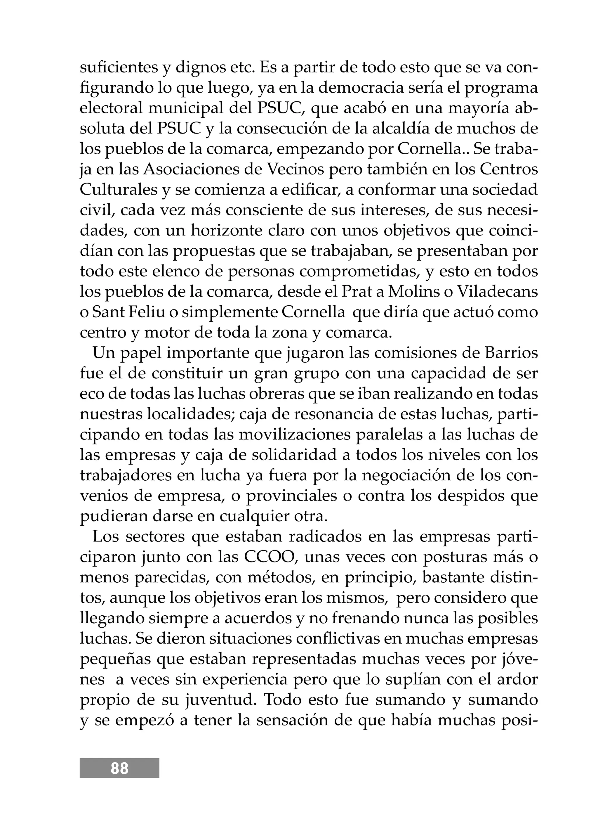 88
suﬁcientes y dignos etc. Es a partir de todo esto que se va con-
ﬁgurando lo que luego, ya en la democracia sería el programa
electoral municipal del PSUC, que acabó en una mayoría ab-
soluta del PSUC y la consecución de la alcaldía de muchos de
los pueblos de la comarca, empezando por Cornella.. Se traba-
ja en las Asociaciones de Vecinos pero también en los Centros
Culturales y se comienza a ediﬁcar, a conformar una sociedad
civil, cada vez más consciente de sus intereses, de sus necesi-
dades, con un horizonte claro con unos objetivos que coinci-
dían con las propuestas que se trabajaban, se presentaban por
todo este elenco de personas comprometidas, y esto en todos
los pueblos de la comarca, desde el Prat a Molins o Viladecans
o Sant Feliu o simplemente Cornella que diría que actuó como
centro y motor de toda la zona y comarca.
Un papel importante que jugaron las comisiones de Barrios
fue el de constituir un gran grupo con una capacidad de ser
eco de todas las luchas obreras que se iban realizando en todas
nuestras localidades; caja de resonancia de estas luchas, parti-
cipando en todas las movilizaciones paralelas a las luchas de
las empresas y caja de solidaridad a todos los niveles con los
trabajadores en lucha ya fuera por la negociación de los con-
venios de empresa, o provinciales o contra los despidos que
pudieran darse en cualquier otra.
Los sectores que estaban radicados en las empresas parti-
ciparon junto con las CCOO, unas veces con posturas más o
menos parecidas, con métodos, en principio, bastante distin-
tos, aunque los objetivos eran los mismos, pero considero que
llegando siempre a acuerdos y no frenando nunca las posibles
luchas. Se dieron situaciones conﬂictivas en muchas empresas
pequeñas que estaban representadas muchas veces por jóve-
nes a veces sin experiencia pero que lo suplían con el ardor
propio de su juventud. Todo esto fue sumando y sumando
y se empezó a tener la sensación de que había muchas posi-
 