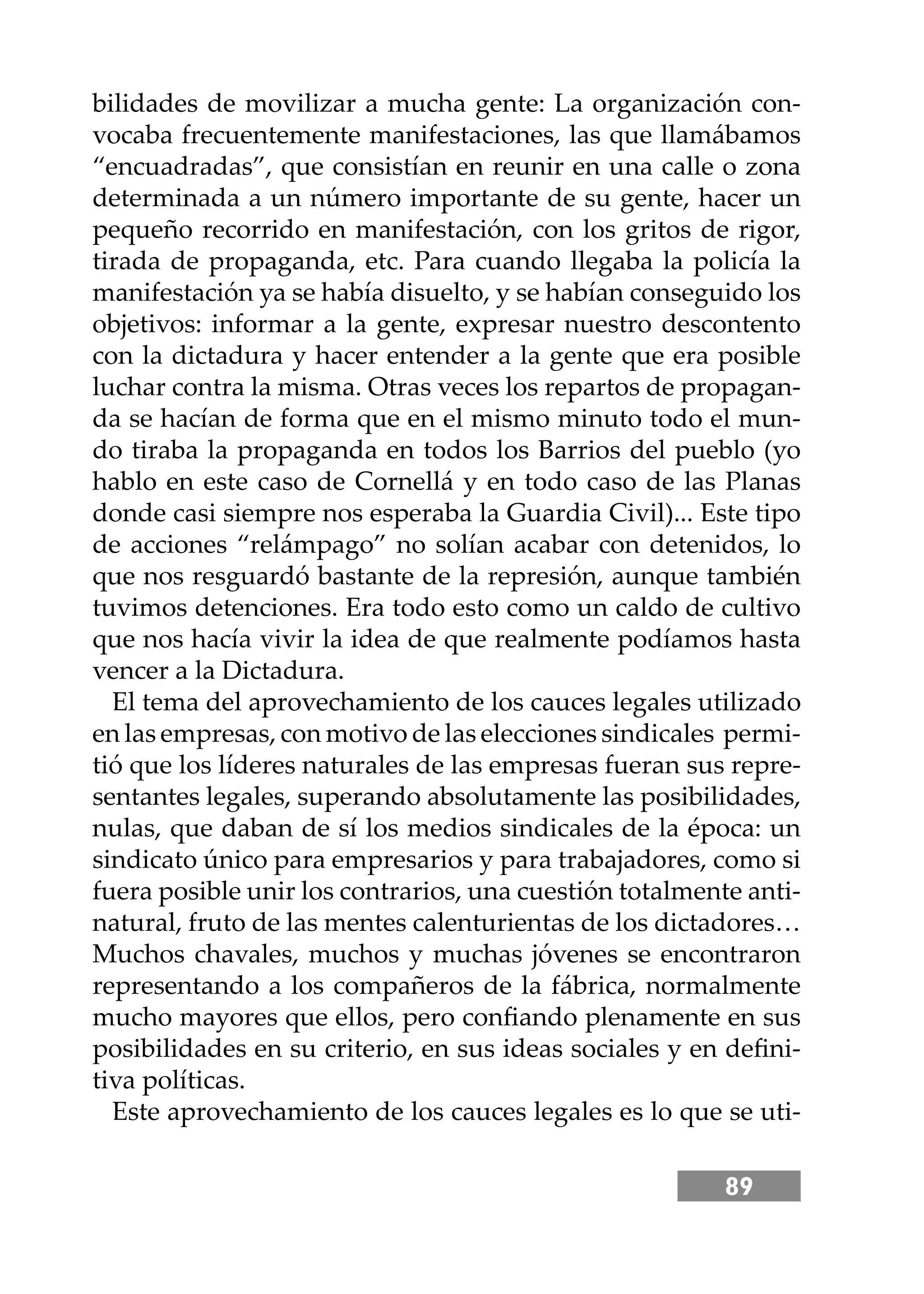 89
bilidades de movilizar a mucha gente: La organización con-
vocaba frecuentemente manifestaciones, las que llamábamos
“encuadradas”, que consistían en reunir en una calle o zona
determinada a un número importante de su gente, hacer un
pequeño recorrido en manifestación, con los gritos de rigor,
tirada de propaganda, etc. Para cuando llegaba la policía la
manifestación ya se había disuelto, y se habían conseguido los
objetivos: informar a la gente, expresar nuestro descontento
con la dictadura y hacer entender a la gente que era posible
luchar contra la misma. Otras veces los repartos de propagan-
da se hacían de forma que en el mismo minuto todo el mun-
do tiraba la propaganda en todos los Barrios del pueblo (yo
hablo en este caso de Cornellá y en todo caso de las Planas
donde casi siempre nos esperaba la Guardia Civil)... Este tipo
de acciones “relámpago” no solían acabar con detenidos, lo
que nos resguardó bastante de la represión, aunque también
tuvimos detenciones. Era todo esto como un caldo de cultivo
que nos hacía vivir la idea de que realmente podíamos hasta
vencer a la Dictadura.
El tema del aprovechamiento de los cauces legales utilizado
en las empresas, con motivo de las elecciones sindicales permi-
tió que los líderes naturales de las empresas fueran sus repre-
sentantes legales, superando absolutamente las posibilidades,
nulas, que daban de sí los medios sindicales de la época: un
sindicato único para empresarios y para trabajadores, como si
fuera posible unir los contrarios, una cuestión totalmente anti-
natural, fruto de las mentes calenturientas de los dictadores…
Muchos chavales, muchos y muchas jóvenes se encontraron
representando a los compañeros de la fábrica, normalmente
mucho mayores que ellos, pero conﬁando plenamente en sus
posibilidades en su criterio, en sus ideas sociales y en deﬁni-
tiva políticas.
Este aprovechamiento de los cauces legales es lo que se uti-
 