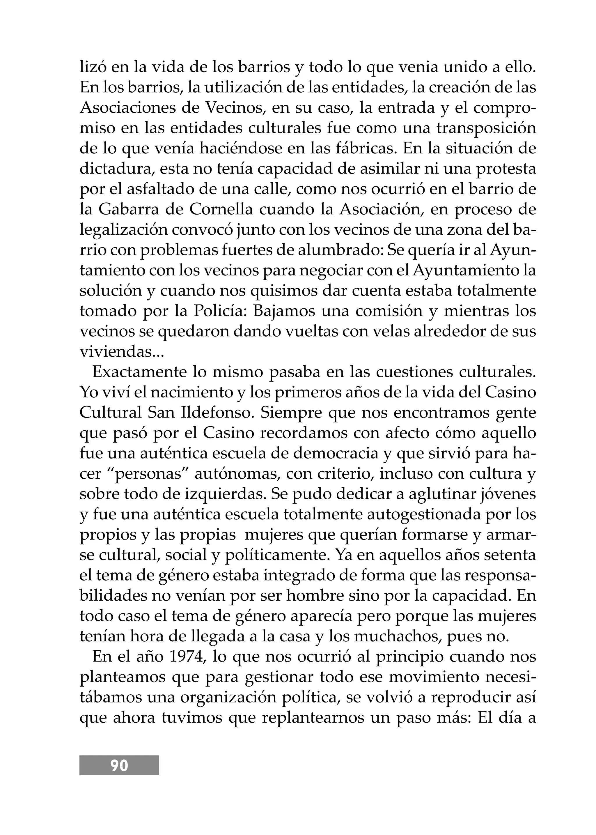 90
lizó en la vida de los barrios y todo lo que venia unido a ello.
En los barrios, la utilización de las entidades, la creación de las
Asociaciones de Vecinos, en su caso, la entrada y el compro-
miso en las entidades culturales fue como una transposición
de lo que venía haciéndose en las fábricas. En la situación de
dictadura, esta no tenía capacidad de asimilar ni una protesta
por el asfaltado de una calle, como nos ocurrió en el barrio de
la Gabarra de Cornella cuando la Asociación, en proceso de
legalización convocó junto con los vecinos de una zona del ba-
rrio con problemas fuertes de alumbrado: Se quería ir al Ayun-
tamiento con los vecinos para negociar con el Ayuntamiento la
solución y cuando nos quisimos dar cuenta estaba totalmente
tomado por la Policía: Bajamos una comisión y mientras los
vecinos se quedaron dando vueltas con velas alrededor de sus
viviendas...
Exactamente lo mismo pasaba en las cuestiones culturales.
Yo viví el nacimiento y los primeros años de la vida del Casino
Cultural San Ildefonso. Siempre que nos encontramos gente
que pasó por el Casino recordamos con afecto cómo aquello
fue una auténtica escuela de democracia y que sirvió para ha-
cer “personas” autónomas, con criterio, incluso con cultura y
sobre todo de izquierdas. Se pudo dedicar a aglutinar jóvenes
y fue una auténtica escuela totalmente autogestionada por los
propios y las propias mujeres que querían formarse y armar-
se cultural, social y políticamente. Ya en aquellos años setenta
el tema de género estaba integrado de forma que las responsa-
bilidades no venían por ser hombre sino por la capacidad. En
todo caso el tema de género aparecía pero porque las mujeres
tenían hora de llegada a la casa y los muchachos, pues no.
En el año 1974, lo que nos ocurrió al principio cuando nos
planteamos que para gestionar todo ese movimiento necesi-
tábamos una organización política, se volvió a reproducir así
que ahora tuvimos que replantearnos un paso más: El día a
 
