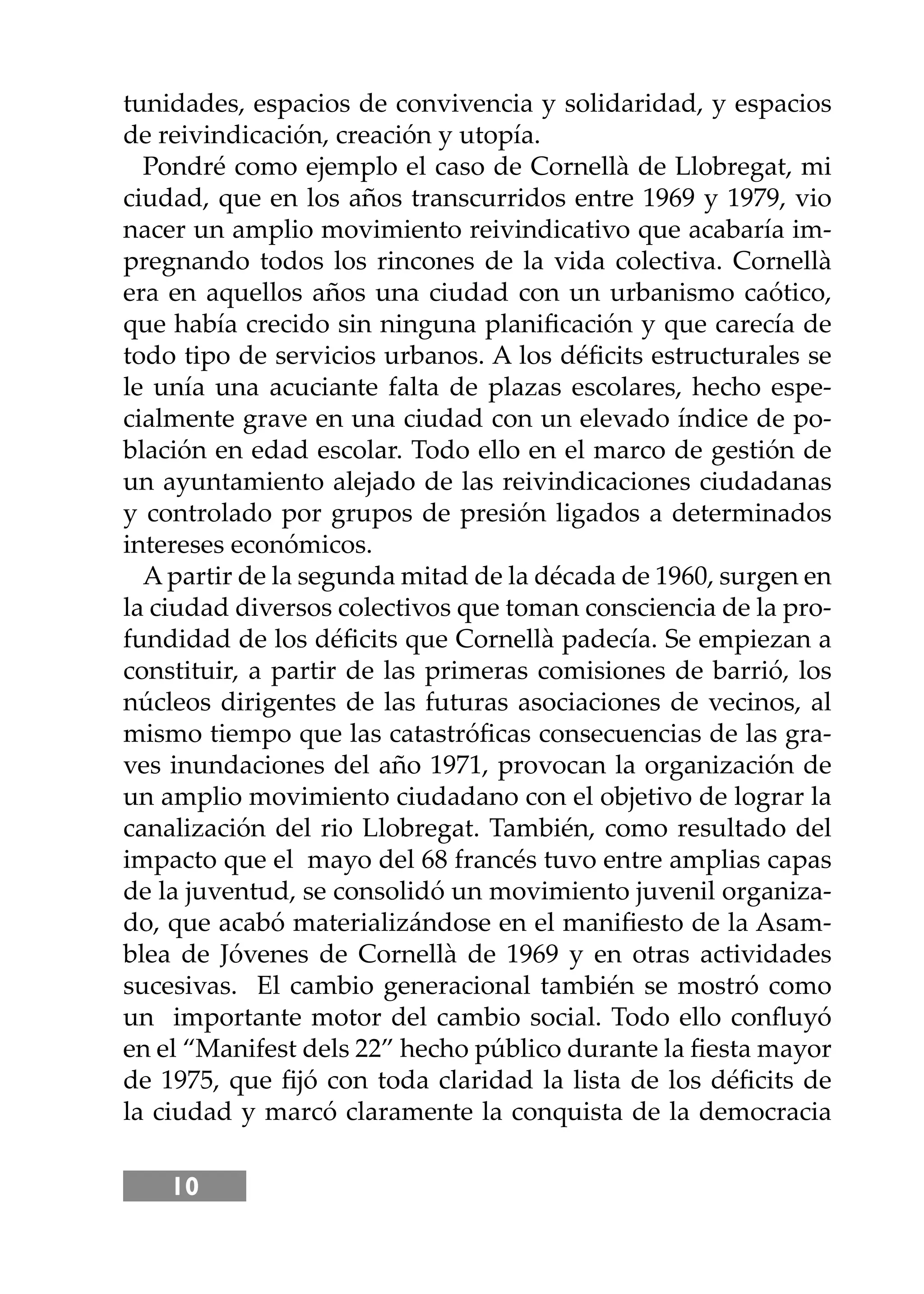 10
tunidades, espacios de convivencia y solidaridad, y espacios
de reivindicación, creación y utopía.
Pondré como ejemplo el caso de Cornellà de Llobregat, mi
ciudad, que en los años transcurridos entre 1969 y 1979, vio
nacer un amplio movimiento reivindicativo que acabaría im-
pregnando todos los rincones de la vida colectiva. Cornellà
era en aquellos años una ciudad con un urbanismo caótico,
que había crecido sin ninguna planiﬁcación y que carecía de
todo tipo de servicios urbanos. A los déﬁcits estructurales se
le unía una acuciante falta de plazas escolares, hecho espe-
cialmente grave en una ciudad con un elevado índice de po-
blación en edad escolar. Todo ello en el marco de gestión de
un ayuntamiento alejado de las reivindicaciones ciudadanas
y controlado por grupos de presión ligados a determinados
intereses económicos.
A partir de la segunda mitad de la década de 1960, surgen en
la ciudad diversos colectivos que toman consciencia de la pro-
fundidad de los déﬁcits que Cornellà padecía. Se empiezan a
constituir, a partir de las primeras comisiones de barrió, los
núcleos dirigentes de las futuras asociaciones de vecinos, al
mismo tiempo que las catastróﬁcas consecuencias de las gra-
ves inundaciones del año 1971, provocan la organización de
un amplio movimiento ciudadano con el objetivo de lograr la
canalización del rio Llobregat. También, como resultado del
impacto que el mayo del 68 francés tuvo entre amplias capas
de la juventud, se consolidó un movimiento juvenil organiza-
do, que acabó materializándose en el maniﬁesto de la Asam-
blea de Jóvenes de Cornellà de 1969 y en otras actividades
sucesivas. El cambio generacional también se mostró como
un importante motor del cambio social. Todo ello conﬂuyó
en el “Manifest dels 22” hecho público durante la ﬁesta mayor
de 1975, que ﬁjó con toda claridad la lista de los déﬁcits de
la ciudad y marcó claramente la conquista de la democracia
 