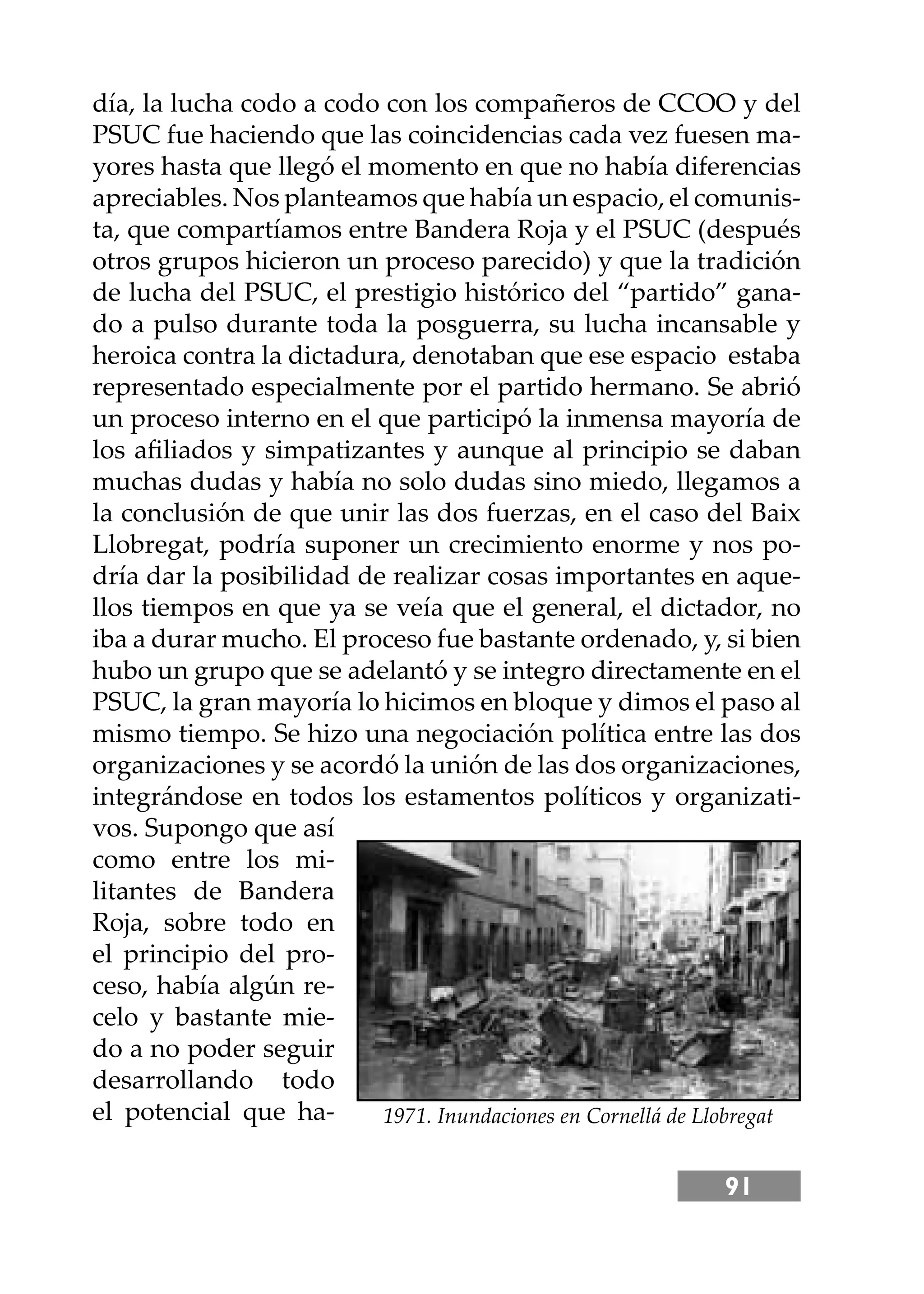 91
día, la lucha codo a codo con los compañeros de CCOO y del
PSUC fue haciendo que las coincidencias cada vez fuesen ma-
yores hasta que llegó el momento en que no había diferencias
apreciables. Nos planteamos que había un espacio, el comunis-
ta, que compartíamos entre Bandera Roja y el PSUC (después
otros grupos hicieron un proceso parecido) y que la tradición
de lucha del PSUC, el prestigio histórico del “partido” gana-
do a pulso durante toda la posguerra, su lucha incansable y
heroica contra la dictadura, denotaban que ese espacio estaba
representado especialmente por el partido hermano. Se abrió
un proceso interno en el que participó la inmensa mayoría de
los aﬁliados y simpatizantes y aunque al principio se daban
muchas dudas y había no solo dudas sino miedo, llegamos a
la conclusión de que unir las dos fuerzas, en el caso del Baix
Llobregat, podría suponer un crecimiento enorme y nos po-
dría dar la posibilidad de realizar cosas importantes en aque-
llos tiempos en que ya se veía que el general, el dictador, no
iba a durar mucho. El proceso fue bastante ordenado, y, si bien
hubo un grupo que se adelantó y se integro directamente en el
PSUC, la gran mayoría lo hicimos en bloque y dimos el paso al
mismo tiempo. Se hizo una negociación política entre las dos
organizaciones y se acordó la unión de las dos organizaciones,
integrándose en todos los estamentos políticos y organizati-
vos. Supongo que así
como entre los mi-
litantes de Bandera
Roja, sobre todo en
el principio del pro-
ceso, había algún re-
celo y bastante mie-
do a no poder seguir
desarrollando todo
el potencial que ha- 1971. Inundaciones en Cornellá de Llobregat
 