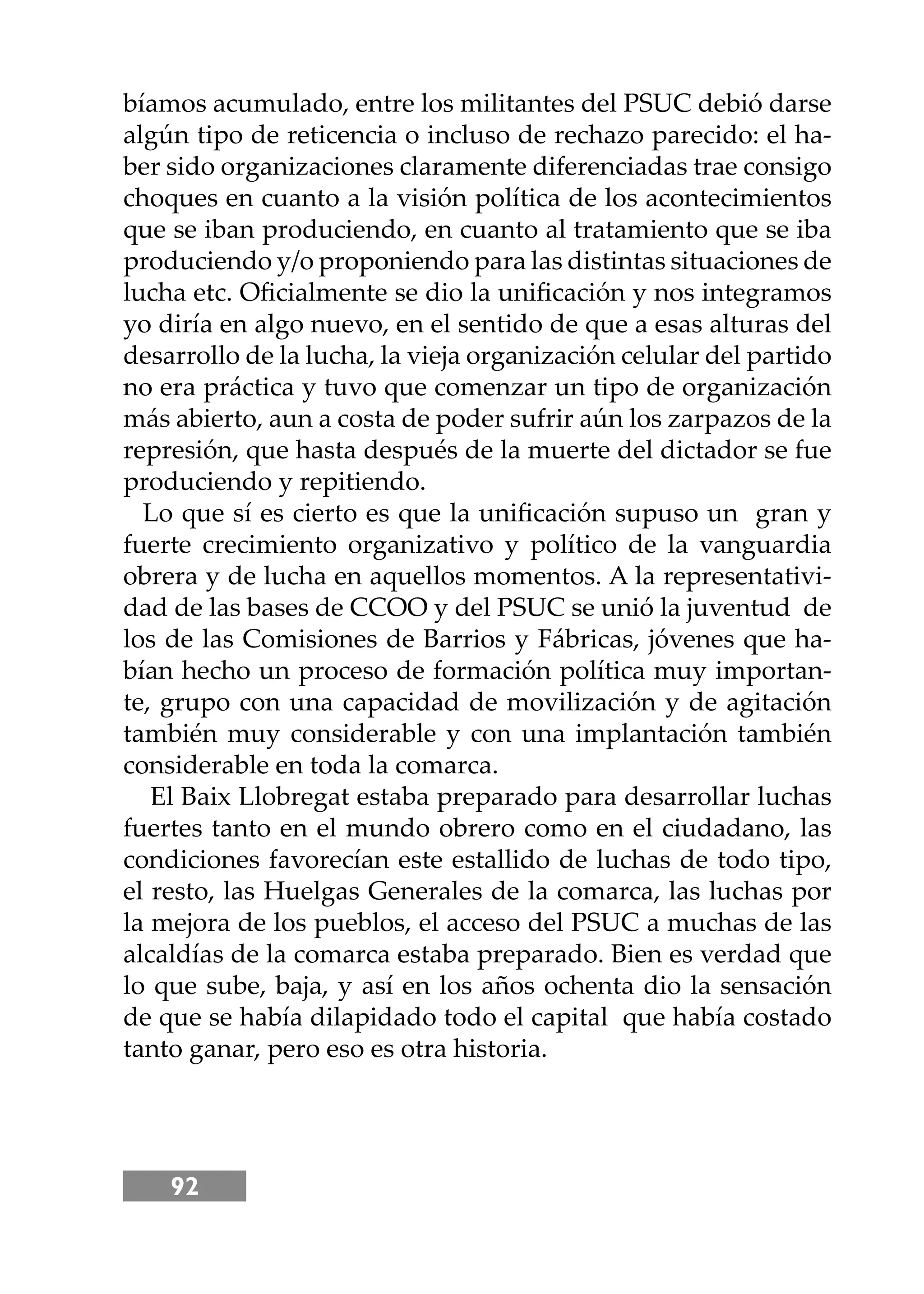 92
bíamos acumulado, entre los militantes del PSUC debió darse
algún tipo de reticencia o incluso de rechazo parecido: el ha-
ber sido organizaciones claramente diferenciadas trae consigo
choques en cuanto a la visión política de los acontecimientos
que se iban produciendo, en cuanto al tratamiento que se iba
produciendo y/o proponiendo para las distintas situaciones de
lucha etc. Oﬁcialmente se dio la uniﬁcación y nos integramos
yo diría en algo nuevo, en el sentido de que a esas alturas del
desarrollo de la lucha, la vieja organización celular del partido
no era práctica y tuvo que comenzar un tipo de organización
más abierto, aun a costa de poder sufrir aún los zarpazos de la
represión, que hasta después de la muerte del dictador se fue
produciendo y repitiendo.
Lo que sí es cierto es que la uniﬁcación supuso un gran y
fuerte crecimiento organizativo y político de la vanguardia
obrera y de lucha en aquellos momentos. A la representativi-
dad de las bases de CCOO y del PSUC se unió la juventud de
los de las Comisiones de Barrios y Fábricas, jóvenes que ha-
bían hecho un proceso de formación política muy importan-
te, grupo con una capacidad de movilización y de agitación
también muy considerable y con una implantación también
considerable en toda la comarca.
El Baix Llobregat estaba preparado para desarrollar luchas
fuertes tanto en el mundo obrero como en el ciudadano, las
condiciones favorecían este estallido de luchas de todo tipo,
el resto, las Huelgas Generales de la comarca, las luchas por
la mejora de los pueblos, el acceso del PSUC a muchas de las
alcaldías de la comarca estaba preparado. Bien es verdad que
lo que sube, baja, y así en los años ochenta dio la sensación
de que se había dilapidado todo el capital que había costado
tanto ganar, pero eso es otra historia.
 