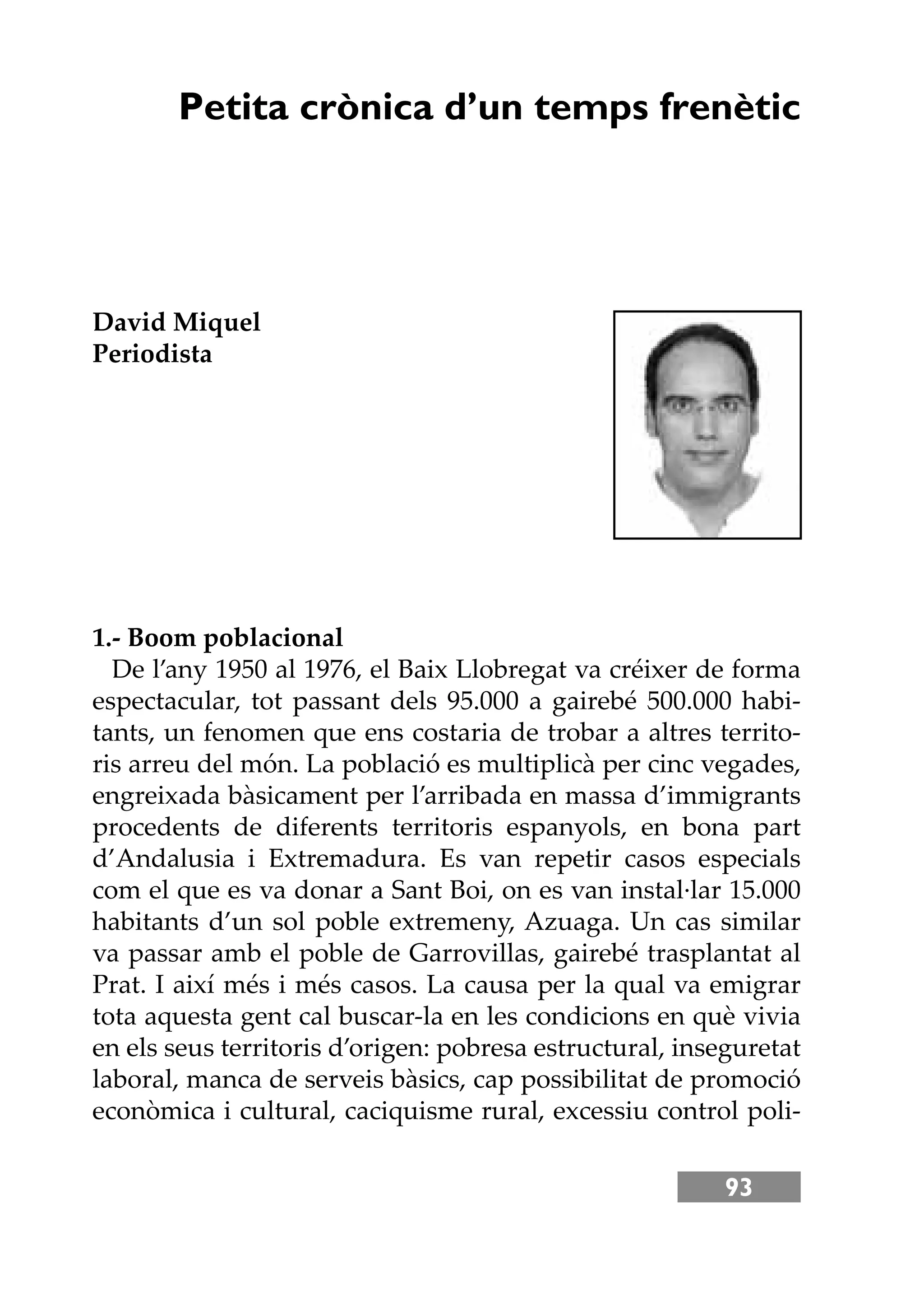 93
Petita crònica d’un temps frenètic
David Miquel
Periodista
1.- Boom poblacional
De l’any 1950 al 1976, el Baix Llobregat va créixer de forma
espectacular, tot passant dels 95.000 a gairebé 500.000 habi-
tants, un fenomen que ens costaria de trobar a altres territo-
ris arreu del món. La població es multiplicà per cinc vegades,
engreixada bàsicament per l’arribada en massa d’immigrants
procedents de diferents territoris espanyols, en bona part
d’Andalusia i Extremadura. Es van repetir casos especials
com el que es va donar a Sant Boi, on es van instal·lar 15.000
habitants d’un sol poble extremeny, Azuaga. Un cas similar
va passar amb el poble de Garrovillas, gairebé trasplantat al
Prat. I així més i més casos. La causa per la qual va emigrar
tota aquesta gent cal buscar-la en les condicions en què vivia
en els seus territoris d’origen: pobresa estructural, inseguretat
laboral, manca de serveis bàsics, cap possibilitat de promoció
econòmica i cultural, caciquisme rural, excessiu control poli-
 