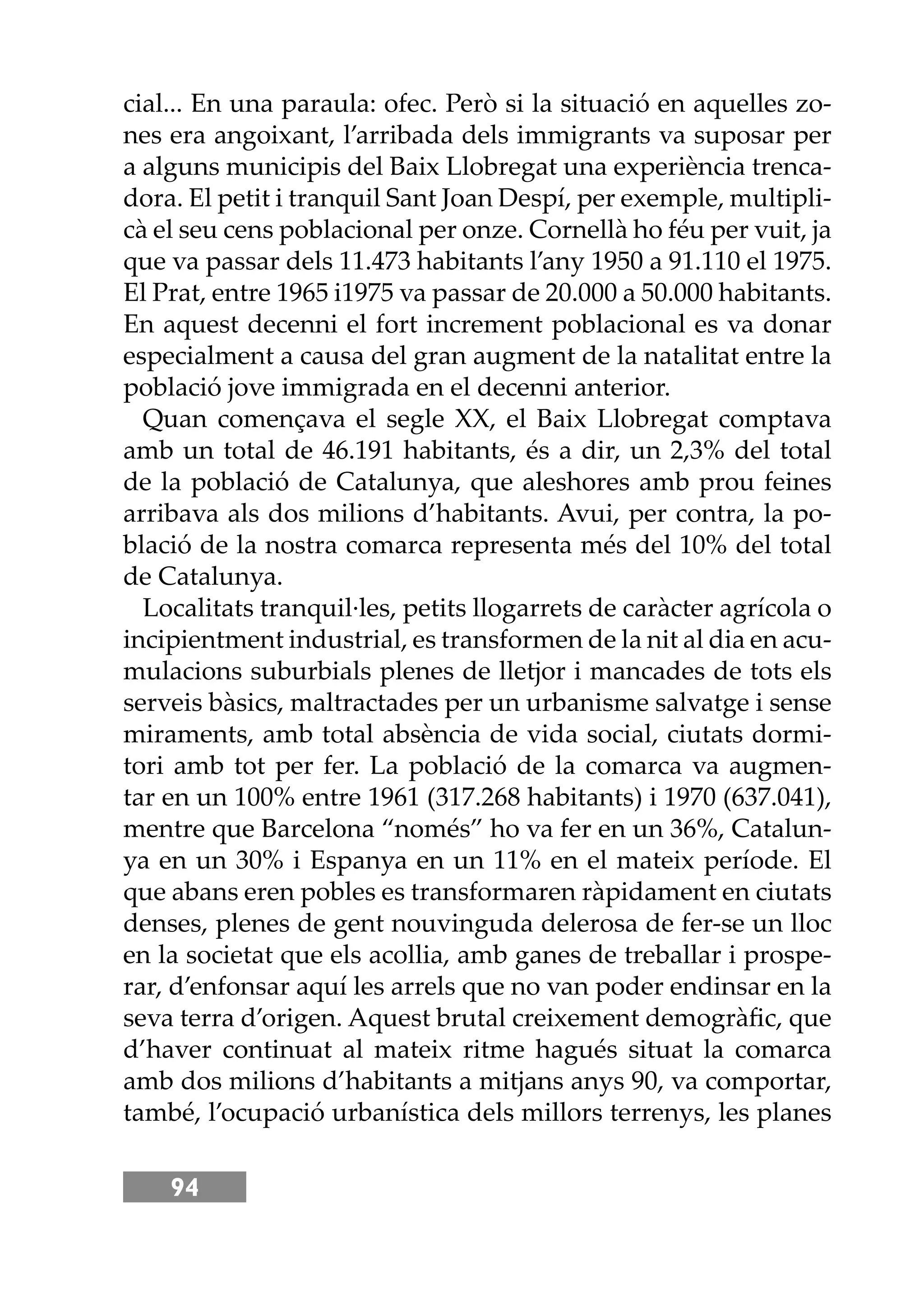 94
cial... En una paraula: ofec. Però si la situació en aquelles zo-
nes era angoixant, l’arribada dels immigrants va suposar per
a alguns municipis del Baix Llobregat una experiència trenca-
dora. El petit i tranquil Sant Joan Despí, per exemple, multipli-
cà el seu cens poblacional per onze. Cornellà ho féu per vuit, ja
que va passar dels 11.473 habitants l’any 1950 a 91.110 el 1975.
El Prat, entre 1965 i1975 va passar de 20.000 a 50.000 habitants.
En aquest decenni el fort increment poblacional es va donar
especialment a causa del gran augment de la natalitat entre la
població jove immigrada en el decenni anterior.
Quan començava el segle XX, el Baix Llobregat comptava
amb un total de 46.191 habitants, és a dir, un 2,3% del total
de la població de Catalunya, que aleshores amb prou feines
arribava als dos milions d’habitants. Avui, per contra, la po-
blació de la nostra comarca representa més del 10% del total
de Catalunya.
Localitats tranquil·les, petits llogarrets de caràcter agrícola o
incipientment industrial, es transformen de la nit al dia en acu-
mulacions suburbials plenes de lletjor i mancades de tots els
serveis bàsics, maltractades per un urbanisme salvatge i sense
miraments, amb total absència de vida social, ciutats dormi-
tori amb tot per fer. La població de la comarca va augmen-
tar en un 100% entre 1961 (317.268 habitants) i 1970 (637.041),
mentre que Barcelona “només” ho va fer en un 36%, Catalun-
ya en un 30% i Espanya en un 11% en el mateix període. El
que abans eren pobles es transformaren ràpidament en ciutats
denses, plenes de gent nouvinguda delerosa de fer-se un lloc
en la societat que els acollia, amb ganes de treballar i prospe-
rar, d’enfonsar aquí les arrels que no van poder endinsar en la
seva terra d’origen. Aquest brutal creixement demogràﬁc, que
d’haver continuat al mateix ritme hagués situat la comarca
amb dos milions d’habitants a mitjans anys 90, va comportar,
també, l’ocupació urbanística dels millors terrenys, les planes
 