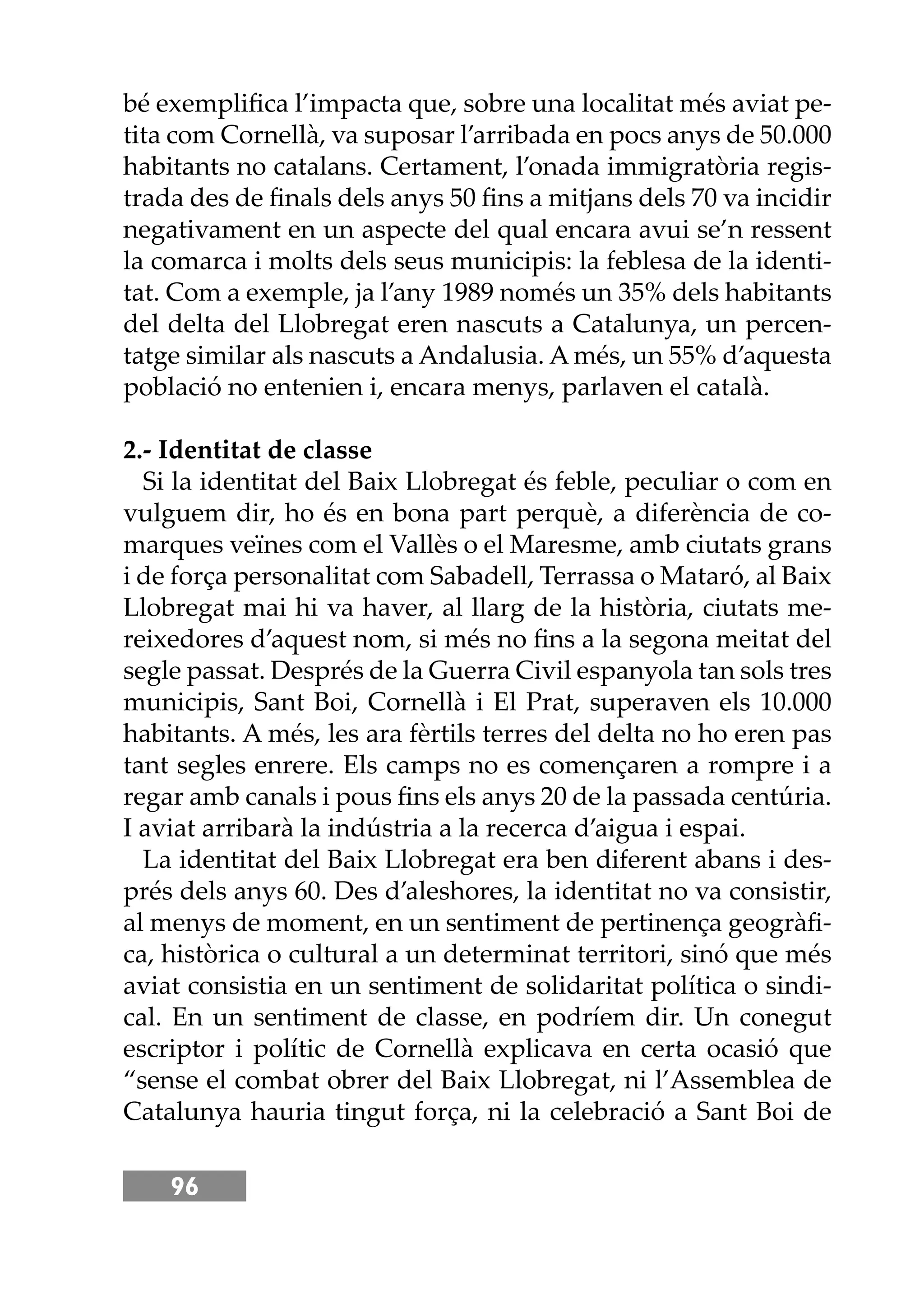 96
bé exempliﬁca l’impacta que, sobre una localitat més aviat pe-
tita com Cornellà, va suposar l’arribada en pocs anys de 50.000
habitants no catalans. Certament, l’onada immigratòria regis-
trada des de ﬁnals dels anys 50 ﬁns a mitjans dels 70 va incidir
negativament en un aspecte del qual encara avui se’n ressent
la comarca i molts dels seus municipis: la feblesa de la identi-
tat. Com a exemple, ja l’any 1989 només un 35% dels habitants
del delta del Llobregat eren nascuts a Catalunya, un percen-
tatge similar als nascuts a Andalusia. A més, un 55% d’aquesta
població no entenien i, encara menys, parlaven el català.
2.- Identitat de classe
Si la identitat del Baix Llobregat és feble, peculiar o com en
vulguem dir, ho és en bona part perquè, a diferència de co-
marques veïnes com el Vallès o el Maresme, amb ciutats grans
i de força personalitat com Sabadell, Terrassa o Mataró, al Baix
Llobregat mai hi va haver, al llarg de la història, ciutats me-
reixedores d’aquest nom, si més no ﬁns a la segona meitat del
segle passat. Després de la Guerra Civil espanyola tan sols tres
municipis, Sant Boi, Cornellà i El Prat, superaven els 10.000
habitants. A més, les ara fèrtils terres del delta no ho eren pas
tant segles enrere. Els camps no es començaren a rompre i a
regar amb canals i pous ﬁns els anys 20 de la passada centúria.
I aviat arribarà la indústria a la recerca d’aigua i espai.
La identitat del Baix Llobregat era ben diferent abans i des-
prés dels anys 60. Des d’aleshores, la identitat no va consistir,
al menys de moment, en un sentiment de pertinença geogràﬁ-
ca, històrica o cultural a un determinat territori, sinó que més
aviat consistia en un sentiment de solidaritat política o sindi-
cal. En un sentiment de classe, en podríem dir. Un conegut
escriptor i polític de Cornellà explicava en certa ocasió que
“sense el combat obrer del Baix Llobregat, ni l’Assemblea de
Catalunya hauria tingut força, ni la celebració a Sant Boi de
 