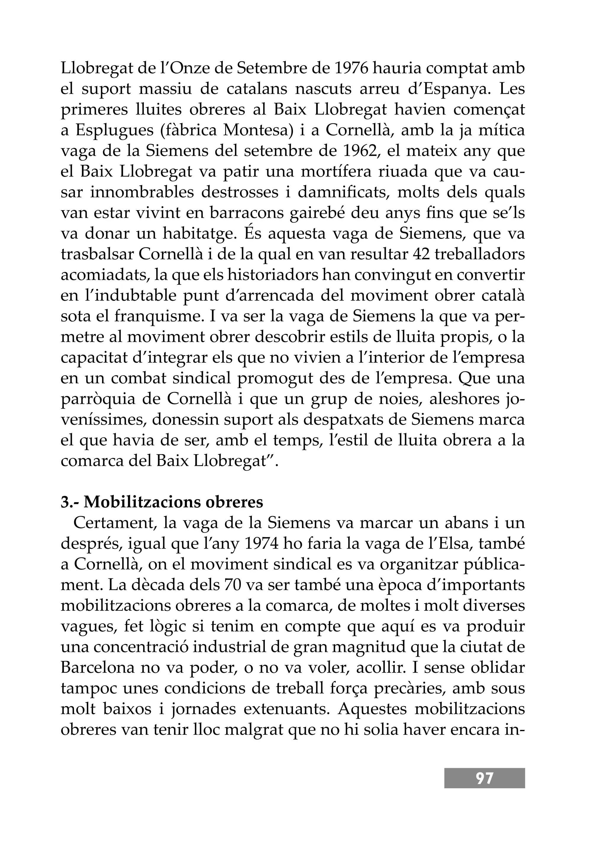 97
Llobregat de l’Onze de Setembre de 1976 hauria comptat amb
el suport massiu de catalans nascuts arreu d’Espanya. Les
primeres lluites obreres al Baix Llobregat havien començat
a Esplugues (fàbrica Montesa) i a Cornellà, amb la ja mítica
vaga de la Siemens del setembre de 1962, el mateix any que
el Baix Llobregat va patir una mortífera riuada que va cau-
sar innombrables destrosses i damniﬁcats, molts dels quals
van estar vivint en barracons gairebé deu anys ﬁns que se’ls
va donar un habitatge. És aquesta vaga de Siemens, que va
trasbalsar Cornellà i de la qual en van resultar 42 treballadors
acomiadats, la que els historiadors han convingut en convertir
en l’indubtable punt d’arrencada del moviment obrer català
sota el franquisme. I va ser la vaga de Siemens la que va per-
metre al moviment obrer descobrir estils de lluita propis, o la
capacitat d’integrar els que no vivien a l’interior de l’empresa
en un combat sindical promogut des de l’empresa. Que una
parròquia de Cornellà i que un grup de noies, aleshores jo-
veníssimes, donessin suport als despatxats de Siemens marca
el que havia de ser, amb el temps, l’estil de lluita obrera a la
comarca del Baix Llobregat”.
3.- Mobilitzacions obreres
Certament, la vaga de la Siemens va marcar un abans i un
després, igual que l’any 1974 ho faria la vaga de l’Elsa, també
a Cornellà, on el moviment sindical es va organitzar pública-
ment. La dècada dels 70 va ser també una època d’importants
mobilitzacions obreres a la comarca, de moltes i molt diverses
vagues, fet lògic si tenim en compte que aquí es va produir
una concentració industrial de gran magnitud que la ciutat de
Barcelona no va poder, o no va voler, acollir. I sense oblidar
tampoc unes condicions de treball força precàries, amb sous
molt baixos i jornades extenuants. Aquestes mobilitzacions
obreres van tenir lloc malgrat que no hi solia haver encara in-
 