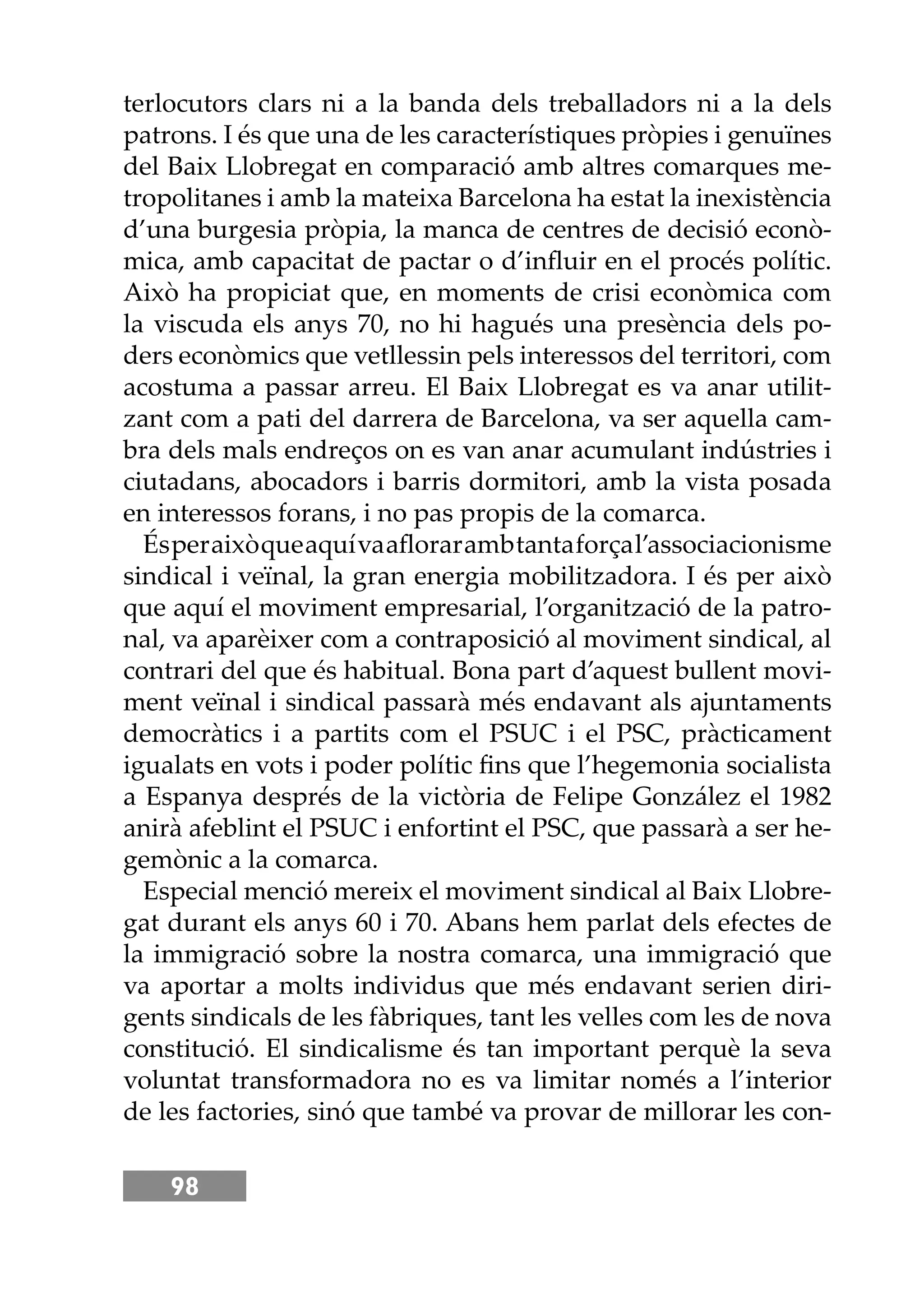 98
terlocutors clars ni a la banda dels treballadors ni a la dels
patrons. I és que una de les característiques pròpies i genuïnes
del Baix Llobregat en comparació amb altres comarques me-
tropolitanes i amb la mateixa Barcelona ha estat la inexistència
d’una burgesia pròpia, la manca de centres de decisió econò-
mica, amb capacitat de pactar o d’inﬂuir en el procés polític.
Això ha propiciat que, en moments de crisi econòmica com
la viscuda els anys 70, no hi hagués una presència dels po-
ders econòmics que vetllessin pels interessos del territori, com
acostuma a passar arreu. El Baix Llobregat es va anar utilit-
zant com a pati del darrera de Barcelona, va ser aquella cam-
bra dels mals endreços on es van anar acumulant indústries i
ciutadans, abocadors i barris dormitori, amb la vista posada
en interessos forans, i no pas propis de la comarca.
Ésperaixòqueaquívaaﬂorarambtantaforçal’associacionisme
sindical i veïnal, la gran energia mobilitzadora. I és per això
que aquí el moviment empresarial, l’organització de la patro-
nal, va aparèixer com a contraposició al moviment sindical, al
contrari del que és habitual. Bona part d’aquest bullent movi-
ment veïnal i sindical passarà més endavant als ajuntaments
democràtics i a partits com el PSUC i el PSC, pràcticament
igualats en vots i poder polític ﬁns que l’hegemonia socialista
a Espanya després de la victòria de Felipe González el 1982
anirà afeblint el PSUC i enfortint el PSC, que passarà a ser he-
gemònic a la comarca.
Especial menció mereix el moviment sindical al Baix Llobre-
gat durant els anys 60 i 70. Abans hem parlat dels efectes de
la immigració sobre la nostra comarca, una immigració que
va aportar a molts individus que més endavant serien diri-
gents sindicals de les fàbriques, tant les velles com les de nova
constitució. El sindicalisme és tan important perquè la seva
voluntat transformadora no es va limitar només a l’interior
de les factories, sinó que també va provar de millorar les con-
 