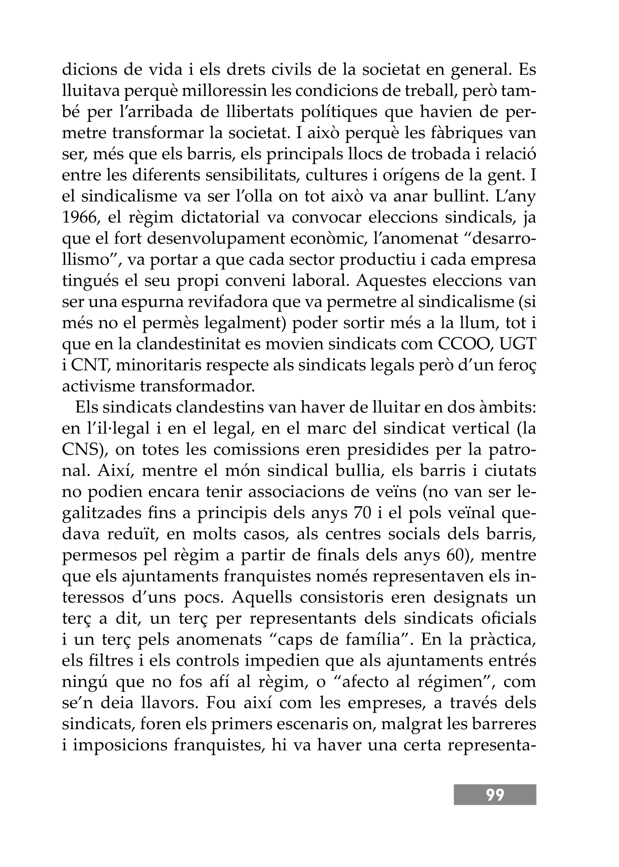 99
dicions de vida i els drets civils de la societat en general. Es
lluitava perquè milloressin les condicions de treball, però tam-
bé per l’arribada de llibertats polítiques que havien de per-
metre transformar la societat. I això perquè les fàbriques van
ser, més que els barris, els principals llocs de trobada i relació
entre les diferents sensibilitats, cultures i orígens de la gent. I
el sindicalisme va ser l’olla on tot això va anar bullint. L’any
1966, el règim dictatorial va convocar eleccions sindicals, ja
que el fort desenvolupament econòmic, l’anomenat “desarro-
llismo”, va portar a que cada sector productiu i cada empresa
tingués el seu propi conveni laboral. Aquestes eleccions van
ser una espurna revifadora que va permetre al sindicalisme (si
més no el permès legalment) poder sortir més a la llum, tot i
que en la clandestinitat es movien sindicats com CCOO, UGT
i CNT, minoritaris respecte als sindicats legals però d’un feroç
activisme transformador.
Els sindicats clandestins van haver de lluitar en dos àmbits:
en l’il·legal i en el legal, en el marc del sindicat vertical (la
CNS), on totes les comissions eren presidides per la patro-
nal. Així, mentre el món sindical bullia, els barris i ciutats
no podien encara tenir associacions de veïns (no van ser le-
galitzades ﬁns a principis dels anys 70 i el pols veïnal que-
dava reduït, en molts casos, als centres socials dels barris,
permesos pel règim a partir de ﬁnals dels anys 60), mentre
que els ajuntaments franquistes només representaven els in-
teressos d’uns pocs. Aquells consistoris eren designats un
terç a dit, un terç per representants dels sindicats oﬁcials
i un terç pels anomenats “caps de família”. En la pràctica,
els ﬁltres i els controls impedien que als ajuntaments entrés
ningú que no fos afí al règim, o “afecto al régimen”, com
se’n deia llavors. Fou així com les empreses, a través dels
sindicats, foren els primers escenaris on, malgrat les barreres
i imposicions franquistes, hi va haver una certa representa-
 