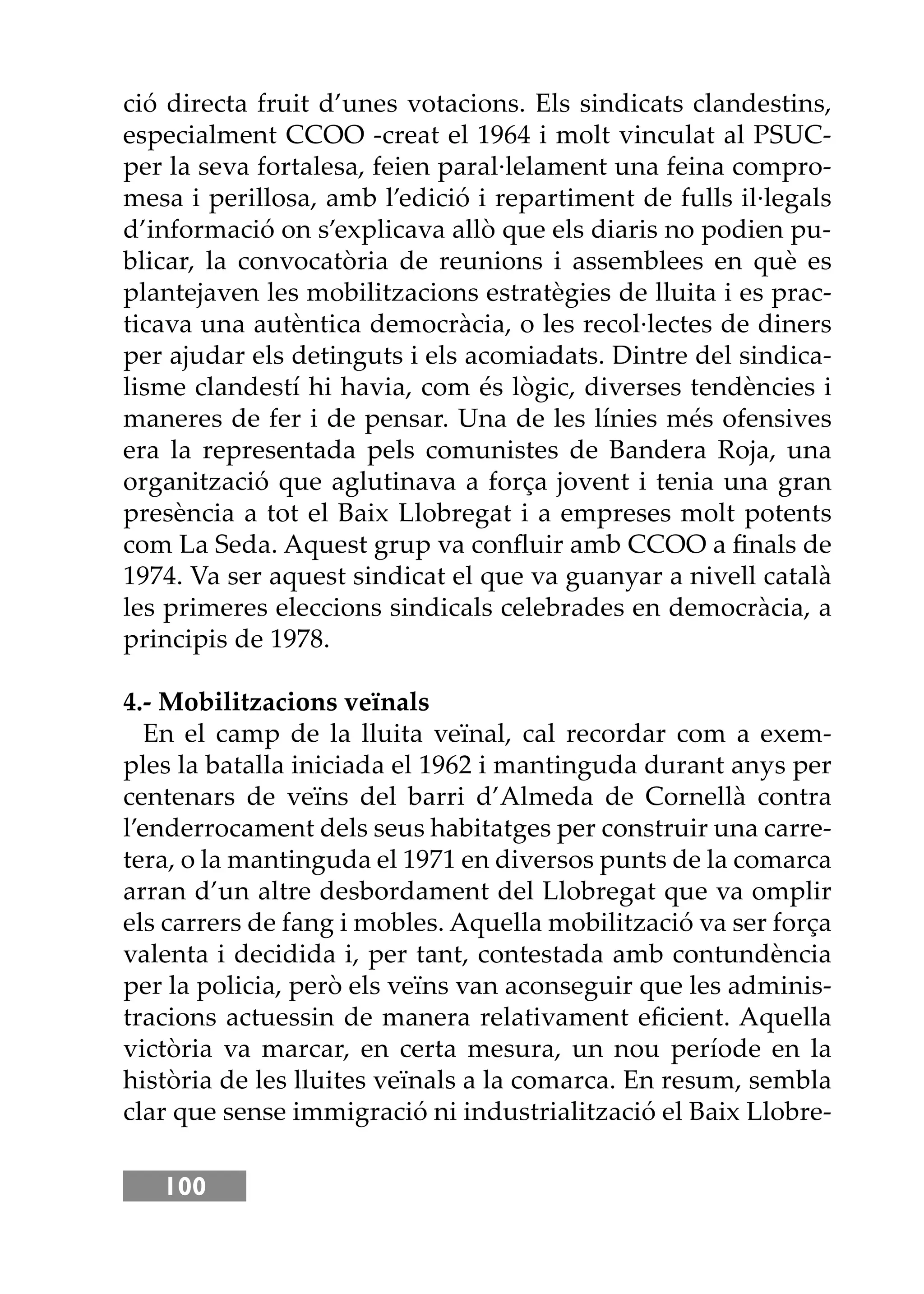 100
ció directa fruit d’unes votacions. Els sindicats clandestins,
especialment CCOO -creat el 1964 i molt vinculat al PSUC-
per la seva fortalesa, feien paral·lelament una feina compro-
mesa i perillosa, amb l’edició i repartiment de fulls il·legals
d’informació on s’explicava allò que els diaris no podien pu-
blicar, la convocatòria de reunions i assemblees en què es
plantejaven les mobilitzacions estratègies de lluita i es prac-
ticava una autèntica democràcia, o les recol·lectes de diners
per ajudar els detinguts i els acomiadats. Dintre del sindica-
lisme clandestí hi havia, com és lògic, diverses tendències i
maneres de fer i de pensar. Una de les línies més ofensives
era la representada pels comunistes de Bandera Roja, una
organització que aglutinava a força jovent i tenia una gran
presència a tot el Baix Llobregat i a empreses molt potents
com La Seda. Aquest grup va conﬂuir amb CCOO a ﬁnals de
1974. Va ser aquest sindicat el que va guanyar a nivell català
les primeres eleccions sindicals celebrades en democràcia, a
principis de 1978.
4.- Mobilitzacions veïnals
En el camp de la lluita veïnal, cal recordar com a exem-
ples la batalla iniciada el 1962 i mantinguda durant anys per
centenars de veïns del barri d’Almeda de Cornellà contra
l’enderrocament dels seus habitatges per construir una carre-
tera, o la mantinguda el 1971 en diversos punts de la comarca
arran d’un altre desbordament del Llobregat que va omplir
els carrers de fang i mobles. Aquella mobilització va ser força
valenta i decidida i, per tant, contestada amb contundència
per la policia, però els veïns van aconseguir que les adminis-
tracions actuessin de manera relativament eﬁcient. Aquella
victòria va marcar, en certa mesura, un nou període en la
història de les lluites veïnals a la comarca. En resum, sembla
clar que sense immigració ni industrialització el Baix Llobre-
 