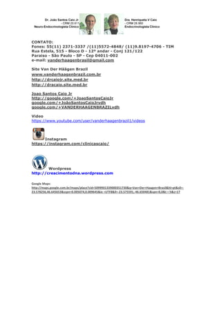 CONTATO:
Fones: 55(11) 2371-3337 /(11)5572-4848/ (11)9.8197-4706 - TIM
Rua Estela, 515 - Bloco D - 12º andar - Conj 121/122
Paraiso - São Paulo - SP - Cep 04011-002
e-mail: vanderhaagenbrasil@gmail.com
Site Van Der Häägen Brazil
www.vanderhaagenbrazil.com.br
http://drcaiojr.site.med.br
http://dracaio.site.med.br
Joao Santos Caio Jr
http://google.com/+JoaoSantosCaioJr
google.com/+JoãoSantosCaioJrvdh
google.com/+VANDERHAAGENBRAZILvdh
Video
https://www.youtube.com/user/vanderhaagenbrazil1/videos
Instagram
https://instagram.com/clinicascaio/
Wordpress
http://crescimentodna.wordpress.com
Google Maps:
http://maps.google.com.br/maps/place?cid=5099901339000351730&q=Van+Der+Haagen+Brasil&hl=pt&sll=-
23.578256,46.645653&sspn=0.005074,0.009645&ie =UTF8&ll=-23.575591,-46.650481&spn=0,0&t = h&z=17
 