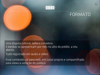 FORMATO




Uma disputa cultural, sadia e inovadora.
3 bandas se apresentam por mês no alto do prédio, a céu
aberto.
Tudo registrado em áudio e vídeo.
Esse conteúdo vai para web, em canal próprio e compartilhado
para views e votação do público.
 